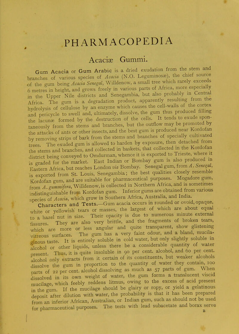 Acaciae Gummi. Gum Acacia or Gum Arabic is a dried exudation from the stem and branches of various species of Acacia (N.O. Leguminos^), the chief source of the gum being Acacia Senegal, Willdenow, a small tree which rarely exceeds ,6 metres in height, and grows freely in various parts of Africa more especially in the Upper Nile districts and Senegambia, but also probably m Central Africa. The gum is a degradation product, apparently resulting from the hydrolysis of cellulose by an enzyme which causes the cell-walls of the cortex and pericycle to swell and, ultimately, dissolve, the gum thus produced filling the lacuni formed by the destruction of the cells. It tends to exude spon- taneously from the stems and branches, but the outflow may be promoted by the attacks of ants or other insects, and the best gum is produced near Kordofan by removing strips of bark from the stems and branches of specially cultivated ' The exuded gum is allowed to harden by exposure, then detached from the siems and branches, and collected in baskets, that collected in the Kordofan •district being conveyed to Omdurman, whence it is exported to Trieste, where it is graded for the market. East Indian or Bombay gum is also produced in Eastern Africa, but reaches London via Bombay. Senegal gum, from A. Seneqal, :is exported from St. Louis, Senegambia; the best qualities closely resemble Kordofan gum, and are suitable for pharmaceutical purposes. Mogadore gum, from A stmmifera, Willdenow, is collected in Northern Africa, and is sometimes indistinguishable from Kordofan gum. Inferior gums are obtained from various snecies of Acacia, which grow in Southern Africa, Australia, and India Characters and Tests.—Gum acacia occurs in rounded or ovoid, opaque, white or yellowish tears or masses, the largest of which are about equal to a hazel nut in size. Their opacity is due to numerous minute external fissures They are also very brittle, and the fragments of broken tears, which are more or less angular and quite transparent, show glistening vitreous surfaces. The gum has a very faint odour, and a bland, mucila- ginous taste It is entirely soluble in cold water, but only slightly soluble m alcohol or other liquids, unless there be a considerable quantity of water nresent Thus, it is quite insoluble in 90 per cent, alcohol, and 60 per cent. Alcohol only extracts from it certain of its constituents, but weaker alcohols dissolve the gum in proportion to the quantity of water they contain 100 oarts of 22 per cent, alcohol dissolving as much as 57 parts of gum. When dissolved in its own weight of water, the gum forms a translucent viscid mucilage which feebly reddens litmus, owing to the excess of acid present in the gum If the mucilage should be glairy or ropy, or yield a gelatinous deposit after dilution with water, the probability is that it has been prepared from an inferior African, Australian, or Indian gum, such as should not be used for pharmaceutical purposes. The tests with lead subacetate and borax serve