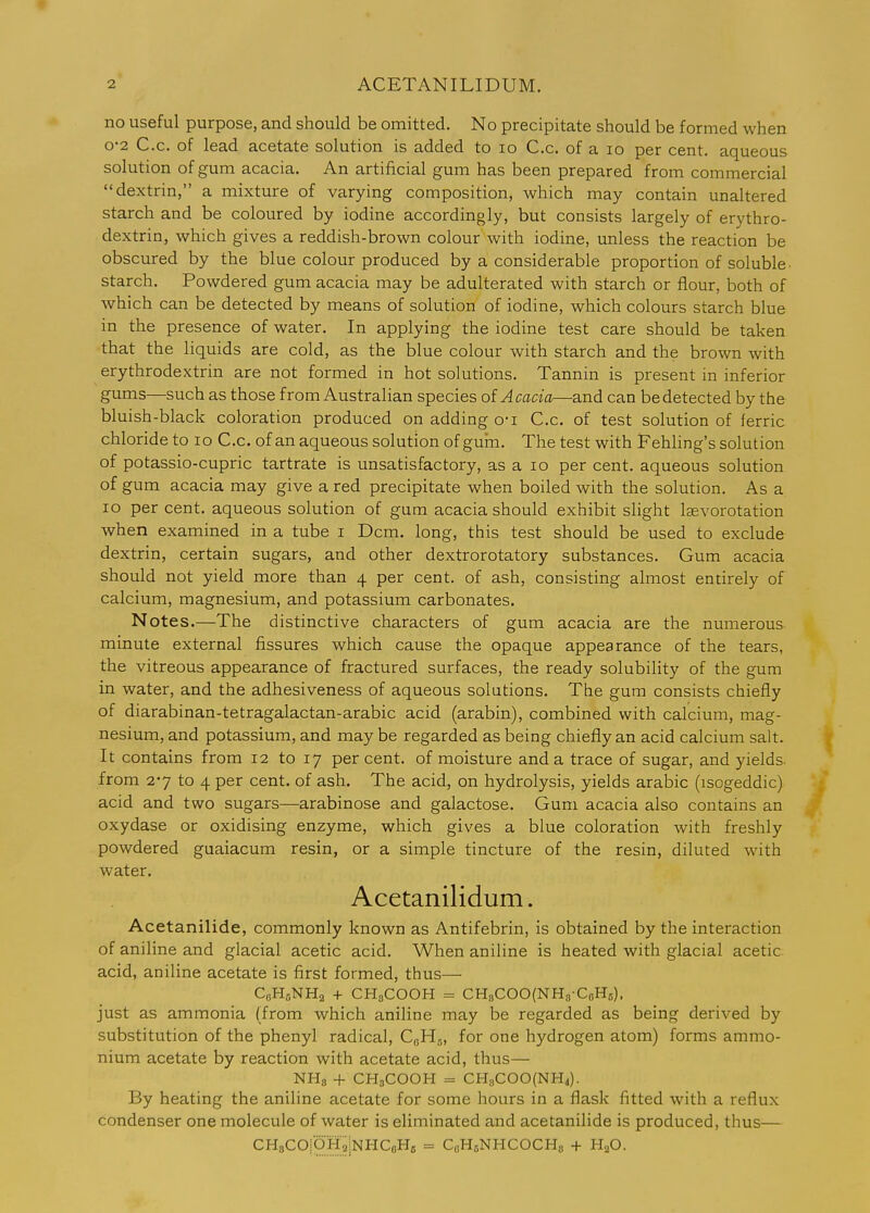 no useful purpose, and should be omitted. No precipitate should be formed when 0-2 C.c. of lead acetate solution is added to lo C.c. of a lo per cent, aqueous solution of gum acacia. An artificial gum has been prepared from commercial dextrin, a mixture of varying composition, which may contain unaltered starch and be coloured by iodine accordingly, but consists largely of erythro- dextrin, which gives a reddish-brown colour with iodine, unless the reaction be obscured by the blue colour produced by a considerable proportion of soluble- starch. Powdered gum acacia may be adulterated with starch or flour, both of which can be detected by means of solution of iodine, which colours starch blue in the presence of water. In applying the iodine test care should be taken that the liquids are cold, as the blue colour with starch and the brown with erythrodextrin are not formed in hot solutions. Tannin is present in inferior gums—such as those from Australian species oi Acacia—and can be detected by the bluish-black coloration produced on adding o-i C.c. of test solution of ferric chloride to lo C.c. of an aqueous solution of gum. The test with Fehling's solution of potassio-cupric tartrate is unsatisfactory, as a lo per cent, aqueous solution of gum acacia may give a red precipitate when boiled with the solution. As a lo per cent, aqueous solution of gum acacia should exhibit slight laevorotation when examined in a tube i Dcm. long, this test should be used to exclude dextrin, certain sugars, and other dextrorotatory substances. Gum acacia should not yield more than 4 per cent, of ash, consisting almost entirely of calcium, magnesium, and potassium carbonates. Notes.—The distinctive characters of gum acacia are the numerous- minute external fissures which cause the opaque appearance of the tears, the vitreous appearance of fractured surfaces, the ready solubility of the gum in water, and the adhesiveness of aqueous solutions. The gum consists chiefly of diarabinan-tetragalactan-arabic acid (arabin), combined with calcium, mag- nesium, and potassium, and may be regarded as being chiefly an acid calcium salt. It contains from 12 to 17 percent, of moisture and a trace of sugar, and yields- from 2*7 to 4 per cent, of ash. The acid, on hydrolysis, yields arable (isogeddic) acid and two sugars—arabinose and galactose. Gum acacia also contains an oxydase or oxidising enzyme, which gives a blue coloration with freshly powdered guaiacum resin, or a simple tincture of the resin, diluted with water. Acetanilidum. Acetanilide, commonly known as Antifebrin, is obtained by the interaction of aniline and glacial acetic acid. When aniline is heated with glacial acetic acid, aniline acetate is first formed, thus— CfiHoNHa + CHsCOOH = CH8COO(NH8CcH5). just as ammonia (from which aniline may be regarded as being derived by substitution of the phenyl radical, C0H5, for one hydrogen atom) forms ammo- nium acetate by reaction with acetate acid, thus— NHg + CH3COOH = CHgCOOfNHi). By heating the aniline acetate for some hours in a flask fitted with a reflux condenser one molecule of water is eliminated and acetanilide is produced, thus— CHaCOiOHaiNHCoHc = CoHoNHCOCHg + H^O.