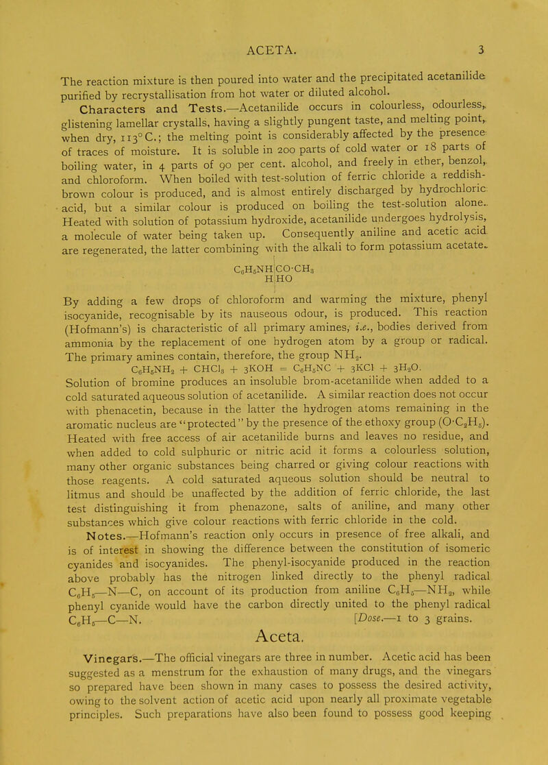 The reaction mixture is then poured into water and the precipitated acetanihde purified by recrystallisation from hot water or diluted alcohol. Characters and Tests.—Acetanilide occurs in colourless, odourless,, glistening lamellar crystalls, having a slightly pungent taste, and melting point,, when dry, ii3°C.; the melting point is considerably affected by the presence of traces of moisture. It is soluble in 200 parts of cold water or 18 parts of boiling water, in 4 parts of 90 per cent, alcohol, and freely in ether, benzol,, and chloroform. When boiled with test-solution of ferric chloride a reddish- brown colour is produced, and is almost entirely discharged by hydrochloric, acid, but a similar colour is produced on boiling the test-solution alone- Heated with solution of potassium hydroxide, acetanilide undergoes hydrolysis, a molecule of water being taken up. Consequently aniline and acetic acid, are regenerated, the latter combining with the alkali to form potassium acetate. CfiHsNHiCO-CHs HiHO By adding a few drops of chloroform and warming the mixture, phenyl isocyanide, recognisable by its nauseous odour, is produced. This reaction (Hofmann's) is characteristic of all primary amines, i.e., bodies derived from ammonia by the replacement of one hydrogen atom by a group or radical. The primary amines contain, therefore, the group NH2. CeHgNHa + CHCI3 + 3KOH = CgHsNC + .3KCI + 3H2O. Solution of bromine produces an insoluble brom-acetanilide when added to a cold saturated aqueous solution of acetanilide. A similar reaction does not occur with phenacetin, because in the latter the hydrogen atoms remaining in the aromatic nucleus are protected by the presence of the ethoxy group (O-C^Hg). Heated with free access of air acetanilide burns and leaves no residue, and when added to cold sulphuric or nitric acid it forms a colourless solution, many other organic substances being charred or giving colour reactions with those reagents. A cold saturated aqueous solution should be neutral to litmus and should be unaffected by the addition of ferric chloride, the last test distinguishing it from phenazone, salts of anihne, and many other substances which give colour reactions with ferric chloride in the cold. Notes.—Hofmann's reaction only occurs in presence of free alkali, and is of interest in showing the difference between the constitution of isomeric cyanides and isocyanides. The phenyl-isocyanide produced in the reaction above probably has the nitrogen linked directly to the phenyl radical CgHs—N—C, on account of its production from aniline CeH^—NHa, while phenyl cyanide would have the carbon directly united to the phenyl radical CfiHs—C—N. [Dose.—I to 3 grains. Aceta. Vinegars.—The official vinegars are three in number. Acetic acid has been suggested as a menstrum for the exhaustion of many drugs, and the vinegars so prepared have been shown in many cases to possess the desired activity, owing to the solvent action of acetic acid upon nearly all proximate vegetable principles. Such preparations have also been found to possess good keeping