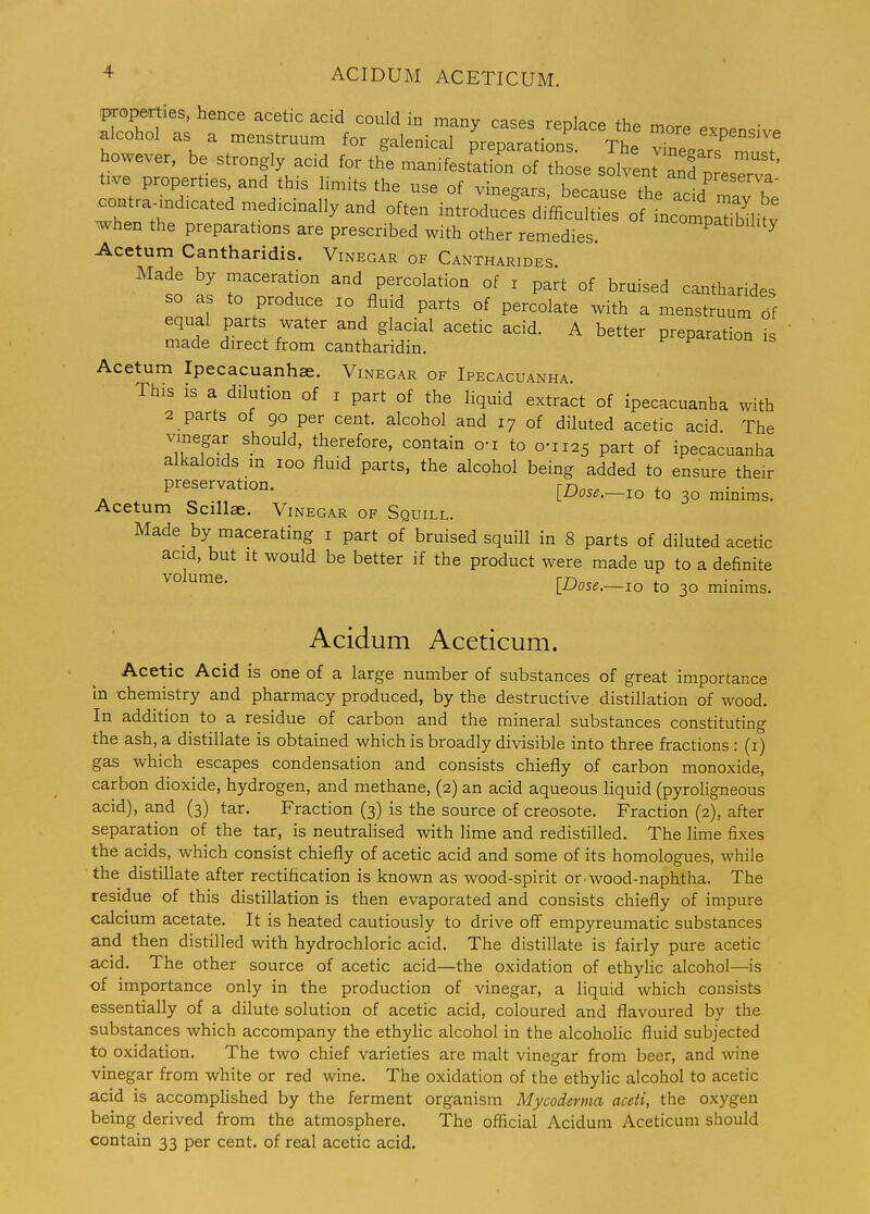 properties, hence acetic acid could in many cases reolacp ihf^ ^r. alcohol as a menstruum for galenical p^parati nf The XelaTmusT however, be strongly acid for the manifestation of those solvent anfn ' tive properties, and this limits the use of vinegars because the ^^^^^^^ .ontr^ndicated medicinally and often introducefdifficu oHn^^^^^^^^ when the preparations are prescribed with other remedies ^^°^Patibility Acetum Cantharidis. Vinegar of Cantharides Made by maceration and percolation of i part of bruised cantharides so as to produce lo fluid parts of percolate with a menstruun^^S equal parts water and glacial acetic acid. A better preparation is made direct from cantharidin. Acetum Ipecacuanhae. Vinegar of Ipecacuanha This is a dilution of i part of the liquid extract of ipecacuanha with 2 parts of 90 per cent, alcohol and 17 of diluted acetic acid The vinegar should, therefore, contain o-i to 0-1125 part of ipecacuanha alkaloids m 100 fluid parts, the alcohol being added to ensure their preservation. rrtnc^ . „ , iJJose.—10 to 30 minims. Acetum Scillae. Vinegar of Squill. Made by macerating i part of bruised squill in 8 parts of diluted acetic acid, but It would be better if the product were made up to a definite volume. rn^,.^ .4. lUose.—10 to 30 minims. Acidum Aceticum. Acetic Acid is one of a large number of substances of great importance In chemistry and pharmacy produced, by the destructive distillation of wood. In addition to a residue of carbon and the mineral substances constituting the ash, a distillate is obtained which is broadly divisible into three fractions : (i) gas which escapes condensation and consists chiefly of carbon monoxide, carbon dioxide, hydrogen, and methane, (2) an acid aqueous liquid (pyroligneous acid), and (3) tar. Fraction (3) is the source of creosote. Fraction (2), after separation of the tar, is neutralised with lime and redistilled. The lime fixes the acids, which consist chiefly of acetic acid and some of its homologues, while the distillate after rectification is known as wood-spirit or wood-naphtha. The residue of this distillation is then evaporated and consists chiefly of impure calcium acetate. It is heated cautiously to drive off empyreumatic substances and then distilled with hydrochloric acid. The distillate is fairly pure acetic acid. The other source of acetic acid—the oxidation of ethylic alcohol—is of importance only in the production of vinegar, a Hquid which consists essentially of a dilute solution of acetic acid, coloured and flavoured by the substances which accompany the ethylic alcohol in the alcoholic fluid subjected to oxidation. The two chief varieties are malt vinegar from beer, and wine vinegar from white or red wine. The oxidation of the ethylic alcohol to acetic acid is accomplished by the ferment organism Mycoderma aceti, the oxygen being derived from the atmosphere. The official Acidum Aceticum should contain 33 per cent, of real acetic acid.