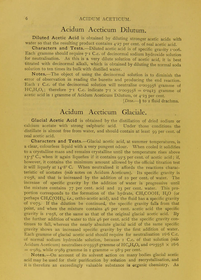 Acidum Aceticum Dilutum. Diluted Acetic Acid is obtained by diluting stronger acetic acids with water so that the resulting product contains 4-27 per cent, of real acetic acid. Characters and Tests.—Diluted acetic acid is of specific gravity i-oo6. Each gramme should require 7-1 C.c. of decinormal sodium hydroxide solution for neutralisation. As this is a very dilute solution of acetic acid, it is best titrated with decinormal alkali, which is obtained by diluting the normal soda solution to ten times its bulk with distilled water. Notes.—The object of using the decinormal solution is to diminish the error of observation in reading the burette and producing the end reaction. Each I C.c. of the decinormal solution will neutralise 0-005958 gramme of HC2H3O2; therefore 7-1 C.c. indicate 7-1 x 0-005958 = 0-0423 gramme of acetic acid in i gramme of Acidum Aceticum Dilutum, or 4-23 per cent. [Dose.—I to 2 fluid drachms. Acidum Aceticum Glaciale. Glacial Acetic Acid is obtained by the distillation of dried sodium or calcium acetate with strong sulphuric acid. Under those conditions the distillate is almost free from water, and should contain at least 99 per cent, of real acetic acid. Characters and Tests.—Glacial acetic acid, at summer temperatures, is a clear, colourless liquid with a very pungent odour. When cooled it solidifies to a crystalline mass and remains crystalline until the temperature rises above I5'5° C, when it again liquefies if it contains 99-5 per cent, of acetic acid; if, however, it contains the minimum amount allowed by the official titration test it will liquefy at 14*8° C. When neutralised it affords the reactions charac- teristic of acetates (vide notes on Acidum Aceticum). Its specific gravity is 1-058, and that is increased by the addition of 10 per cent, of water. The increase of specific gravity by the addition of water is progressive until the mixture contains 77 per cent, acid and 23 per cent, water. This pro- portion corresponds to the formation of the hydrate, CH3COOH, HjO (or perhaps CH3C(OH)3, i.e., ortho-acetic acid), and the fluid has a specific gravity of 1-075. If the dilution be continued, the specific gravity falls from that point, and when the mixture contains 46 per cent, acetic acid the specific gravity is 1-058, or the same as that of the original glacial acetic acid. By the further addition of water to this 46 per cent, acid the specific gravity con- tinues to fall, whereas the nearly absolute glacial acid of the same specific gravity shows an increased specific gravity by the first addition of water. Each gramme of glacial acetic acid should require for neutralisation 16-6 C.c. of normal sodium hydroxide solution, because i C.c. of that solution (vide Acidum Aceticum) neutralises 0-05958 gramme of HCaHgOg and 0*05958 x i6-6 = 0-989, while 0-989 gramme in i gramme = 98-9 per cent. Notes.—On account of its solvent action on many bodies glacial acetic acid may be used for their purification by solution and recrystallisation, and it is therefore an exceedingly valuable substance in organic chemistry. As