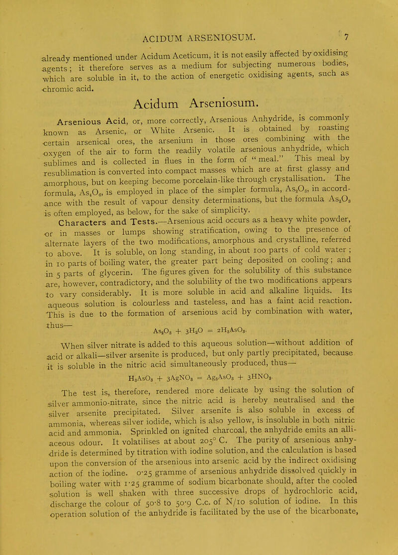 already mentioned under Acidum Aceticum, it is not easily affected by oxidising a-ents ■ it therefore serves as a medium for subjecting numerous bodies, which 'are soluble in it, to the action of energetic oxidising agents, such as ■chromic acid. Acidum Arseniosum. Arsenious Acid, or, more correctly, Arsenious Anhydride, is commonly known as Arsenic, or White Arsenic. It is obtained by roastmg certain arsenical ores, the arsenium in those ores combining with the oxygen of the air to form the readily volatile arsenious anhydride, which sublimes and is collected in flues in the form of  meal. This meal by resublimation is converted into compact masses which are at first glassy and amorphous, but on keeping become porcelain-like through crystalhsation. The formula, As.Oe, is employed in place of the simpler formula, As.Os, m accord- ance with the result of vapour density determinations, but the formula As^O^ is often employed, as below, for the sake of simplicity. Characters and Tests.—Arsenious acid occurs as a heavy white powder, or in masses or lumps showing stratification, owing to the presence of alternate layers of the two modifications, amorphous and crystaUine, referred to above. It is soluble, on long standing, in about loo parts of cold water ; in lo parts of boiling water, the greater part being deposited on cooling; and in 5 parts of glycerin. The figures given for the solubility of this substance are, however, contradictory, and the solubility of the two modifications appears to 'vary considerably. It is more soluble in acid and alkaline liquids. Its aqueous solution is colourless and tasteless, and has a faint acid reaction. This is due to the formation of arsenious acid by combination with water, thus ^^^^^ ^ ^^^Q ^ 2H3ASO8. When silver nitrate is added to this aqueous solution—without addition of acid or alkali—silver arsenite is produced, but only partly precipitated, because it is soluble in the nitric acid simultaneously produced, thus— H3ASO3 -f sAgNOs = AgsAsOs + 3HNO3. The test is, therefore, rendered more delicate by using the solution of silver ammonio-nitrate, since the nitric acid is hereby neutralised and the silver arsenite precipitated. Silver arsenite is also soluble in excess of ammonia, whereas silver iodide, which is also yellow, is insoluble in both nitric acid and ammonia. Sprinkled on ignited charcoal, the anhydride emits an alli- aceous odour. It volatilises at about 205° C. The purity of arsenious anhy- dride is determined by titration with iodine solution, and the calculation is based upon the conversion of the arsenious into arsenic acid by the indirect oxidising action of the iodine. 0-25 gramme of arsenious anhydride dissolved quickly in boiling water with 1-25 gramme of sodium bicarbonate should, after the cooled solution is well shaken with three successive drops of hydrochloric acid, discharge the colour of 50-8 to 50-9 C.c. of N/io solution of iodine. In this operation solution of the anhydride is facilitated by the use of the bicarbonate,