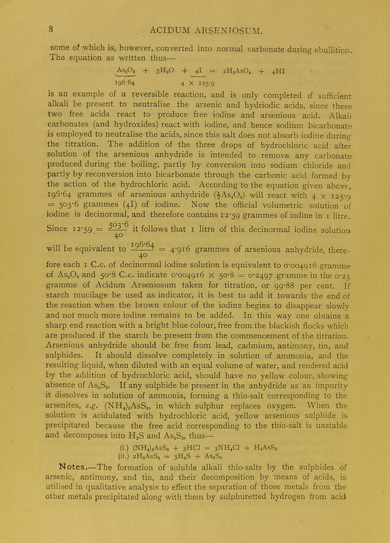 some of which is, however, converted into normal carbonate during ebullition. The equation as written thus— AS2O3 + 5H2O + 41 = aHgAsO^ + 4HI I95'64 4 X 125-9 is an example of a reversible reaction, and is only completed if sufficient alkali be present to neutralise the arsenic and hydriodic acids, since these two free acids react to produce free iodine and arsenious acid. Alkali carbonates (and hydroxides) react with iodine, and hence sodium bicarbonate is employed to neutralise the acids, since this salt does not absorb iodine during- the titration. The addition of the three drops of hydrochloric acid after solution of the arsenious anhydride is intended to remove any carbonate produced during the boiling, partly by conversion into sodium chloride and partly by reconversion into bicarbonate through the carbonic acid formed by the action of the hydrochloric acid. According to the equation given above, 195-64 grammes of arsenious anhydride (■I-AS4O6) will react with 4 x 125-9 = 5036 grammes (4I) of iodine. Now the official volumetric solution of iodine is decinormal, and therefore contains 12-59 grammes of iodine in i litre. Since i2'59 = 523_^ it follows that i litre of this decinormal iodine solution 40 will be equivalent to = 4*916 grammes of arsenious anhydride, there- 40 fore each i C.c. of decinormal iodine solution is equivalent to 0*004916 gramme of AS2O3 and 50*8 C.c. indicate 0-004916 x 50-8 = 0*2497 gramme in the 0-25 gramme of Acidum Arseniosum taken for titration, or 99-88 per cent. If starch mucilage be used as indicator, it is best to add it towards the end of the reaction when the brown colour of the iodine begins to disappear slowly and not much more iodine remains to be added. In this way one obtains a sharp end reaction with a bright blue colour, free from the blackish flocks which are produced if the starch be present from the commencement of the titration. Arsenious anhydride should be free from lead, cadmium, antimony, tin, and sulphides. It should dissolve completely in solution of ammonia, and the resulting liquid, when diluted with an equal volume of water, and rendered acid by the addition of hydrochloric acid, should have no yellow colour, showing absence of AsaSg. If any sulphide be present in the anhydride as an impurity it dissolves in solution of ammonia, forming a thio-salt corresponding to the arsenites, e.g. (NH4)eAsS3, in which sulphur replaces oxygen. When the solution is acidulated with hydrochloric acid, yellow arsenious sulphide is precipitated because the free acid corresponding to the thio-salt is unstable and decomposes into H2S and AsaSg, thus— (i.) (NH4)8AsS8 + 3HCI = 3NH4CI + HgAsSs (ii.) aHgAsSa = 3H2S + As^Sg Notes.—The formation of soluble alkali thio-salts by the sulphides of arsenic, antimony, and tin, and their decomposition by means of acids, is utilised in qualitative analysis to effect the separation of those metals from the other metals precipitated along with them by sulphuretted hydrogen from acid