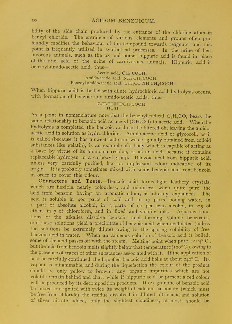 bility of the side chain produced by the entrance of the chlorine atom in benzyl chloride. The entrance of various elements and groups often pro- foundly modifies the behaviour of the compound towards reagents, and this point is frequently utilised in synthetical processes. In the urine of her- bivorous animals, such as the ox and horse, hippuric acid is found in place of the uric acid of the urine of carnivorous animals. Hippuric acid is benzoyl-amido-acetic acid, thus— Acetic acid, CHg-COOH. Amido-acetic acid, NHj-CHa-COOH. Benzoyl-amido-acetic acid, CeHgCO NH CHa-COOH. When hippuric acid is boiled with dilute hydrochloric acid hydrolysis occurs, with formation of benzoic and amido-acetic acids, thus— CeHsCOINH-CHaCOOH HOiH As a point in nomenclature note that the benzoyl radical, CgHsCO, bears the same relationship to benzoic acid as acetyl (CH3CO) to acetic acid. When the hydrolysis is completed the benzoic acid can be filtered off, leaving the amido- acetic acid in solution as hydrochloride. Amido-acetic acid or glycocoU, as it is called (because it has a sweet taste and was originally obtained from colloid substances like gelatin), is an example of a body which is capable of acting as a base by virtue of its ammonia residue, or as an acid, because it contains replaceable hydrogen in a carboxyl group. Benzoic acid from hippuric acid, unless very carefully purified, has an unpleasant odour indicative of its origin. It is probably sometimes mixed with some benzoic acid from benzoin in order to cover this odour. Characters and Tests.—Benzoic acid forms light feathery crystals, which are flexible, nearly colourless, and odourless when quite pure, the acid from benzoin having an aromatic odour, as already explained. The acid is soluble in 400 parts of cold and in 17 parts boiling water, in I part of absolute alcohol, in 3 parts of 90 per cent, alcohol, in 2-5 of ether, in 7 of chloroform, and in fixed and volatile oils. Aqueous solu- tions of the alkalies dissolve benzoic acid forming soluble benzoates, and these solutions yield a precipitate of benzoic acid when acidulated (unless the solutions be extremely dilute) owing to the sparing solubility of free benzoic acid in water. When an aqueous solution of benzoic acid is boiled, some of the acid passes off with the steam. Melting point when pure 121-4° C., but the acid from benzoin melts slightly below that temperature (120° C), owing to the presence of traces of other substances associated with it. If the application of heat be carefully continued, the liquefied benzoic acid boils at about 240° C. Its vapour is inflammable, and during the liquefaction the colour of the product should be only yellow to brown ; any organic impurities which are not volatile remain behind and char, while if hippuric acid be present a red colour will be produced by its decomposition products. If 0-5 gramme of benzoic acid be mixed and ignited with twice its weight of calcium carbonate (which must be free from chloride), the residue dissolved in diluted nitric acid and solution of silver nitrate added, only the slightest cloudiness, at most, should be
