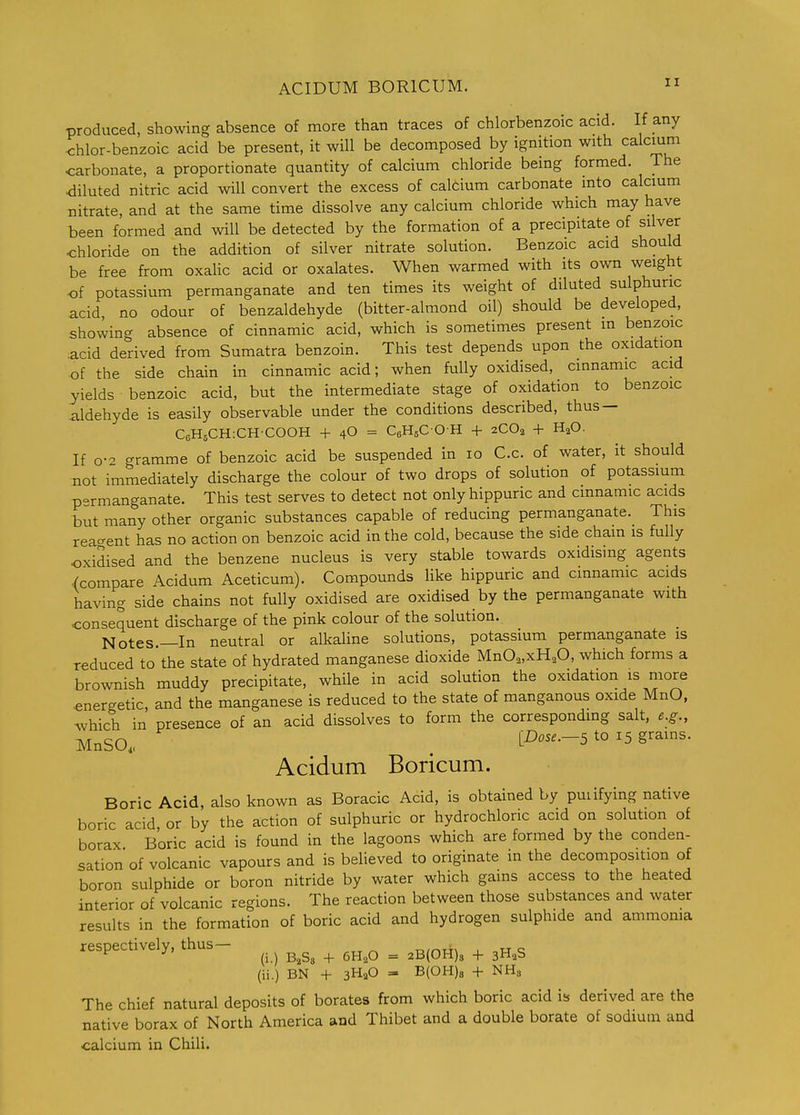 produced, showing absence of more than traces of chlorbenzoic acid. If any <:hlor-benzoic acid be present, it will be decomposed by ignition with calcium carbonate, a proportionate quantity of calcium chloride being formed. The diluted nitric acid will convert the excess of calcium carbonate into calcium nitrate, and at the same time dissolve any calcium chloride which may have been formed and will be detected by the formation of a precipitate of silver chloride on the addition of silver nitrate solution. Benzoic acid should be free from oxahc acid or oxalates. When warmed with its own weight of potassium permanganate and ten times its weight of diluted sulphuric acid, no odour of benzaldehyde (bitter-almond oil) should be developed, showing absence of cinnamic acid, which is sometimes present m benzoic .acid derived from Sumatra benzoin. This test depends upon the oxidation of the side chain in cinnamic acid; when fully oxidised, cinnamic acid yields benzoic acid, but the intermediate stage of oxidation to benzoic aldehyde is easily observable under the conditions described, thus — CcHgCH-.CHCOOH + 4O = CeHsCOH + 2CO2 + H^O. If o- gramme of benzoic acid be suspended in 10 C.c. of water, it should not immediately discharge the colour of two drops of solution of potassium p-rmanganate. This test serves to detect not onlyhippuric and cmnamic acids but many other organic substances capable of reducing permanganate. This rea'rent has no action on benzoic acid in the cold, because the side chain is fully oxidised and the benzene nucleus is very stable towards oxidismg agents .(compare Acidum Aceticum). Compounds like hippuric and cmnamic acids having side chains not fully oxidised are oxidised by the permanganate with consequent discharge of the pink colour of the solution. Notes.—In neutral or alkaline solutions, potassium permanganate is reduced to the state of hydrated manganese dioxide MnO„xH,0, which forms a brownish muddy precipitate, while in acid solution the oxidation is more ■energetic, and the manganese is reduced to the state of manganous oxide MnO, which in presence of an acid dissolves to form the correspondmg salt, e.g., MnSO. . tI^^-5 ^° ^5 grains. Acidum Boricum. Boric Acid, also known as Boracic Acid, is obtained by puiifying native boric acid or by the action of sulphuric or hydrochloric acid on solution of borax Boric acid is found in the lagoons which are formed by the conden- sation of volcanic vapours and is believed to originate in the decomposition of boron sulphide or boron nitride by water which gains access to the heated interior of volcanic regions. The reaction between those substances and water results in the formation of boric acid and hydrogen sulphide and ammonia respectively, thus— •n„-,TH , u c ^ ^ (i.) + 6H2O = 2B(0H)s + 3HaS (ii.) BN + 3HaO = B(OH)8 + NH3 The chief natural deposits of borates from which boric acid is derived are the native borax of North America and Thibet and a double borate of sodium and calcium in Chili.