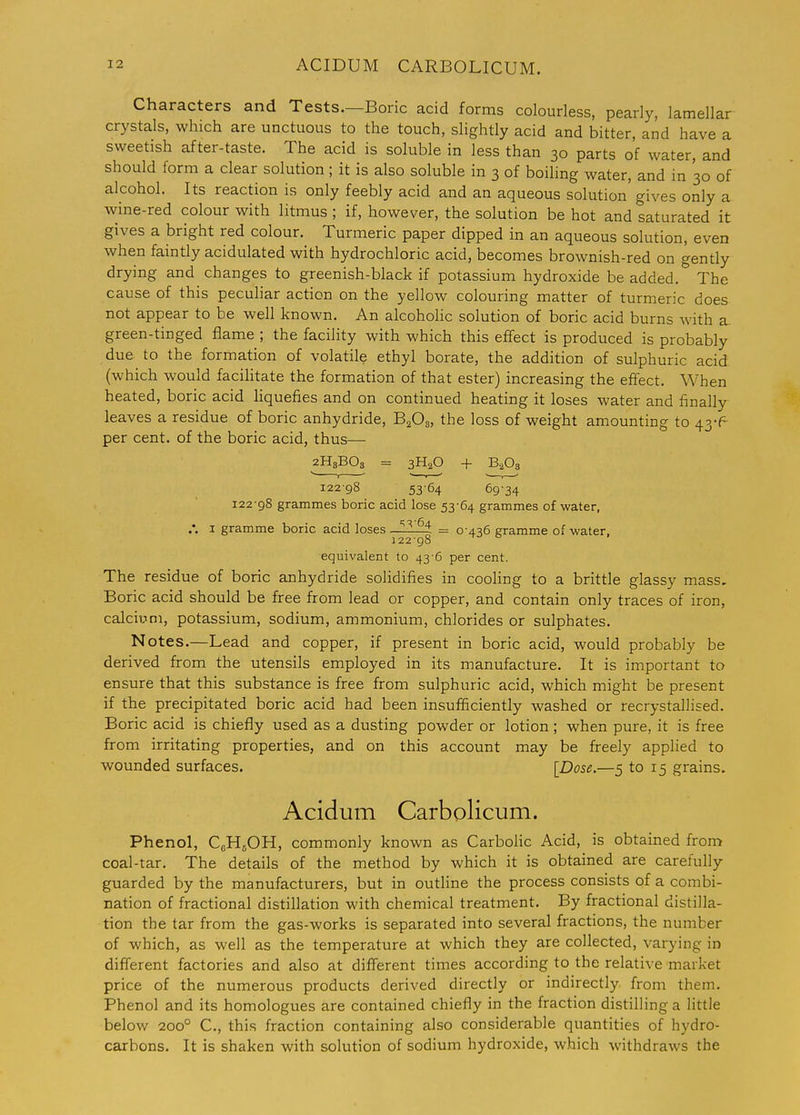 Characters and Tests.—Boric acid forms colourless, pearly, lamellar crystals, which are unctuous to the touch, slightly acid and bitter, and have a sweetish after-taste. The acid is soluble in less than 30 parts of water, and should form a clear solution; it is also soluble in 3 of boihng water, and in 30 of alcohol. Its reaction is only feebly acid and an aqueous solution gives only a wine-red colour with litmus ; if, however, the solution be hot and saturated it gives a bright red colour. Turmeric paper dipped in an aqueous solution, even when faintly acidulated with hydrochloric acid, becomes brownish-red on gently drying and changes to greenish-black if potassium hydroxide be added. The cause of this peculiar action on the yellow colouring matter of turmeric does not appear to be well known. An alcohohc solution of boric acid burns with a green-tinged flame ; the facility with which this effect is produced is probably due to the formation of volatile ethyl borate, the addition of sulphuric acid, (which would facilitate the formation of that ester) increasing the effect. When heated, boric acid liquefies and on continued heating it loses water and finally leaves a residue of boric anhydride, BaOa, the loss of weight amounting to 43-^ per cent, of the boric acid, thus— 2H8BO3 = 3H2O + B,08 12298 5364 69-34 122-98 grammes boric acid lose 53-64 grammes of -water, I gramme boric acid loses —= 0 436 gramme of water, 12298 equivalent to 43-6 per cent. The residue of boric anhydride solidifies in cooling to a brittle glassy mass. Boric acid should be free from lead or copper, and contain only traces of iron, calcium, potassium, sodium, ammonium, chlorides or sulphates. Notes.—Lead and copper, if present in boric acid, would probably be derived from the utensils employed in its manufacture. It is important to ensure that this substance is free from sulphuric acid, which might be present if the precipitated boric acid had been insufficiently washed or recrystallised. Boric acid is chiefly used as a dusting powder or lotion ; when pure, it is free from irritating properties, and on this account may be freely applied to wounded surfaces. [Dose.—5 to 15 grains. Acidum Carbolicum. Phenol, CgHgOH, commonly known as Carbohc Acid, is obtained fron:> coal-tar. The details of the method by which it is obtained are carefully guarded by the manufacturers, but in outHne the process consists of a combi- nation of fractional distillation with chemical treatment. By fractional distilla- tion the tar from the gas-works is separated into several fractions, the number of which, as well as the temperature at which they are collected, varying in different factories and also at different times according to the relative market price of the numerous products derived directly or indirectly from them. Phenol and its homologues are contained chiefly in the fraction distilling a little below 200° C, this fraction containing also considerable quantities of hydro- carbons. It is shaken with solution of sodium hydroxide, which withdraws the