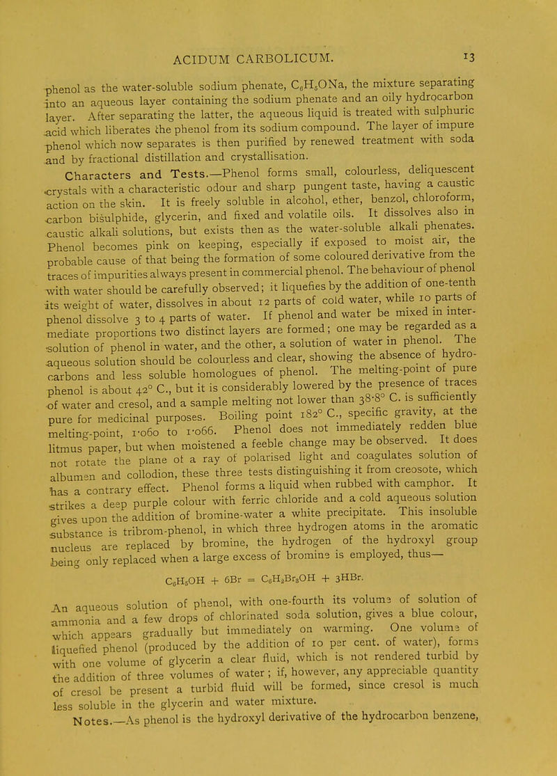 phenol as the water-soluble sodium phenate, CoH^ONa, the mixture separatmg ^nto an aqueous layer containing the sodium phenate and an oily hydrocarbon layer. After separating the latter, the aqueous liquid is treated with sulphuric acid which liberates the phenol from its sodium compound. The layer of impure phenol which now separates is then purified by renewed treatment with soda -and by fractional distillation and crystallisation. Characters and Tests.—Phenol forms small, colourless, deliquescent <;rystals with a characteristic odour and sharp pungent taste, having a caustic action on rhe skin. It is freely soluble in alcohol, ether, benzol, chloroform, carbon bisulphide, glycerin, and fixed and volatile oils. It dissolves also m caustic alkaU solutions, but exists then as the water-soluble alkali phenates. Phenol becomes pink on keeping, especially if exposed to moist air, toe probable cause of that being the formation of some coloured derivative from the traces of impurities always present in commercial phenol. The behaviour of phenol ^vith water should be carefully observed; it liquefies by the addition of one-tenth its weight of water, dissolves in about 12 parts of cold water, while lo parts ot phenol dissolve 3 to 4 parts of water. If phenol and water be mixed m mter- tnediate proportions two distinct layers are formed; one may be regarded as a ■solution of phenol in water, and the other, a solution of water in phenol. The .aqueous solution should be colourless and clear, showing the absence of hydro- carbons and less soluble homologues of phenol. The meltmg-point of pure phenol IS about 42° C, but it is considerably lowered by the presence of traces ■of water and cresol, and a sample melting not lower than 38;8° C. is sufficiently pure for medicinal purposes. Boiling point 182° C specific gravity, at he melting-point, ro6o to i-o66. Phenol does not immediately redden blue litmus paper, but when moistened a feeble change may be observed. t does not rotate the plane ot a ray of polarised light and coagulates solution of album-n and collodion, these three tests distinguishing it from creosote, which has a contrary effect. Phenol forms a Uquid when rubbed with camphor. It strikes a de-p purple colour with ferric chloride and a cold aqueous solution Pives upon the addition of bromine-water a white precipitate. This insoluble substance is tribrom-phenol, in which three hydrogen atoms in the aromatic .nucleus are replaced by bromine, the hydrogen of the hydroxyl group being only replaced when a large excess of bromine is employed, thus- C0H5OH + 6Br = CeH.BrsOH -1- 3HBr. An aqueous solution of phenol, with one-fourth its volums of solution of ammonia and a few drops of chlorinated soda solution, gives a blue colour which appears gradually but immediately on warming. One vo ume of liquefied phenol (produced by the addition of 10 per cent, of water), forms with one volume of glycerin a clear fluid, which is not rendered turbid by the addition of three volumes of water ; if, however, any appreciable quantity of cresol be present a turbid fluid will be formed, since cresol is much less soluble in the glycerin and water mixture. Notes.—As phenol is the hydroxyl derivative of the hydrocarbon benzene,