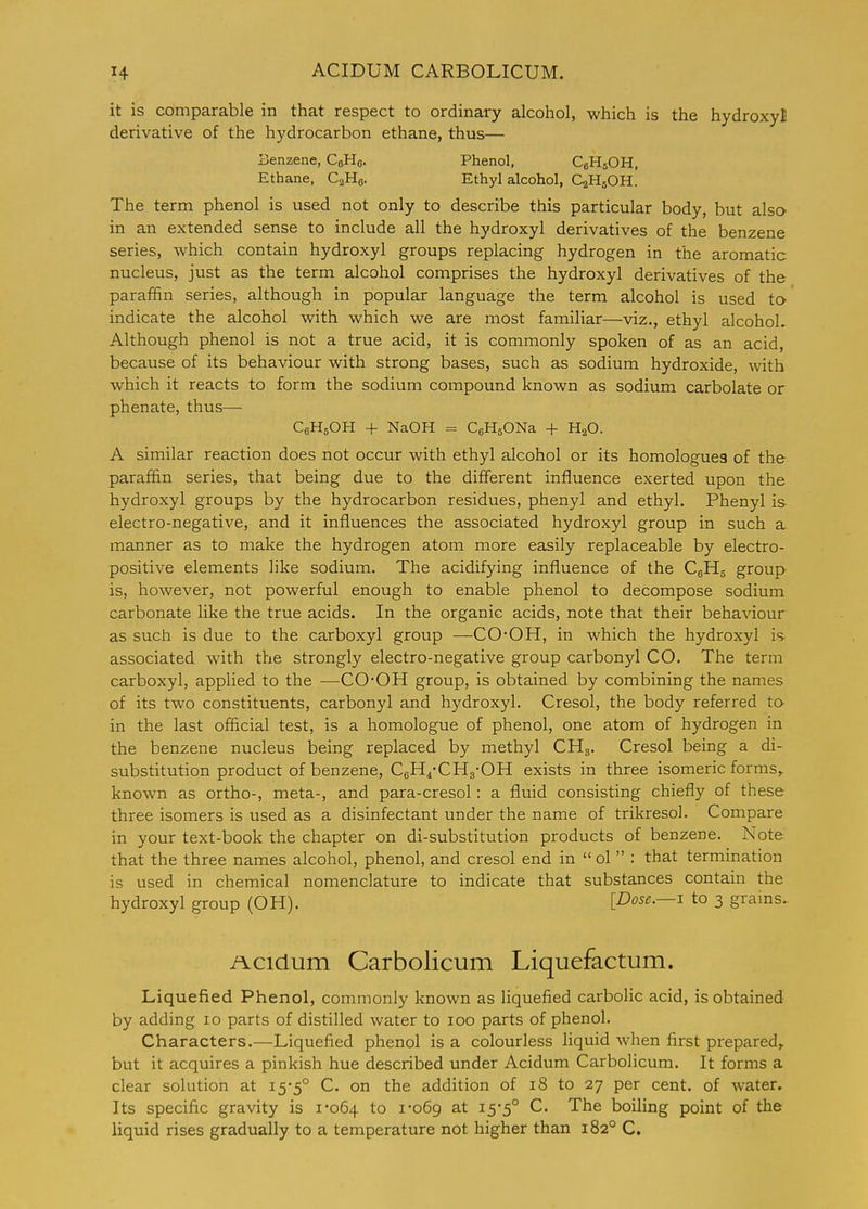it is comparable in that respect to ordinary alcohol, which is the hydroxy! derivative of the hydrocarbon ethane, thus— Benzene, CeHe. Phenol, CgHsOH, Ethane, CaHo- Ethyl alcohol, C2H5OH. The term phenol is used not only to describe this particular body, but alsa in an extended sense to include all the hydroxyl derivatives of the benzene series, which contain hydroxyl groups replacing hydrogen in the aromatic nucleus, just as the term alcohol comprises the hydroxyl derivatives of the paraffin series, although in popular language the term alcohol is used tO' indicate the alcohol with which we are most familiar—viz., ethyl alcohoL Although phenol is not a true acid, it is commonly spoken of as an acid, because of its behaviour with strong bases, such as sodium hydroxide, with which it reacts to form the sodium compound known as sodium carbolate or phenate, thus— CgHsOH + NaOH = CeHgONa + H2O. A similar reaction does not occur with ethyl alcohol or its homologues of the paraffin series, that being due to the different influence exerted upon the hydroxyl groups by the hydrocarbon residues, phenyl and ethyl. Phenyl is electro-negative, and it influences the associated hydroxyl group in such a manner as to make the hydrogen atom more easily replaceable by electro- positive elements like sodium. The acidifying influence of the CgHg group is, however, not powerful enough to enable phenol to decompose sodium carbonate like the true acids. In the organic acids, note that their behaviour as such is due to the carboxyl group —CO-OH, in which the hydroxyl is- associated with the strongly electro-negative group carbonyl CO. The term carboxyl, applied to the —CO'OH group, is obtained by combining the names of its two constituents, carbonyl and hydroxyl. Cresol, the body referred to in the last official test, is a homologue of phenol, one atom of hydrogen in the benzene nucleus being replaced by methyl CHg. Cresol being a di- substitution product of benzene, CgH^-CHg-OH exists in three isomeric forms,, known as ortho-, meta-, and para-cresol: a fluid consisting chiefly of these three isomers is used as a disinfectant under the name of trikresol. Compare in your text-book the chapter on di-substitution products of benzene. Note that the three names alcohol, phenol, and cresol end in ol  : that termination is used in chemical nomenclature to indicate that substances contain the hydroxyl group (OH). [Dose.—i to 3 grains, Acidum Carbolicum Liquefactum. Liquefied Phenol, commonly known as liquefied carbolic acid, is obtained by adding 10 parts of distilled water to 100 parts of phenol. Characters.—Liquefied phenol is a colourless liquid when first prepared,, but it acquires a pinkish hue described under Acidum Carbolicum. It forms a clear solution at 15'5° C. on the addition of 18 to 27 per cent, of water. Its specific gravity is 1-064 to i'o6g at 15-5° C. The boiling point of the liquid rises gradually to a temperature not higher than 182° C.