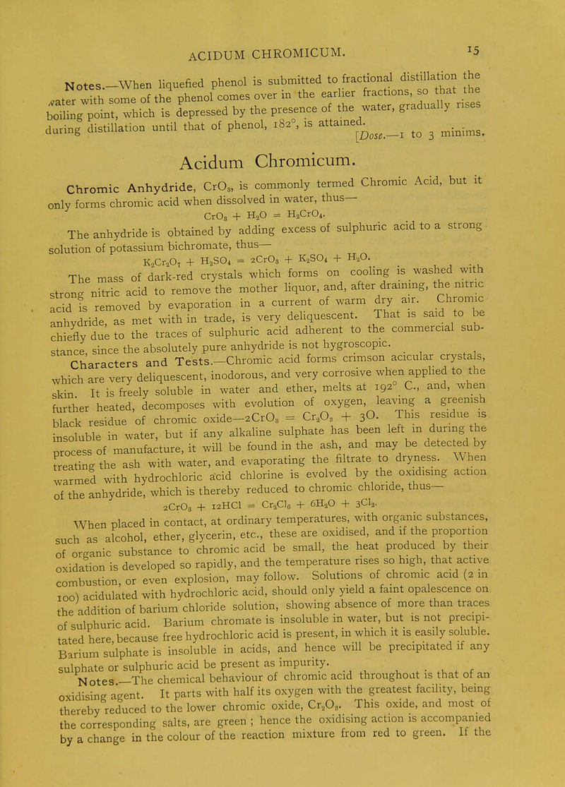 Notes.-When liquefied phenol is submitted to fractional distillation the .ater with some of the phenol comes over in the earlier fractions, so that the bomng point^T^ is depressed by the presence of the water, gradually rises during distillation until that of phenol, 182°, is attaine^^^^^ _^ ^ ^.^.^^^ Acidum Chromicum. Chromic Anhydride, CrOs, is commonly termed Chromic Acid, but it only forms chromic acid when dissolved in water, thus— CrOs + H2O = HaCrO^. The anhydride is obtained by adding excess of sulphuric acid to a strong solution of potassium bichromate, thus— K^Cr.O, + H,S04 = 2Cr03 + K.SO^ + H,0. _ , ^ The mass of dark-red crystals which forms on cooling is washed with strong nitric acid to remove the mother Hquor, and, after drainmg. the nitric add is removed by evaporation in a current of warm dry air. Chromic anhydride, as met with fn trade, is very deliquescent. That is said to be chiefly du^ to the traces of sulphuric acid adherent to the commercial sub- stance, since the absolutely pure anhydride is not hygroscopic. Characters and Tests.—Chromic acid forms crimson acicular crystals, which are very deliquescent, inodorous, and very corrosive when applied to the Tkin It is freely soluble in water and ether, melts at 192° C, and, when further heated, decomposes with evolution of oxygen leaving a greenish black residue of chromic oxide-^CrO^ = Cr^O. + 3O. Th.s residue is insoluble in water, but if any alkaline sulphate has been left m during the process of manufacture, it will be found in the ash, and may be detected by treating the ash with water, and evaporating the filtrate to dryness. When warmed with hydrochloric acid chlorine is evolved by the oxidismg action of the anhydride, which is thereby reduced to chromic chloride, thus- zCrOa + 12HCI = Cr^CIe + 6H2O + 3CI2. When placed in contact, at ordinary temperatures, with organic substances, snch as alcohol, ether, glycerin, etc., these are oxidised, and if the proportion of organic substance to chromic acid be small, the heat produced by their oxidation is developed so rapidly, and the temperature rises so high, that active combustion, or even explosion, may follow. Solutions of chromic acid (2 in 100^ acidulated with hydrochloric acid, should only yield a faint opalescence on the addition of barium chloride solution, showing absence of more than traces of sulphuric acid. Barium chromate is insoluble in water, but is not precipi- tated here because free hydrochloric acid is present, in which it is easily soluble. Barium sulphate is insoluble in acids, and hence will be precipitated if any sulphate or sulphuric acid be present as impurity, ^ . • . r Notes —The chemical behaviour of chromic acid throughout is that of an oxidising agent. It parts with half its oxygen with the greatest facility, being thereby reduced to the lower chromic oxide, Cr,0,. This oxide, and most of the corresponding salts, are green ; hence the oxidising action is accompanied by a change in the colour of the reaction mixture from red to green. If the