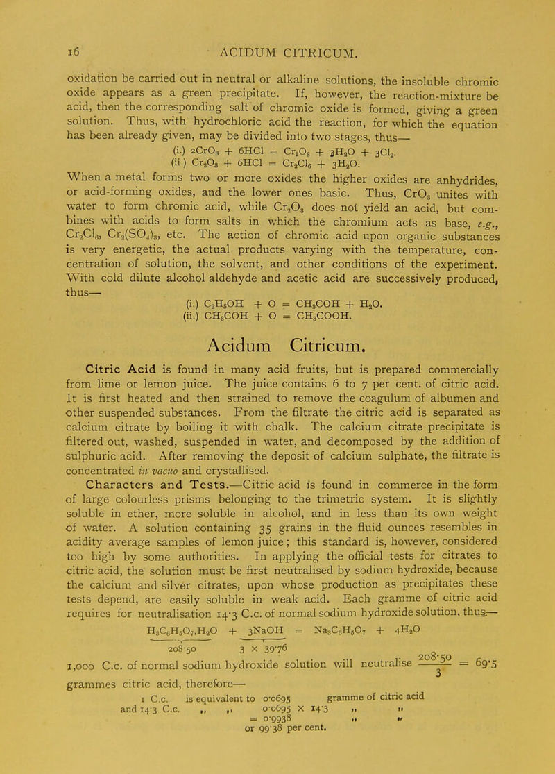 oxidation be carried out in neutral or allcaline solutions, the insoluble chromic oxide appears as a green precipitate. If, however, the reaction-mixture be acid, then the corresponding salt of chromic oxide is formed, giving a green solution. Thus, with hydrochloric acid the reaction, for which the equation has been already given, may be divided into two stages, thus— (i.) aCrOs + 6HC1 = Cr^Os + 3H2O + 3CI2. (ii.) CraOg + 6HC1 = CraClo + 3H2O. When a metal forms two or more oxides the higher oxides are anhydrides, or acid-forming oxides, and the lower ones basic. Thus, CrOg unites with water to form chromic acid, while Cr^Os does not yield an acid, but com- bines with acids to form salts in which the chromium acts as base, e.g., CraClg, Cr2(S04)g, etc. The action of chromic acid upon organic substances is very energetic, the actual products varying with the temperature, con- centration of solution, the solvent, and other conditions of the experiment. With cold dilute alcohol aldehyde and acetic acid are successively produced, thus— (i.) CaHsOH -f O = CH3COH + H2O. (ii.) CH3COH -f- O = CHgCOOH. Acidum Citricum. Citric Acid is found in many acid fruits, but is prepared commercially from lime or lemon juice. The juice contains 6 to 7 per cent, of citric acid. It is first heated and then strained to remove the coagulum of albumen and other suspended substances. PVom the filtrate the citric acid is separated as calcium citrate by boiling it with chalk. The calcium citrate precipitate is filtered out, washed, suspended in water, and decomposed by the addition of sulphuric acid. After removing the deposit of calcium sulphate, the filtrate is concentrated in vacuo and crystallised. Characters and Tests.—Citric acid is found in commerce in the form of large colourless prisms belonging to the trimetric system. It is slightly soluble in ether, more soluble in alcohol, and in less than its own weight of water. A solution containing 35 grains in the fluid ounces resembles in acidity average samples of lemon juice; this standard is, however, considered too high by some authorities. In applying the official tests for citrates to citric acid, the solution must be first neutralised by sodium hydroxide, because the calcium and silver citrates, upon whose production as precipitates these tests depend, are easily soluble in weak acid. Each gramme of citric acid requires for neutralisation 14-3 C.c. of normal sodium hydroxide solution, thug.— HsCeHsOT.HaO + 3NaOH = NaaCoHjOT -f- 4H2O 208-50 3 X 3975 ^^g_ ^ 1,000 C.C. of normal sodium hydroxide solution will neutralise ° = 69-5 grammes citric acid, therefore— I C.c. is equivalent to 0-0695 gramme of citric acid and 14-3 C.c. ,, ,. 0 0695 x 14-3 „ » = 09938 „ tf or 99-38 per cent.