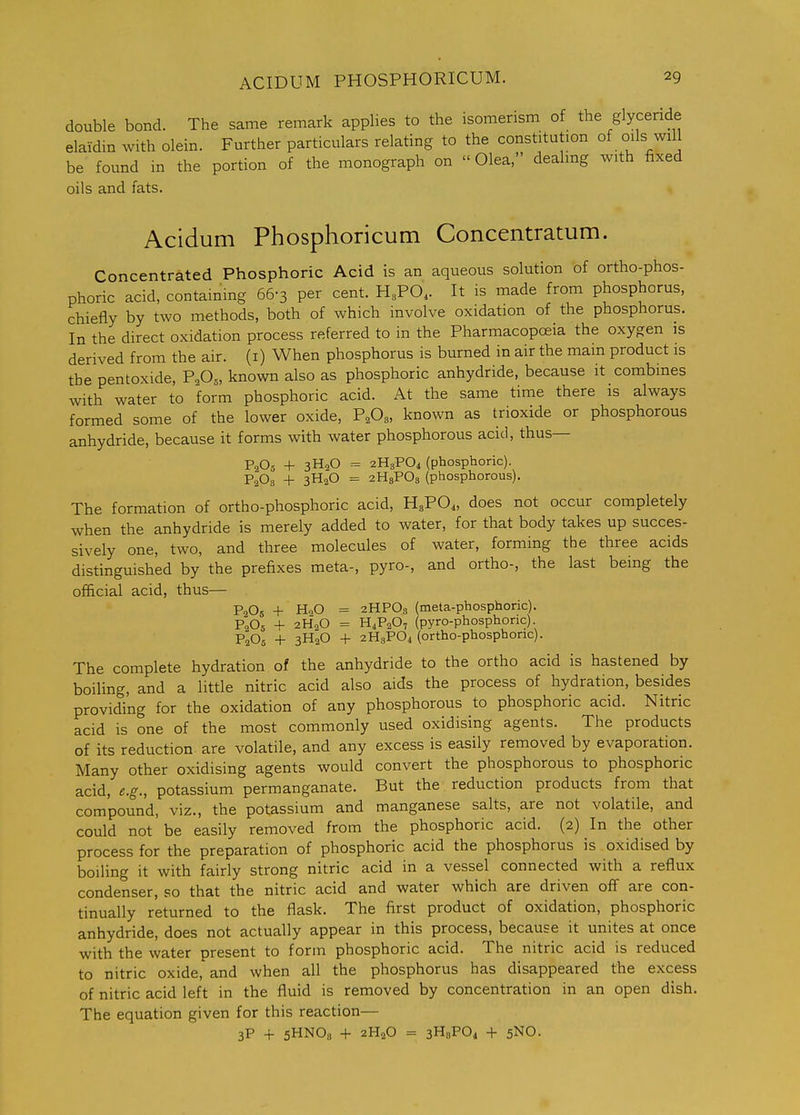 double bond. The same remark applies to the isomerism of the glycende elaidin with olein. Further particulars relating to the constitution of oils will be found in the portion of the monograph on Olea, dealing with fixed oils and fats. Acidum Phosphoricum Concentratum. Concentrated Phosphoric Acid is an aqueous solution of ortho-phos- phoric acid, containing 66-3 per cent. H3PO, It is made from phosphorus, chiefly by two methods, both of which involve oxidation of the phosphorus. In the direct oxidation process referred to in the Pharmacopoeia the oxygen is derived from the air. (i) When phosphorus is burned in air the main product is the pentoxide, F^0„ known also as phosphoric anhydride, because it combines with water to form phosphoric acid. At the same time there is always formed some of the lower oxide, F,0„ known as trioxide or phosphorous anhydride, because it forms with water phosphorous acid, thus— P2O3 4- 3H2O - 2H3PO4 (phosphoric). P2O3 + 3H2O = 2H3PO3 (phosphorous). The formation of ortho-phosphoric acid, H3PO4, does not occur completely when the anhydride is merely added to water, for that body takes up succes- sively one, two, and three molecules of water, forming the three acids distinguished by the prefixes meta-, pyro-, and ortho-, the last being the official acid, thus— P2O5 + HoO = 2HPO3 (meta-phosphoric). P2O5 -f 2H2O = H4P2O7 (pyro-phosphonc) P2O5 + 3H2O + 2H3PO4 (ortho-phosphoric). The complete hydration of the anhydride to the ortho acid is hastened by boiling, and a little nitric acid also aids the process of hydration, besides providing for the oxidation of any phosphorous to phosphoric acid. Nitric acid is one of the most commonly used oxidising agents. The products of its reduction are volatile, and any excess is easily removed by evaporation. Many other oxidising agents would convert the phosphorous to phosphoric acid, e.g., potassium permanganate. But the reduction products from that compound, viz., the potassium and manganese salts, are not volatile, and could not be easily removed from the phosphoric acid. (2) In the other process for the preparation of phosphoric acid the phosphorus is oxidised by boiling it with fairly strong nitric acid in a vessel connected with a reflux condenser, so that the nitric acid and water which are driven off are con- tinually returned to the flask. The first product of oxidation, phosphoric anhydride, does not actually appear in this process, because it unites at once with the water present to form phosphoric acid. The nitric acid is reduced to nitric oxide, and when all the phosphorus has disappeared the excess of nitric acid left in the fluid is removed by concentration in an open dish. The equation given for this reaction— 3P + 5HNO8 + 2H2O = 3HaP04 + 5NO.