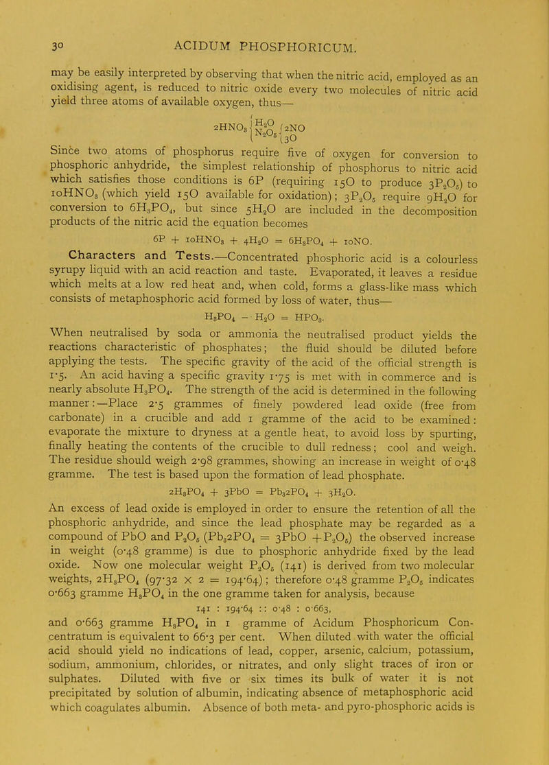 may be easily interpreted by observing that when the nitric acid, employed as an oxidising agent, is reduced to nitric oxide every two molecules of nitric acid yield three atoms of available oxygen, thus— Since two atoms of phosphorus require five of oxygen for conversion to phosphoric anhydride, the simplest relationship of phosphorus to nitric acid which satisfies those conditions is 6P (requiring 15O to produce 3P2O5) to 10HNO3 (which yield 15O available for oxidation); ^F^O, require gH^O for conversion to 6H3PO4, but since 5H2O are included in the decomposition products of the nitric acid the equation becomes 6P + loHNOs + 4H2O = 6H3PO4 + loNO. Characters and Tests.—Concentrated phosphoric acid is a colourless syrupy liquid with an acid reaction and taste. Evaporated, it leaves a residue which melts at a low red heat and, when cold, forms a glass-like mass which consists of metaphosphoric acid formed by loss of water, thus— H3PO4 - H2O = HPO3. When neutraHsed by soda or ammonia the neutralised product yields the reactions characteristic of phosphates; the fluid should be diluted before applying the tests. The specific gravity of the acid of the official strength is 1-5. An acid having a specific gravity 175 is met with in commerce and is nearly absolute H3PO4. The strength of the acid is determined in the following manner:—Place 2-5 grammes of finely powdered lead oxide (free from carbonate) in a crucible and add i gramme of the acid to be examined: evaporate the mixture to dryness at a gentle heat, to avoid loss by spurting, finally heating the contents of the crucible to dull redness; cool and weigh. The residue should weigh 2-98 grammes, showing an increase in weight of 0-48 gramme. The test is based upon the formation of lead phosphate. 2H8PO4 + 3PbO = Pb32P04 + 3H2O. An excess of lead oxide is employed in order to ensure the retention of all the phosphoric anhydride, and since the lead phosphate may be regarded as a compound of PbO and PaO^ (Pb32P04 = 3PbO +P2O5) the observed increase in weight (0-48 gramme) is due to phosphoric anhydride fixed by the lead oxide. Now one molecular weight PaOg (141) is derived from two molecular weights, 2H3PO4 (97*32 X 2 = 194*64); therefore 0*48 gramme PaOg indicates 0*663 gramme HgPO^ in the one gramme taken for analysis, because 141 : i94'64 :: 0 48 : 0 663, and 0*663 gramme HgPOi in i gramme of Acidum Phosphoricum Con- centratum is equivalent to 66*3 per cent. When diluted with water the official acid should yield no indications of lead, copper, arsenic, calcium, potassium, sodium, ammonium, chlorides, or nitrates, and only slight traces of iron or sulphates. Diluted with five or six times its bulk of water it is not precipitated by solution of albumin, indicating absence of metaphosphoric acid which coagulates albumin. Absence of both meta- and pyro-phosphoric acids is