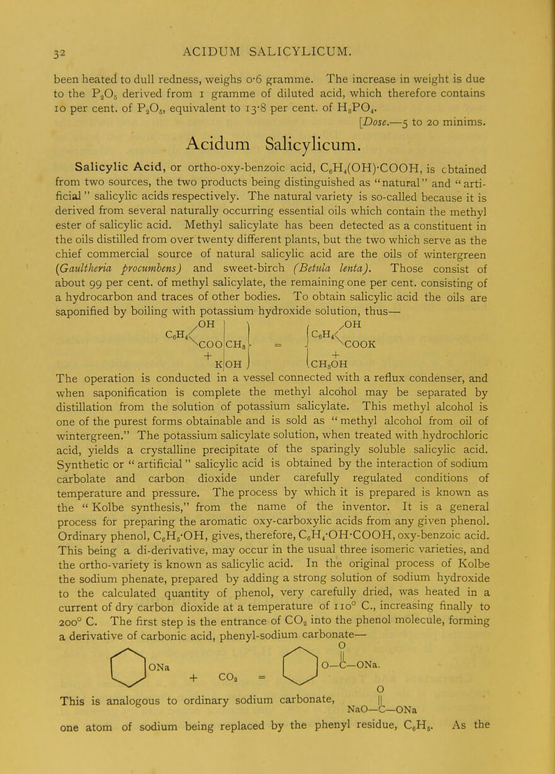 been heated to dull redness, weighs o-6 gramme. The increase in weight is due to the P2O5 derived from i gramme of diluted acid, which therefore contains 10 per cent, of PaOs, equivalent to 13-8 per cent, of HgPO^. [Dose.—5 to 20 minims. Acidum Salicylicum. Salicylic Acid, or ortho-oxy-benzoic acid, C6H,(0H)-C00H, is obtained from two sources, the two products being distinguished as natural and arti- ficial salicylic acids respectively. The natural variety is so-called because it is derived from several naturally occurring essential oils which contain the methyl ester of salicylic acid. Methyl salicylate has been detected as a constituent in the oils distilled from over twenty different plants, but the two which serve as the chief commercial source of natural salicylic acid are the oils of wintergreen {GauUheria procumbens) and sweet-birch (Betula lenta). Those consist of about 99 per cent, of methyl salicylate, the remaining one per cent, consisting of a hydrocarbon and traces of other bodies. To obtain salicylic acid the oils are saponified by boiling with potassium hydroxide solution, thus— /OH ! CbH/ I •^COOICHs + \ KIOH /OH C6H4< ^COOK -f iCHgOH The operation is conducted in a vessel connected with a reflux condenser, and when saponification is complete the methyl alcohol may be separated by distillation from the solution of potassium salicylate. This methyl alcohol is one of the purest forms obtainable and is sold as methyl alcohol from oil of wintergreen. The potassium salicylate solution, when treated with hydrochloric acid, yields a crystalline precipitate of the sparingly soluble salicylic acid. Synthetic or artificial salicylic acid is obtained by the interaction of sodium carbolate and carbon dioxide under carefully regulated conditions of temperature and pressure. The process by which it is prepared is known as the Kolbe synthesis, from the name of the inventor. It is a general process for preparing the aromatic oxy-carboxylic acids from any given phenol. Ordinary phenol, CgHg-OH, gives, therefore, CgH^-OH-COOH, oxy-benzoic acid. This being a di-derivative, may occur in the usual three isomeric varieties, and the ortho-variety is known as sahcyHc acid. In the original process of Kolbe the sodium phenate, prepared by adding a strong solution of sodium hydroxide to the calculated quantity of phenol, very carefully dried, was heated in a current of dry carbon dioxide at a temperature of 110° C, increasing finally to 200° C. The first step is the entrance of CO2 into the phenol molecule, forming a derivative of carbonic acid, phenyl-sodium carbonate— loNa 0-C-ONa. + COa = O This is analogous to ordinary sodium carbonate, || ^ ^ NaO—C—ONa one atom of sodium being replaced by the phenyl residue, CgHj. As the