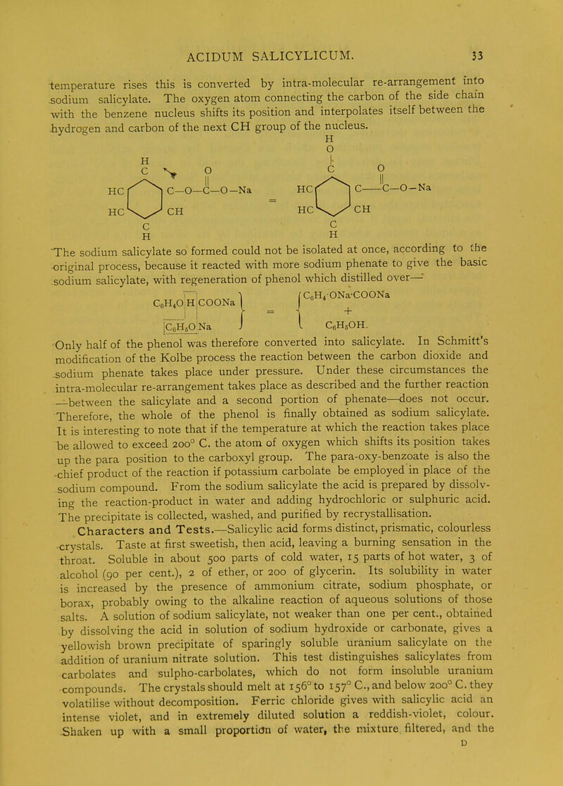 -temperature rises this is converted by intra-molecular re-arrangement info sodium salicylate. The oxygen atom connecting the carbon of the side chain with the benzene nucleus shifts its position and interpolates itself between the iydrogen and carbon of the next CH group of the nucleus. H O H I- II II HCr ^ C-O-C-O-Na HCf C-O-Na HCX^CH HCV^CH C C H H 'The sodium salicylate so formed could not be isolated at once, according to the original process, because it reacted with more sodium phenate to give the basic .sodium salicylate, with regeneration of phenol which distilled over—' Ti ^ fCeHi-ONa-COONa CeHiOiHiCOONa I J + iQHsO^Na J I CeHsOH. Only half of the phenol was therefore converted into salicylate. In Schmitt's modification of the Kolbe process the reaction between the carbon dioxide and -sodium phenate takes place under pressure. Under these circumstances the intra-molecular re-arrangement takes place as described and the further reaction —between the salicylate and a second portion of phenate—does not occur. Therefore, the whole of the phenol is finally obtained as sodium salicylate. It is interesting to note that if the temperature at which the reaction takes place be allowed to exceed 200° C. the atom of oxygen which shifts its position takes up the para position to the carboxyl group. The para-oxy-benzoate is also the -chief product of the reaction if potassium carbolate be employed in place of the sodium compound. From the sodium salicylate the acid is prepared by dissolv- ing the reaction-product in water and adding hydrochloric or sulphuric acid. The precipitate is collected, washed, and purified by recrystallisation. Characters and Tests.—Salicylic acid forms distinct, prismatic, colourless crystals. Taste at first sweetish, then acid, leaving a burning sensation in the throat. Soluble in about 500 parts of cold water, 15 parts of hot water, 3 of alcohol (90 per cent.), 2 of ether, or 200 of glycerin. Its solubility in water is increased by the presence of ammonium citrate, sodium phosphate, or borax, probably owing to the alkaline reaction of aqueous solutions of those salts. A solution of sodium salicylate, not weaker than one per cent., obtained by dissolving the acid in solution of sodium hydroxide or carbonate, gives a yellowish brown precipitate of sparingly soluble uranium saHcylate on the addition of uranium nitrate solution. This test distinguishes salicylates from carbolates and sulpho-carbolates, which do not form insoluble uranium •compounds. The crystals should melt at 156° to 157° C, and below 200° C. they volatilise without decomposition. Ferric chloride gives with salicylic acid an intense violet, and in extremely diluted solution a reddish-violet, colour. Shaken up with a small proportion of water, the mixture, filtered, and the D