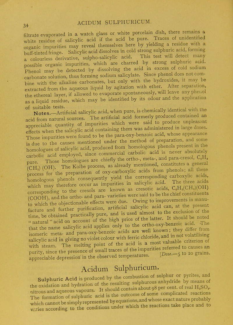 2^ ACIDUM SULPHURICUM. filtrate evaporated in a watch glass or white porcelain dish, there remains a white residue of salicylic acid if the acid be pure._ Traces of unidentified organic impurities may reveal themselves here by yielding a residue with a buff tinted fringe. SaUcyUc acid dissolves in cold strong sulphuric acid, formmg a colourless derivative, sulpho-salicylic acid. This test will detect many possible organic impurities, which are charred by strong sulphuric acid. Phenol may be detected by dissolving the acid in excess of cold sodium carbonate solution, thus forming sodium salicylate. Since phenol does not com- bine with the alkaline carbonates, but only with the hydroxides, it may be extracted from the aqueous liquid by agitation with ether. After separation the ethereal layer, if allowed to evaporate spontaneously, will leave any pheuol as a hquid residue, which may be identified by its odour and the application N otei!-Artificial salicyhc acid, when pure, is chemically identical with the acid from natural sources. The artificial acid formerly produced contained an appreciable quantity of impurities which were said to produce unpleasant effe ts when?he salicylic acid containing them was administered m large doses. Those impurities were found to be the para-oxy-benzoic acid, whose appearance is due to the causes mentioned under the method of preparation, and some homologues of salicylic acid, produced from homologous phenols present m .he Irbolk acid employed, since commercial carbolic acid is never absolutely pure Those homologues are chiefly the ortho-, meta- and para-cresol, C.Hj fcH 1 (OH). The KoTbe process, as already mentioned, constitutes a general irocess for the preparation of oxy-carboxylic acids from phenols; all these Sous phenols' consequently yield the correspondmg -boxy^c a-^ which may therefore occur as impurities m sahcyhc acid. The ^^^^^ corresponding to the cresols are known as cresotic acids, QHsCCHsKOH) JcOOHrand the ortho- and para- varieties were said to be the chief constituents salicylic acid in giving no violet colour with ferric ^^londe and - -t vo^^^^^^^^^^ with steam. The melting point of the acid is a J^/^^^^^^^^^ purity, since the presence of small traces of the ^^P^'^^^^^^.^.f^f° H!^^^^ appreciable depression in the observed temperatures. [Dose.-5 to 20 .rams. Acidum Sulphuricum. Sulphuric Acid is produced by the combustion of sulphur or pyrites, and the oxMaUon and hydration of the resulting sulphurous anhydride by means of nitrou and aqueous vapours. It should contain about 98 per cent, of real H SO. The formation of sulphuric acid is the outcome of some complicated reactions whfchcalot be simpfyrepresented by equations and w^^^^^^^^^^ vr.ries according to the conditions under which the reactions take place and to