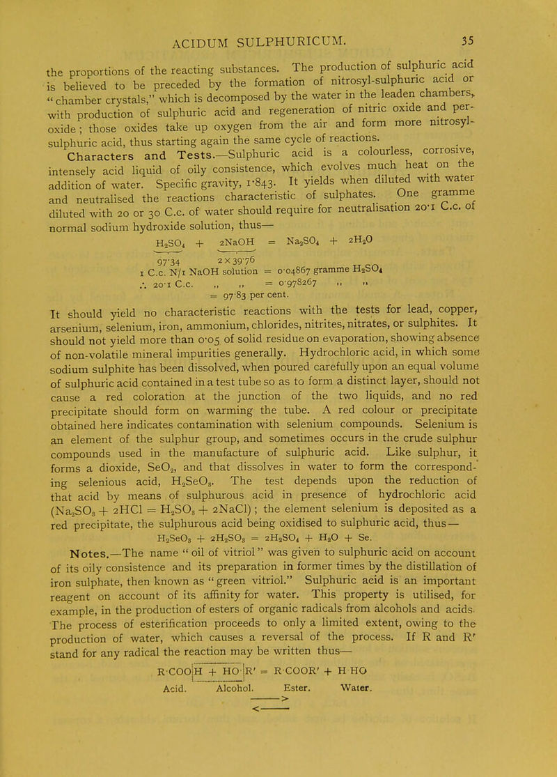 the proportions of the reacting substances. The production of sulphuric acid is behaved to be preceded by the formation of nitrosyl-sulphuric acid or chamber crystals, which is decomposed by the water in the leaden chambers, with production of sulphuric acid and regeneration of nitric oxide and per^ oxide; those oxides take up oxygen from the air and form more nitrosyl- sulphuric acid, thus starting again the same cycle of reactions. Characters and Tests.—Sulphuric acid is a colourless, corrosive, intensely acid liquid of oily consistence, which evolves much heat on the addition of water. Specific gravity, 1-843. It yields when diluted with water and neutralised the reactions characteristic of sulphates. One gramme diluted with 20 or 30 C.c. of water should require for neutralisation 20-1 L.c. ot normal sodium hydroxide solution, thus— H2SO4 + 2NaOH = Na^SOi + 2H2O 97-34 2X3976 I C.C. N/i NaOH solution = 0-04867 gramme H^SOi 20-1 C.c. „ „ = 0-978267 = 97 83 per cent. It should yield no characteristic reactions with the tests for lead, copper, arsenium, selenium, iron, ammonium, chlorides, nitrites, nitrates, or sulphites. It should not yield more than 0-05 of solid residue on evaporation, showing absence of non-volatile mineral impurities generally. Hydrochloric acid, in which some sodium sulphite has been dissolved, when poured carefully upon an equal volume of sulphuric acid contained in a test tube so as to form a distinct layer, should not cause a red coloration at the junction of the two liquids, and no red precipitate should form on warming the tube. A red colour or precipitate obtained here indicates contamination with selenium compounds. Selenium is an element of the sulphur group, and sometimes occurs in the crude sulphur compounds used in the manufacture of sulphuric acid. Like sulphur, it forms a dioxide, SeOa, and that dissolves in water to form the correspond- ing selenious acid, HaSeOa. The test depends upon the reduction of that acid by means , of sulphurous acid in presence of hydrochloric acid (NajSOg + 2HCI = H2SO3 + 2NaCl); the element selenium is deposited as a red precipitate, the sulphurous acid being oxidised to sulphuric acid, thus— HaSeOs + 2H2SO3 = 2H2SO4 + HaO + Se. Notes.—The name oil of vitriol was given to sulphuric acid on account of its oily consistence and its preparation in former times by the distillation of iron sulphate, then known as green vitriol. Sulphuric acid is an important reagent on account of its affinity for water. This property is utilised, for example, in the production of esters of organic radicals from alcohols and acids. The process of esterification proceeds to only a limited extent, owing to the production of water, which causes a reversal of the process. If R and R' stand for any radical the reaction may be written thus— R COO|h '+hO |r' = R COOR' + H HO Acid. Alcohol. Ester. Water.
