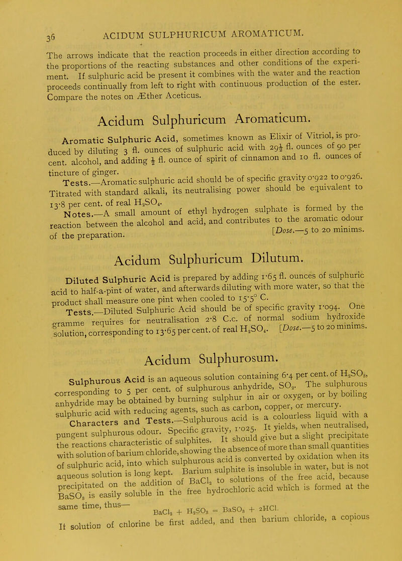 The arrows indicate that the reaction proceeds in either direction according to the proportions of the reacting substances and other conditions of the experi- ment. If sulphuric acid be present it combines with the water and the reaction proceeds continually from left to right with continuous production of the ester. Compare the notes on iEther Aceticus. Acidum Sulphuricum Aromaticum. Aromatic Sulphuric Acid, sometimes known as EUxir of Vitriol, is pro- duced by diluting 3 fl. ounces of sulphuric acid with 2gi fl. ounces of 90 per cent, alcohol, and adding i fl. ounce of spirit of cinnamon and 10 fl. ounces ot '''Testt-Aromatic sulphuric acid should be of specific gravity 0-922 to 0-926. Titrated with standard alkali, its neutraUsing power should be equivalent to 15-8 per cent, of real H2SO4. , , , • r a Notes.-A small amount of ethyl hydrogen sulphate is formed by the reaction between the alcohol and acid, and contributes to the aromatic odour , ^. [Dose.—s to 20 minims, of the preparation. l j Acidum Sulphuricum Dilutum. Diluted Sulphuric Acid is prepared by adding 1-65 fl. ounces of sulphuric acid to half-a-pint of water, and afterwards diluting with more water, so that the product shall measure one pint when cooled to 15-5° C. Tests —Diluted Sulphuric Acid should be of specific gravity 1-094. One gramme requires for neutralisation 2-8 C.c. of normal sodium hydroxide SSn, corresponding to 13-65 per cent, of real H.SO. [Dose.-S to ao minims. Acidum Sulphurosum. Sulphurous Acid is an aqueous solution contai^ning 6-4 P^^^f J- « tr. c npr cent of sulphurous anhydride, SO2. ine suipnurous mfv beobta rd by bVrm^^ sulphur iu air or oxygen, or by boiling pungent sulphurous odour. » g a , . slight precipitate the reactions charactenstic ^^'Pl-'f? . ^e^^^^ withsolutionofbanumchlor,de,showmgthea^^^^^^^^ ^^.^^^.^^ ^^^^ .^^ of sulphuric acid, mto -h-^ -Iphjous a '^^^^^^^^^^ aqueous solution is long kept- Bar.um ^-^'P f,,, because Silfea; r.;; rf:'IV^^ochloric acid which is formed at the same time, thus- ^^^^^ ^ ^ ^^^^^ ^ If solution of Chlorine be first added, and then barium chloride, a cop.ous