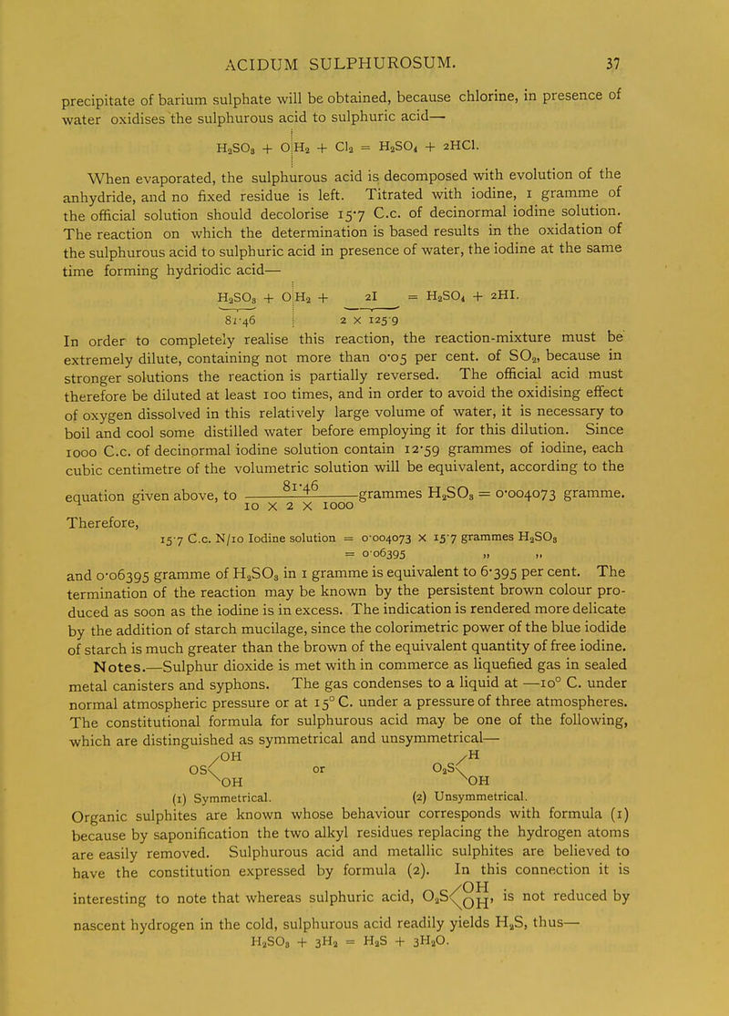 precipitate of barium sulphate will be obtained, because chlorine, in presence of water oxidises the sulphurous acid to sulphuric acid— HaSOs + O Ha + CI2 = H2SO4 + 2HCI. When evaporated, the sulphurous acid is decomposed with evolution of the anhydride, and no fixed residue is left. Titrated with iodine, i gramme of the ofhcial solution should decolorise 157 C.c. of decinormal iodine solution. The reaction on which the determination is based results in the oxidation of the sulphurous acid to sulphuric acid in presence of water, the iodine at the same time forming hydriodic acid— H2SO3 + o|H2 + 2I = H2SO4 + 2HI. 81-46 j 2 X 125-9 In order to completely realise this reaction, the reaction-mixture must be' extremely dilute, containing not more than 0*05 per cent, of SO2, because in stronger solutions the reaction is partially reversed. The official acid must therefore be diluted at least 100 times, and in order to avoid the oxidising effect of oxygen dissolved in this relatively large volume of water, it is necessary to boil and cool some distilled water before employing it for this dilution. Since 1000 C.c. of decinormal iodine solution contain 12-59 grammes of iodine, each cubic centimetre of the volumetric solution will be equivalent, according to the equation given above, to ^^-^ grammes H2SO3 = 0-004073 gramme. ^ ^ 10 X 2 X 1000 Therefore, 15-7 C.c. N/io Iodine solution = 0-004073 X 15-7 grammes HaSOs = 0-06395 „ „ and 0-06395 gramme of H2SO3 in i gramme is equivalent to 6-395 per cent. The termination of the reaction may be known by the persistent brown colour pro- duced as soon as the iodine is in excess. The indication is rendered more delicate by the addition of starch mucilage, since the colorimetric power of the blue iodide of starch is much greater than the brown of the equivalent quantity of firee iodine. Notes,—Sulphur dioxide is met with in commerce as liquefied gas in sealed metal canisters and syphons. The gas condenses to a liquid at —10° C. under normal atmospheric pressure or at 15° C. under a pressure of three atmospheres. The constitutional formula for sulphurous acid may be one of the following, which are distinguished as symmetrical and unsymmetrical— /OH /H 0S< or OaS^ ^OH ^OH (i) Symmetrical. (2) Unsymmetrical. Organic sulphites are known whose behaviour corresponds with formula (i) because by saponification the two alkyl residues replacing the hydrogen atoms are easily removed. Sulphurous acid and metallic sulphites are believed to have the constitution expressed by formula (2). In this connection it is interesting to note that whereas sulphuric acid, 02S<^q^, is not reduced by nascent hydrogen in the cold, sulphurous acid readily yields HaS, thus— HaSOg + 3Ha = HaS + 3H2O.