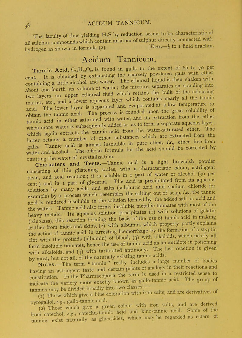 The faculty of thus yielding H,S by reduction seems to be characteristic of all sulphur compounds which contain an atom of sulphur directly connected wit.i hydrogen as shown in formula (2). [Dose.-i^ to i fluid drachm. Acidutn Tannicum. Tannic Acid, CH.O, is found in galls to the extent of 60 to 70 per cent It is obtained by exhausting the coarsely powdered galls with etl er containing a little alcohol and water. The ethereal liquid is then shaken with aboS one fourth its volume of water; the mixture separates on standing mto to ayers, an upper ethereal fluid which retains the bulk of the colouring fitter etc and a lower aqueous layer which contains nearly all the tannic Sr Th ''lower layer is sV-ted and evaporated at alow temperature to kV;^ the tannic acid The process is founded upon the great solubility of Lnnfc acli rethe saturated'with water, and its extraction from the ether Xn mo e water is subsequently added so as to form a separate aqueous layer wnen more w foriTiir acid from the water-saturated ether. The SsT le; orcXr—ces which are extracted ftom the 11! Tannic acid is almost insoluble in pure ether, ..... ether free from i:f:;an^dXhor Theofiica, formula for the acid should be corrected by omitting the water of crystallisation. , ^ . , a Characters and Tests.—Tannic acid is a hght brownish powder consisting of thin glistening scales, with a characteristic odour astrmgent taste and acid reaction; it is soluble in i part of water or alcohol (90 per cent.) and in i part of glycerin. The acid is precipitated from its aqueous solutions by many acids and salts (sulphuric acid and sodium chloride for example) by a process which resembles the salting out of soap,the tannic acid's rendered insoluble in the solution formed by the added sa t or acid and the water. Tannic acid also forms insoluble metallic tannates with most o the heaw metals. Its aqueous solution precipitates (i) with solutions of gelatin Sass), this reaction forming the basis of the use of tannic acid in makmg leather f om hides and skins, (2) with albumin, which property partly explains he ac ion of tannic acid in arresting hemorrhage by the formation of a styptic clot Sth the proteids (albumin) of blood, (3) with alkaloids which nearly all forml^soluble tannates hence the use of tannic acid as an antidote m poisoning S alkaloids, and (4) with tartarated antimony. The last reaction is given by most, but not all, of the naturally existing tannic acids. ^ Notes.-The term tannin really includes a large number of bodies having an astringent taste and certain points of analogy m their reactions and constifution. In the Pharmacopoeia the term is used m a restricted sense to indicate the variety more exactly known as gallo-tannic acid. The group of ^^(I^^J^S^teT^ — salts, and are derivatives of '''^:t^7^T:iee. colour with iron salts, and are derived from catechol e.g., catechu-tannic acid and kmo-tannic acid. Some of the tannins exit' naturally as glucosides, which may be regarded as esters of