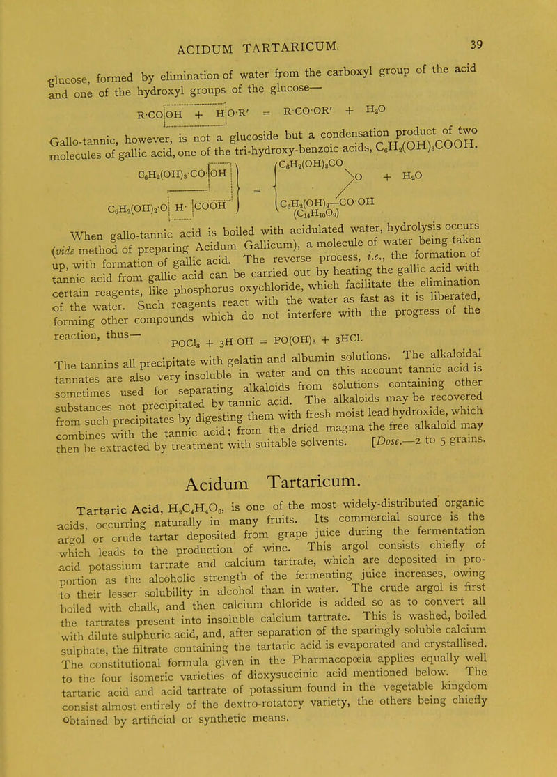 <.lucose, formed by elimination of water from the carboxyl group of the acid and one of the hydroxyl groups of the glucose— R-ColoHTh|o-R' = RCOOR' + H2O Gallo-tannic, lu^^^^^i^'n^:^'^ ^cos^ but a condensation produc^^^^ molecules of gallic acid, one of the tri-hydroxy-benzoic acids, CoH,(OH)sCUUll. ° V :.. /r-WJOTTUCO C6H2(OH)3CO-|oH C6H2(OH)3CO \o + HaO [c6H2(OH)a-CO-OH (C14H10O9) CaH.(OH)2-oi H- jcOOH When gallo-tannic acid is boiled with acidulated water, hydrolysis occurs <J methol of preparing Acidum Gallicum), ^ ^^^^^^'^ '^'^^^t^ ^ ■ ^ r J rroillo arid The reverse process, i.e., me tormanon ui ;'nr acfd b'y heating the gallic acid with Certain reten^^^ Ike phosphorus oxychloride, which faciUtate the ehmmation of the watfr Such reagents react with the water as fast as it is hberated. forming other compound! which do not interfere with the progress of the reaction, thus- ^^^^^ ^ ^ Pq^O^^^ ^ 3HCI. The tannins all precipitate with gelatin and albumin solutions. The alkaloidd Innltes are also very insoluble in water and on this account tannic acid is lomet r^es used for separating alkaloids from solutions contammg other sometimes usea lui p „cid The alkalo ds maybe recovered substances not ^^^^^^^^^'l^^^^^^ lesh moist lead hydroxide, which from such ^^^^^^^f^^^^^^^ dried magma the free alkaloid may rnt^7racVd\^ suitable solvents. IDose.-. to 5 grains. Acidum Tartaricum. Tartaric Acid, H.C.H.O, is one of the most widely-distributed organic acids, occurring naturally in many fruits. Its commercial source is the areol or crude tartar deposited from grape juice during the fermentation which leads to the production of wine. This argol consists chiefly of acid potassium tartrate and calcium tartrate, which are deposited m pro- portion as the alcoholic strength of the fermenting juice increases, owing to their lesser solubility in alcohol than in water. The crude argol is first boiled with chalk, and then calcium chloride is added so as to convert all the tartrates present into insoluble calcium tartrate. This is washed, boiled with dilute sulphuric acid, and, after separation of the sparmgly soluble cdcium sulphate the filtrate containing the tartaric acid is evaporated and crystallised. The constitutional formula given in the Pharmacopoeia applies equally well to the four isomeric varieties of dioxysuccinic acid mentioned below. The tartaric acid and acid tartrate of potassium found in the vegetable kingdom consist almost entirely of the dextro-rotatory variety, the others being chiefly obtained by artificial or synthetic means.