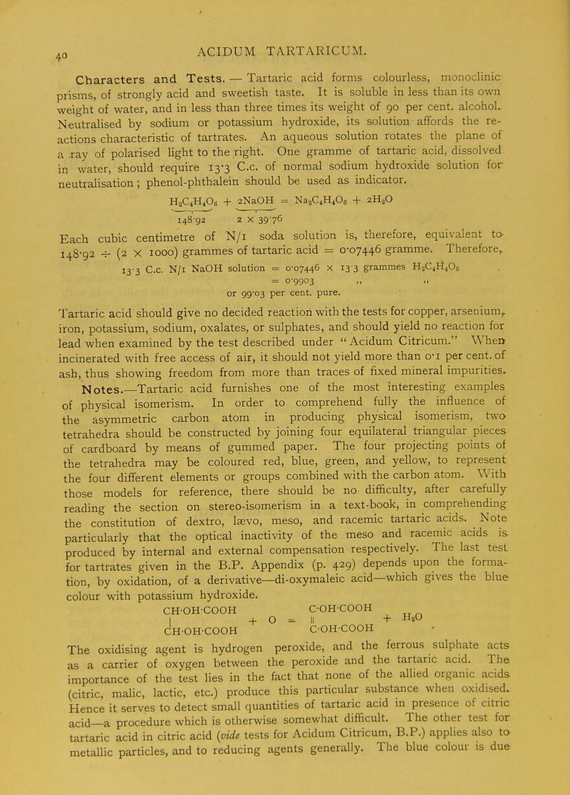 Characters and Tests. — Tartaric acid forms colourless, monoclinic prisms, of strongly acid and sweetish taste. It is soluble in less than its own weight of water, and in less than three times its weight of 90 per cent, alcohol. Neutralised by sodium or potassium hydroxide, its solution affords the re- actions characteristic of tartrates. An aqueous solution rotates the plane of a xay of polarised light to the right. One gramme of tartaric acid, dissolved in water, should require 13-3 C.c. of normal sodium hydroxide solution for neutralisation ; phenol-phthalein should be used as indicator. H2C1H4O6 + 2NaOH = NaaQHiOg + 2H2O 148 92 2 X 39-76 Each cubic centimetre of N/i soda solution is, therefore, equivalent to- 148-92 -V- (2 X 1000) grammes of tartaric acid = 0-07446 gramme. Therefore,, 13-3 C.c. N/i NaOH solution = 0-07446 x 13-3 grammes H2C4H4OC = 0-9903 or 99-03 per cent. pure. Tartaric acid should give no decided reaction with the tests for copper, arsenium,. iron, potassium, sodium, oxalates, or sulphates, and should yield no reaction for lead when examined by the test described under  Acidum Citricum. When incinerated with free access of air, it should not yield more than o-i per cent, of ash, thus showing freedom from more than traces of fixed mineral impurities. Notes.—Tartaric acid furnishes one of the most interesting examples of physical isomerism. In order to comprehend fully the influence of the asymmetric carbon atom in producing physical isomerism, two- tetrahedra should be constructed by joining four equilateral triangular pieces of cardboard by means of gummed paper. The four projecting points of the tetrahedra may be coloured red, blue, green, and yellow, to represent the four different elements or groups combined with the carbon atom. With those models for reference, there should be no difficulty, after carefuUy reading the section on stereo-isomerism in a text-book, in comprehending- the constitution of dextro, Isevo, meso, and racemic tartaric acids. Note particularly that the optical inactivity of the meso and racemic acids is produced by internal and external compensation respectively. The last test for tartrates given in the B.P. Appendix (p. 429) depends upon the forma- tion, by oxidation, of a derivative—di-oxymaleic acid—which gives the blue colour with potassium hydroxide. CH-OH-COOH C-OH-COOH I + o II + CH-OH-COOH C-OH-COOH The oxidising agent is hydrogen peroxide, and the ferrous sulphate acts as a carrier of oxygen between the peroxide and the tartaric acid. The importance of the test lies in the fact that none of the allied organic acids (citric, malic, lactic, etc.) produce this particular substance when oxidised. Hence it serves to detect small quantities of tartaric acid in presence of citric acid—a procedure which is otherwise somewhat difficult. The other test for tartaric acid in citric acid {vide tests for Acidum Citricum, B.P.) applies also to metallic particles, and to reducing agents generally. The blue colour is due