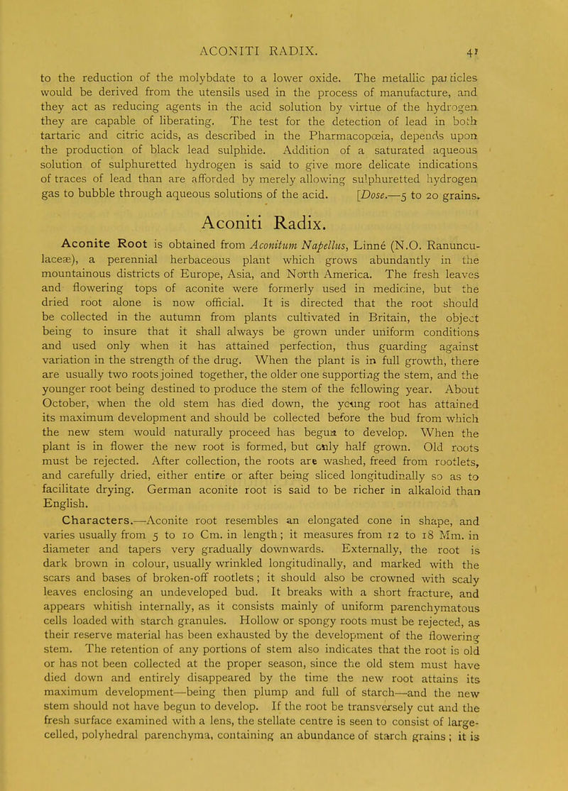 ACONITI RADIX. to the reduction of the molybdate to a lower oxide. The metallic pai tides would be derived from the utensils used in the process of manufacture, and they act as reducing agents in the acid solution by virtue of the hydrogen, they are capable of liberating. The test for the detection of lead in both tartaric and citric acids, as described in the Pharmacopoeia, depends upon the production of black lead sulphide. Addition of a saturated aqueous solution of sulphuretted hydrogen is said to give more delicate indications of traces of lead than are afforded by merely allowing sulphuretted hydrogen gas to bubble through aqueous solutions of the acid. [Dose.—5 to 20 grains, Aconiti Radix. Aconite Root is obtained from Aconitum Napellus, Linne (N.O. Ranuncu- laceas), a perennial herbaceous plant which grows abundantly in the mountainous districts of Europe, Asia, and North America. The fresh leaves and flowering tops of aconite were formerly used in medicine, but the dried root alone is now official. It is directed that the root should be collected in the autumn from plants cultivated in Britain, the object being to insure that it shall always be grown under uniform conditions and used only when it has attained perfection, thus guarding against variation in the strength of the drug. When the plant is in full growth, there are usually two roots joined together, the older one supporti:.ig the stem, and the younger root being destined to produce the stem of the fcllovdng year. About October, when the old stem has died down, the yc'ung root has attained its maximum development and should be collected before the bud from which the new stem would naturally proceed has begun to develop. When the plant is in flower the new root is formed, but only half grown. Old roots must be rejected. After collection, the roots are washed, freed from rootlets, and carefully dried, either entire or after being sliced longitudinaJly so as to facilitate drying. German aconite root is said to be richer in alkaloid than English. Characters.—Aconite root resembles an elongated cone in shape, and varies usually from 5 to 10 Cm. in length; it measures from 12 to 18 Mm. in diameter and tapers very gradually downwards. Externally, the root is dark brown in colour, usually wrinkled longitudinally, and marked with the scars and bases of broken-off rootlets; it should also be crowned with scaly leaves enclosing an undeveloped bud. It breaks with a short fracture, and appears whitish internally, as it consists mainly of uniform parenchymatous cells loaded with starch granules. Hollow or spongy roots must be rejected, as their reserve material has been exhausted by the development of the flowering stem. The retention of any portions of stem also indicates that the root is old or has not been collected at the proper season, since the old stem must have died down and entirely disappeared by the time the new root attains its maximum development—being then plump and full of starch—and the new stem should not have begun to develop. If the root be transversely cut and the fresh surface examined with a lens, the stellate centre is seen to consist of large- celled, polyhedral parenchyma, containing an abundance of starch grains ; it is
