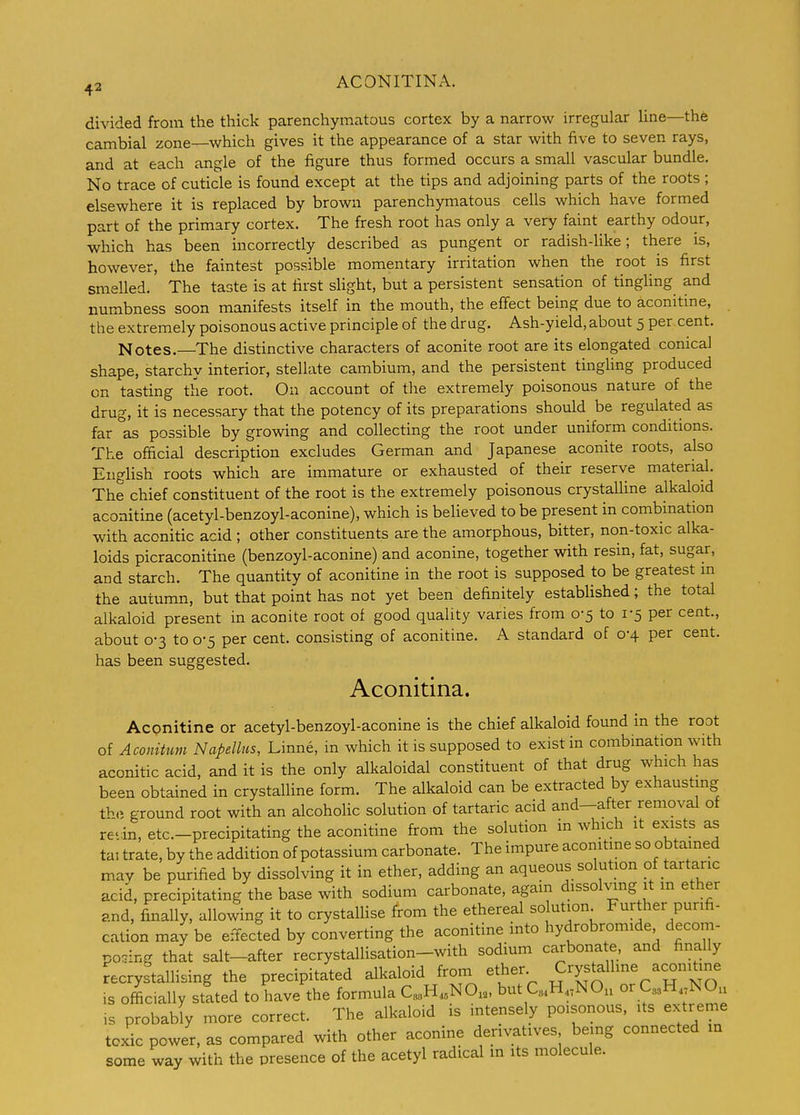 ^2 ACONITINA. divided from the thick parenchymatous cortex by a narrow irregular line—the cambial zone—which gives it the appearance of a star with five to seven rays, and at each angle of the figure thus formed occurs a small vascular bundle. No trace of cuticle is found except at the tips and adjoining parts of the roots ; elsewhere it is replaced by brown parenchymatous cells which have formed part of the primary cortex. The fresh root has only a very faint earthy odour, which has been incorrectly described as pungent or radish-like; there is, however, the faintest possible momentary irritation when the root is first smelled. The taste is at first sUght, but a persistent sensation of tingling and numbness soon manifests itself in the mouth, the effect being due to aconitine, the extremely poisonous active principle of the drug. Ash-yield, about 5 per cent. Notes.—The distinctive characters of aconite root are its elongated conical shape, starchy interior, stellate cambium, and the persistent tinghng produced on tasting the root. On account of the extremely poisonous nature of the drug, it is necessary that the potency of its preparations should be regulated as far as possible by growing and collecting the root under uniform conditions. The official description excludes German and Japanese aconite roots, also English roots which are immature or exhausted of their reserve material. The chief constituent of the root is the extremely poisonous crystaUine alkaloid aconitine (acetyl-benzoyl-aconine), which is believed to be present in combination with aconitic acid ; other constituents are the amorphous, bitter, non-toxic alka- loids picraconitine (benzoyl-aconine) and aconine, together with resin, fat, sugar, and starch. The quantity of aconitine in the root is supposed to be greatest m the autumn, but that point has not yet been definitely estabUshed; the total alkaloid present in aconite root of good quality varies from 0-5 to 1-5 per cent., about 0-3 to 0-5 per cent, consisting of aconitine. A standard of 0-4 per cent, has been suggested. Aconitina. Aconitine or acetyl-benzoyl-aconine is the chief alkaloid found in the root of Aconitum Napellus, Linne, in which it is supposed to exist in combination with aconitic acid, and it is the only alkaloidal constituent of that drug which has been obtained in crystaUine form. The alkaloid can be extracted by exhausting tW, ground root with an alcoholic solution of tartaric acid and—after removal of re'in, etc.-precipitating the aconitine from the solution in which it exists as tai trate, by the addition of potassium carbonate. The impure aconitine so obtamed mav be purified by dissolving it in ether, adding an aqueous solution of tartaric acid, precipitating the base with sodium carbonate, again dissolving it m ether and, finally, allowing it to crystalhse from the ethereal so ution Further purifi- cation may be effected by converting the aconitine into hydrobromide decom- posing that salt-after recrystallisation-with sodium carbona e, and finally recrystallising the precipitated alkaloid from ether Crystalline aconitine is officially stated to have the formula C.H.NO., but C.H.^NO, or QsH NOu is probably more correct. The alkaloid is intensely poisonous, its extreme toxic power, as compared with other aconine derivatives being connected in some way with the presence of the acetyl radical in its molecule.