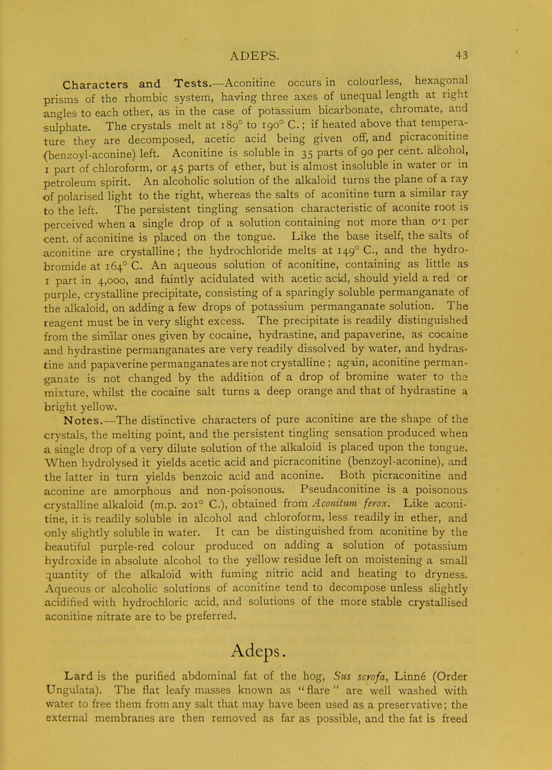 Characters and Tests.—Aconitine occurs in colourless, hexagonal prisms of the rhombic system, having three axes of unequal length at right angles to each other, as in the case of potassium bicarbonate, chromate, and sulphate. The crystals melt at 189° to 190° C.; if heated above that tempera- ture they are decomposed, acetic acid being given off, and picraconitme {benzoyl-aconine) left. Aconitine is soluble in 35 parts of 90 per cent, alcohol, I part of chloroform, or 45 parts of ether, but is almost insoluble in water or in petroleum spirit. An alcoholic solution of the alkaloid turns the plane of a ray of polarised light to the right, whereas the salts of aconitine turn a similar ray to the left. The persistent tingling sensation characteristic of aconite root is perceived when a single drop of a solution containing not more than o-i per cent, of aconitine is placed on the tongue. Like the base itself, the salts of aconitine are crystalline; the hydrochloride melts at 149° C, and the hydro- bromide at 164° C. An aqueous solution of aconitine, containing as little as I part in 4,000, and faintly acidulated with acetic acid, should yield a red or purple, crystalline precipitate, consisting of a sparingly soluble permanganate of the alkaloid, on adding a few drops of potassium permanganate solution. The reagent must be in very slight excess. The precipitate is readily distinguished from the similar ones given by cocaine, hydrastine, and papaverine, as cocaine and hydrastine permanganates are very readily dissolved by water, and hydras- tine and papaverine permanganates are not crystaUine ; again, aconitine perman- ganate is not changed by the addition of a drop of bromine water to the mixture, whilst the cocaine salt turns a deep orange and that of hydrastine a bright yellow. Notes.—The distinctive characters of pure aconitine are the shape of the crystals, the melting point, and the persistent tingling sensation produced when a single drop of a very dilute solution of the alkaloid is placed upon the tongue. When hydrolysed it yields acetic acid and picraconitine (benzoyl-aconine), and the latter in turn yields benzoic acid and aconine. Both picraconitine and aconine are amorphous and non-poisonous. Pseudaconitine is a poisonous crystalline alkaloid (m.p. 201° C), obtained from Aconituni ferox. Like aconi- tine, it is readily soluble in alcohol and chloroform, less readily in ether, and only slightly soluble in water. It can be distinguished from aconitine by the beautiful purple-red colour produced on adding a solution of potassium hydroxide in absolute alcohol to the yellow residue left on moistening a small quantity of the alkaloid with fuming nitric acid and heating to dryness. Aqueous or alcoholic solutions of aconitine tend to decompose unless slightly acidified with hydrochloric acid, and solutions of the more stable crystallised aconitine nitrate are to be preferred. Adeps. Lard is the purified abdominal fat of the hog, Stis scvofa, Linn6 (Order Ungulata). The flat leafy masses known as flare are well washed with water to free them from any salt that may have been used as a preservative; the external membranes are then removed as far as possible, and the fat is freed