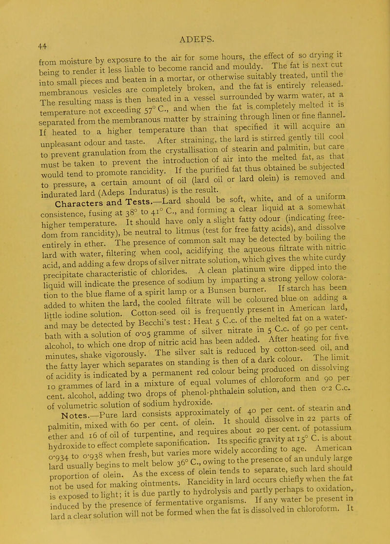 44 from moisture by exposure to the air for some hours, the effect - being to render it less liable to become rancid and mouldy The fat is nex cut ^nto small pieces and beaten in a mortar, or otherwise smtably treated, until the rmbTforvesicles are completely broken, and the fat is entirely released ^h^re uldng mass is then heated in a vessel surrounded by warm wa er, at a ^emperat?^^^ when the ^^^^ ^^^^ T^^^^^^^^^^ separated from the membranous matter by straining through Imen or fine fianneL If'heated to a higher temperature than that specified it will acquire an unpleasant odour and taste. After straining, the lard is stirred gently til cool Tprevent granulation from the crystallisation of stearin and pa mitm but care must be taken to prevent the introduction of air into the melted fat, as that wou d tend to pron^ote rancidity. If the purified fat thus obtamed be subjected rpressure, a certain amount of oil (lard oil or lard olem) is removed and ^nflnrated lard (Adeps Induratus) IS the result. Char^^^^^^^^^^ and Tests.-Lard should be soft, wh te, and of a unifornx cons^stnce fusing at 38° to 41° C, and forming a clear liquid at a somewhat hX tem;eraturl It should have only a slight fatty odour (indicating free- S from rancidity), be neutral to litmus (test for free fatty acids) and disso ve enUre vTn ether. The presence of common salt may be detected by boiling he larTwfth wat^^^^^ when cool, acidifying the aqueous filtrate with nitric add Tnd add^^g a few d?ops of silver nitrate solution, which gives the white curdy precipTtate^^^^^^^^ of chlorides. A clean platinum wire ^ipped -to^^^^^^^ Tquid will indicate the presence of sodium by impartmg a W^^^^ tion to the blue flame of a spirit lamp or a Bunsen burner. If starch has been added to whiten the lard, the cooled filtrate wiU be coloured blue on adding a ntle io^e olut on. citton-seed oil is frequently present m American lard, abe detected by Becchi's test: Heat 5 C.c of the^melted at on a wa er bath widi a solution of 0-05 gramme of silver nitrate m 5 C c « J P- - alcohol, to which one drop of ru.ic ac. ^^s een add d. A,^^^^^^^^^^^^ ^^^^ minutes, shake vigorously. The silver salt is reauce y cent alcohol, adding two drops of phenol-phthalem solution, and then o C.c. of volumetric solution of sodium hydroxide. , ^ of stearin and Notes-Pure lard consists approximately of 4° Pf cent, ot stearin ana IN ores, r ure ictiu should dissolve in 22 parts of palmitin, mixed with 60 per cent. . ,0 per cent, of potassium ether and 16 of oil of turpentine, .^^'i^^'^'l''^^^^^ at 15° C is about V,,,r1rnv^f1p to effect complete saponification, its specmc gid.vii.jr o o^otr^fo cVs whe^^^^^^ but varies mere widely aocordmg to age. Amencan °a?d'u uany begins to melt below 36° C, owing to the presence of an unduly arge lard usually oeg separate, such lard should roX rs:d1c raking ointmers Rancidity in lard occurs chiefly when the fat exBOsed to l ght; it is due partly to hydrolysis and partly perhaps to oxidation, inducted by ?heV sence of fermentative organisms. If any water be present „ lafd a clea^ solution will not be formed when the fat ,s dissolved in chloroform. It