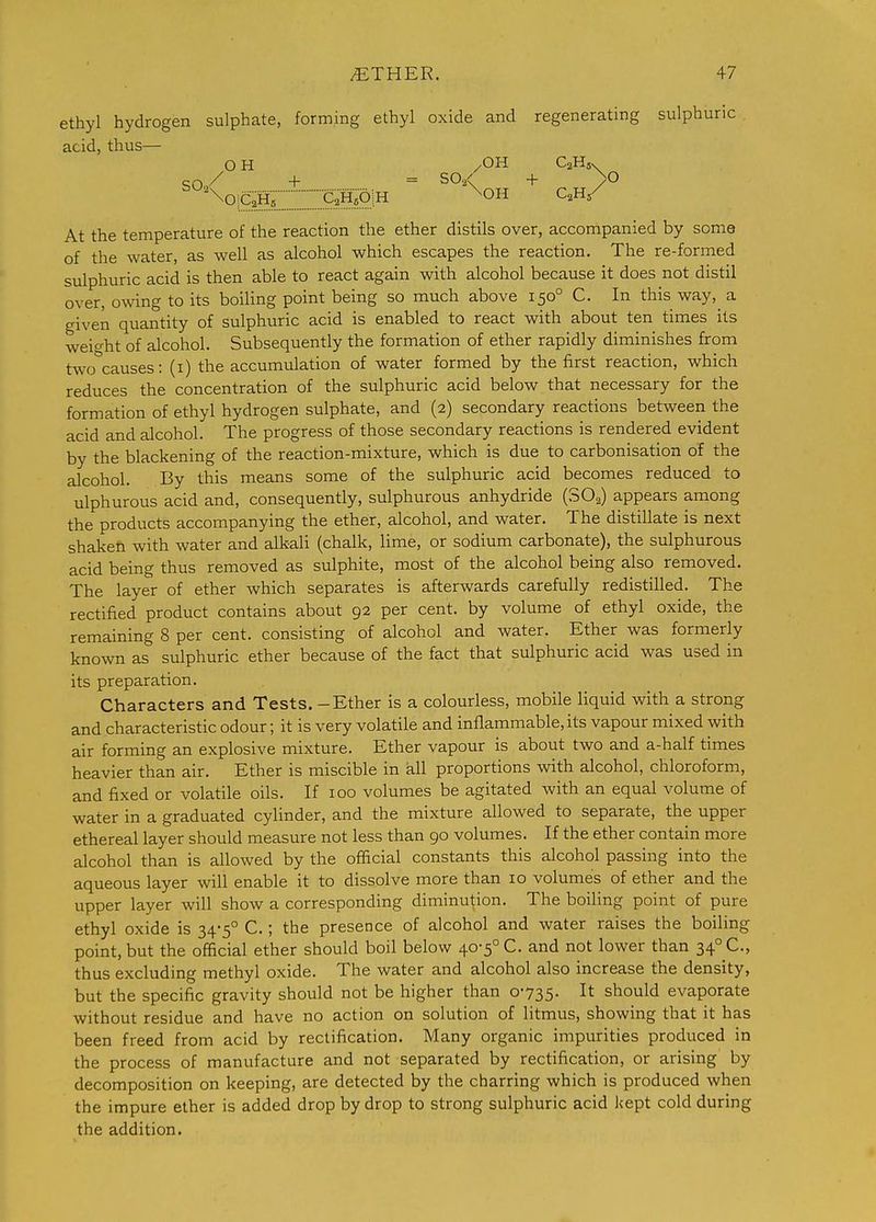 ethyl hydrogen sulphate, forming ethyl oxide and regenerating sulphuric acid, thus— OH /OH CaHs. so/ + = + /° At the temperature of the reaction the ether distils over, accortipanied by some of the water, as well as alcohol which escapes the reaction. The re-formed sulphuric acid is then able to react again with alcohol because it does not distil over, owing to its boiling point being so much above 150° C. In this way, a given quantity of sulphuric acid is enabled to react with about ten times its wei<^ht of alcohol. Subsequently the formation of ether rapidly diminishes from two'^causes: (i) the accumulation of water formed by the first reaction, which reduces the concentration of the sulphuric acid below that necessary for the formation of ethyl hydrogen sulphate, and (2) secondary reactions between the acid and alcohol. The progress of those secondary reactions is rendered evident by the blackening of the reaction-mixture, which is due to carbonisation of the alcohol. By this means some of the sulphuric acid becomes reduced to ulphurous acid and, consequently, sulphurous anhydride (SO^) appears among the products accompanying the ether, alcohol, and water. The distillate is next shaken with water and alkaU (chalk, lime, or sodium carbonate), the sulphurous acid being thus removed as sulphite, most of the alcohol being also removed. The layer of ether which separates is afterwards carefully redistilled. The rectified product contains about 92 per cent, by volume of ethyl oxide, the remaining 8 per cent, consisting of alcohol and water. Ether was formerly known as sulphuric ether because of the fact that sulphuric acid was used in its preparation. Characters and Tests. - Ether is a colourless, mobile liquid with a strong and characteristic odour; it is very volatile and inflammable, its vapour mixed with air forming an explosive mixture. Ether vapour is about two and a-half times heavier than air. Ether is miscible in all proportions with alcohol, chloroform, and fixed or volatile oils. If 100 volumes be agitated with an equal volume of water in a graduated cylinder, and the mixture allowed to separate, the upper ethereal layer should measure not less than 90 volumes. If the ether contain more alcohol than is allowed by the official constants this alcohol passing into the aqueous layer will enable it to dissolve more than 10 volumes of ether and the upper layer will show a corresponding diminution. The boiling point of pure ethyl oxide is 34-5° C.; the presence of alcohol and water raises the boiling point, but the official ether should boil below 40-5° C. and not lower than 34° C, thus excluding methyl oxide. The water and alcohol also increase the density, but the specific gravity should not be higher than 0-735- I* should evaporate without residue and have no action on solution of litmus, showing that it has been freed from acid by rectification. Many organic impurities produced in the process of manufacture and not separated by rectification, or arising by decomposition on keeping, are detected by the charring which is produced when the impure ether is added drop by drop to strong sulphuric acid kept cold during the addition.