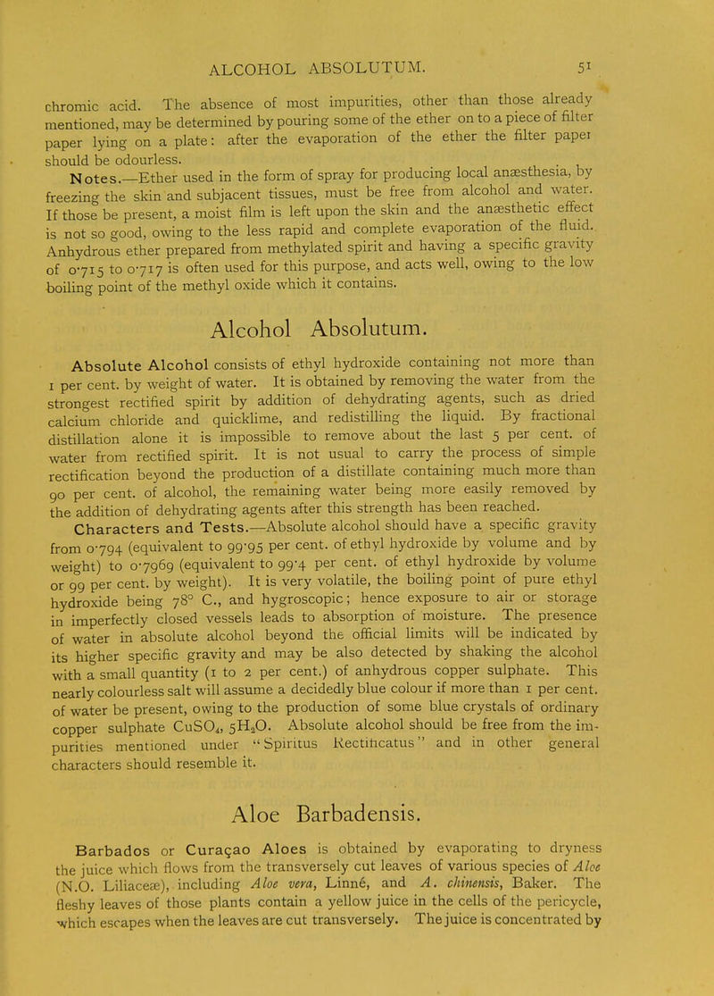 ALCOHOL ABSOLUTUM. chromic acid. The absence of most impurities, other than those already mentioned, may be determined by pouring some of the ether on to a piece of filter paper lying on a plate: after the evaporation of the ether the filter paper shoidd be odourless. Notes.—Ether used in the form of spray for producing local anaesthesia, by freezing the skin and subjacent tissues, must be free from alcohol and water. If those be present, a moist film is left upon the skin and the anaesthetic effect is not so good, owing to the less rapid and complete evaporation of the flmd. Anhydrous ether prepared from methylated spirit and having a specific gravity of 0715 to 0717 is often used for this purpose, and acts well, owing to the low boiling point of the methyl oxide which it contains. Alcohol Absolutum. Absolute Alcohol consists of ethyl hydroxide containing not more than I per cent, by weight of water. It is obtained by removing the water from the strongest rectified spirit by addition of dehydrating agents, such as dried calcium chloride and quicklime, and redistilling the liquid. By fractional distillation alone it is impossible to remove about the last 5 per cent, of water from rectified spirit. It is not usual to carry the process of simple rectification beyond the production of a distillate containing much more than 90 per cent, of alcohol, the remaining water being more easily removed by the addition of dehydrating agents after this strength has been reached. Characters and Tests.—Absolute alcohol should have a specific gravity from 0794 (equivalent to 99-95 per cent, of ethyl hydroxide by volume and by weight) to 07969 (equivalent to 99-4 per cent, of ethyl hydroxide by volume or 99 per cent, by weight). It is very volatile, the boiling point of pure ethyl hydroxide being 78° C, and hygroscopic; hence exposure to air or storage in imperfectly closed vessels leads to absorption of moisture. The presence of water in absolute alcohol beyond the official limits will be indicated by its higher specific gravity and may be also detected by shaking the alcohol with a small quantity (i to 2 per cent.) of anhydrous copper sulphate. This nearly colourless salt will assume a decidedly blue colour if more than i per cent, of water be present, owing to the production of some blue crystals of ordinary copper sulphate CuSO^, 5H2O. Absolute alcohol should be free from the im- purities mentioned under  Spintus Rectiticatus and in other general characters should resemble it. Aloe Barbadensis. Barbados or Curasao Aloes is obtained by evaporating to dryness the juice which flows from the transversely cut leaves of various species of Aloe (N.O. Liliaceee), including Aloe vera, Linne, and A. chinensis, Baker. The fleshy leaves of those plants contain a yellow juice in the cells of the pericycle, which escapes when the leaves are cut transversely. The juice is concentrated by