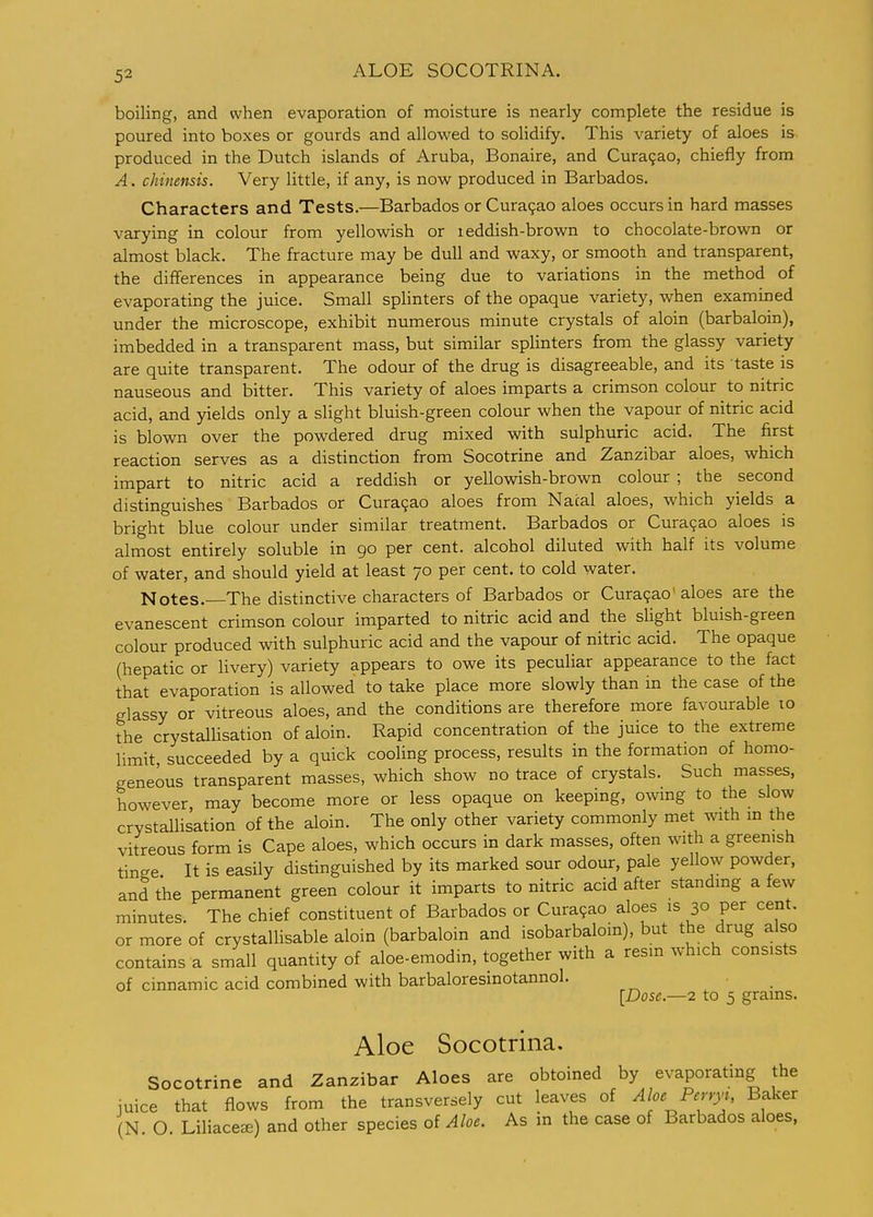 ALOE SOCOTRINA. boiling, and when evaporation of moisture is nearly complete the residue is poured into boxes or gourds and allowed to soHdify. This variety of aloes is produced in the Dutch islands of Aruba, Bonaire, and Curasao, chiefly from A. chinensis. Very little, if any, is now produced in Barbados. Characters and Tests.—Barbados or Cura9ao aloes occurs in hard masses varying in colour from yellowish or i eddish-brown to chocolate-brown or almost black. The fracture may be dull and waxy, or smooth and transparent, the differences in appearance being due to variations in the method of evaporating the juice. Small spHnters of the opaque variety, when exammed under the microscope, exhibit numerous minute crystals of aloin (barbaloin), imbedded in a transparent mass, but similar splinters from the glassy variety are quite transparent. The odour of the drug is disagreeable, and its taste is nauseous and bitter. This variety of aloes imparts a crimson colour to nitric acid, and yields only a slight bluish-green colour when the vapour of nitric acid is blown over the powdered drug mixed with sulphuric acid. The first reaction serves as a distinction from Socotrine and Zanzibar aloes, which impart to nitric acid a reddish or yellowish-brown colour ; the second distinguishes Barbados or Curagao aloes from Natal aloes, which yields a bright blue colour under similar treatment. Barbados or Curacao aloes is almost entirely soluble in 90 per cent, alcohol diluted with half its volume of water, and should yield at least 70 per cent, to cold water. Notes. The distinctive characters of Barbados or Cura9ao aloes are the evanescent crimson colour imparted to nitric acid and the sUght bluish-green colour produced with sulphuric acid and the vapour of nitric acid. The opaque (hepatic or livery) variety appears to owe its peculiar appearance to the fact that evaporation is allowed to take place more slowly than in the case of the glassy or vitreous aloes, and the conditions are therefore more favourable 10 the crystalhsation of aloin. Rapid concentration of the juice to the extreme limit succeeded by a quick cooling process, results in the formation of homo- geneous transparent masses, which show no trace of crystals. Such masses, however, may become more or less opaque on keeping, owing to the slow crystallisation of the aloin. The only other variety commonly met with m the vitreous form is Cape aloes, which occurs in dark masses, often with a greenish tinge It is easily distinguished by its marked sour odour, pale yellow powder, and the permanent green colour it imparts to nitric acid after standmg a few minutes. The chief constituent of Barbados or Cura9ao aloes is 30 per cent, or more of crystallisable aloin (barbaloin and isobarbaloin), but the drug also contains a small quantity of aloe-emodin, together with a resm which consists of cinnamic acid combined with barbaloresinotannol. [Dose.—2 to 5 grains. Aloe Socotrina. Socotrine and Zanzibar Aloes are obtoined by evaporating the iuice that flows from the transversely cut leaves of Aloe Perryi, Baker (N O Liliace^) and other species oi Aloe. As in the case of Barbados aloes,
