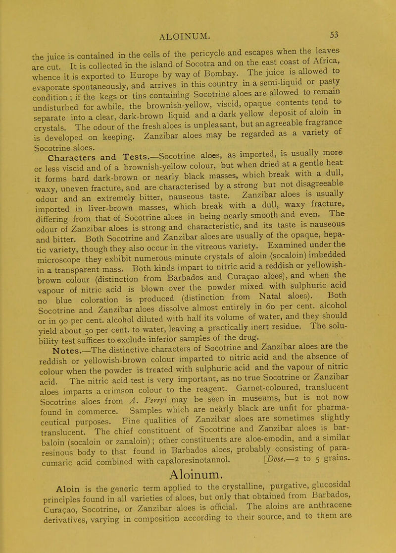 the juice is contained in the cells of the pericycle and escapes when the leaves are cut. It is collected in the island of Socotra and on the east coast of Africa, whence it is exported to Europe by way of Bombay. The juice is allowed to evaporate spontaneously, and arrives in this country in a semi-hquid or pas^ condition ; if the kegs or tins containing Socotrine aloes are allowed to remain undisturbed for awhile, the brownish-yellow, viscid, opaque contents tend to separate into a clear, dark-brown liquid and a dark yellow deposit of alom m crystals. The odour of the fresh aloes is unpleasant, but an agreeable fragrance is developed on keeping. Zanzibar aloes may be regarded as a variety ot Socotrine aloes. . , • n ^^^o. Characters and Tests.-Socotrine aloes, as imported, is usually more or less viscid and of a brownish-yellow colour, but when dried at a gentle heat it forms hard dark-brown or nearly black masses, which break with a du 1, waxy, uneven fracture, and are characterised by a strong but not disagreeab e odour and an extremely bitter, nauseous taste. Zanzibar aloes is usually imported in liver-brown masses, which break with a dull, waxy fracture, differing from that of Socotrine aloes in being nearly smooth and even, ihe odour of Zanzibar aloes is strong and characteristic, and its taste is nauseous and bitter. Both Socotrine and Zanzibar aloes are usually of the opaque, hepa- tic variety, though they also occur in the vitreous variety. Exammed under the microscope they exhibit numerous minute crystals of aloin (socaloin) imbedded in a transparent mass. Both kinds impart to nitric acid a reddish or yellowish- brown colour (distinction from Barbados and Cura9ao aloes), and when the vapour of nitric acid is blown over the powder mixed with sulphuric acid no blue coloration is produced (distinction from Natal aloes). Both Socotrine and Zanzibar aloes dissolve almost entirely in 60 per cent, alcohol or in 90 per cent, alcohol diluted with half its volume of water, and they should yield about 50 per cent, to water, leaving a practically inert residue. The solu- bility test suffices to exclude inferior samples of the drug. Notes.—The distinctive characters of Socotrine and Zanzibar aloes are the reddish or yellowish-brown colour imparted to nitric acid and the absence of colour when the powder is treated with sulphuric acid and the vapour of nitnc acid The nitric acid test is very important, as no true Socotrine or Zanzibar aloes imparts a crimson colour to the reagent. Garnet-coloured, translucent Socotrine aloes from A. Perryi may be seen in museums, but is not now found in commerce. Samples which are nearly black are unfit for pharma- ceutical purposes. Fine qualities of Zanzibar aloes are sometimes slightly translucent. The chief constituent of Socotrine and Zanzibar aloes is bar- baloin (socaloin or zanaloin); other constituents are aloe-emodin, and a similar resinous body to that found in Barbados aloes, probably consisting of para- cumaric acid combined with capaloresinotannol. [Dose.—2 to 5 grains. Aloinum. Aloin is the generic term applied to the crystalline, purgative, glucosidal principles found in all varieties of aloes, but only that obtained from Barbados, Curasao, Socotrine, or Zanzibar aloes is official. The aloins are anthracene derivatives, varying in composition according to their source, and to them are