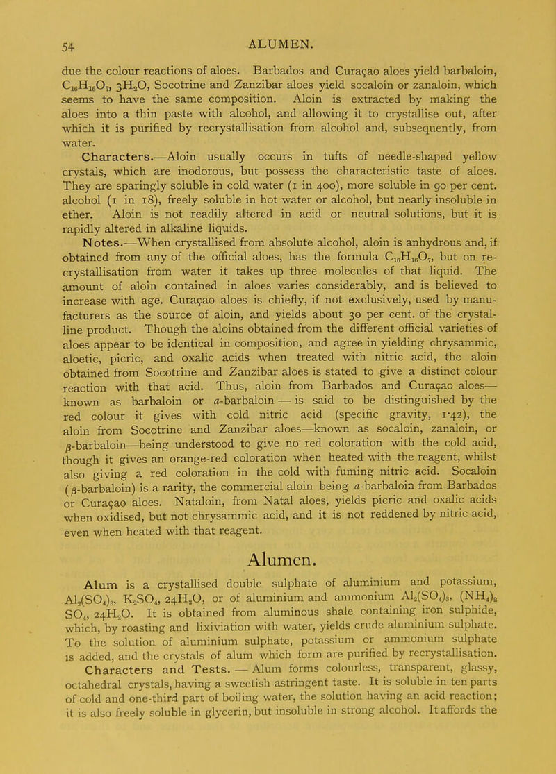 due the colour reactions of aloes. Barbados and Cura9ao aloes yield barbaloin, CioHijOt, 3HaO, Socotrine and Zanzibar aloes yield socaloin or zanaloin, which seems to have the same composition. Aloin is extracted by making the aloes into a thin paste with alcohol, and allowing it to crystallise out, after which it is purified by recrystallisation from alcohol and, subsequently, from water. Characters.—Aloin usually occurs in tufts of needle-shaped yellow crystals, which are inodorous, but possess the characteristic taste of aloes. They are sparingly soluble in cold water (i in 400), more soluble in 90 per cent, alcohol (i in 18), freely soluble in hot water or alcohol, but nearly insoluble in ether. Aloin is not readily altered in acid or neutral solutions, but it is rapidly altered in alkaline liquids. Notes.—When crystallised from absolute alcohol, aloin is anhydrous and, if obtained from any of the official aloes, has the formula CioHieO,, but on re- crystallisation from water it takes up three molecules of that liquid. The amount of aloin contained in aloes varies considerably, and is believed to increase with age. Cura9ao aloes is chiefly, if not exclusively, used by manu- facturers as the source of aloin, and yields about 30 per cent, of the crystal- line product. Though the aloins obtained from the different official varieties of aloes appear to be identical in composition, and agree in yielding chrysammic, aloetic, picric, and oxalic acids when treated with nitric acid, the aloin obtained from Socotrine and Zanzibar aloes is stated to give a distinct colour reaction with that acid. Thus, aloin from Barbados and Cura9ao aloes— known as barbaloin or a-barbaloin — is said to be distinguished by the red colour it gives with cold nitric acid (specific gravity, i42), the aloin from Socotrine and Zanzibar aloes—known as socaloin, zanaloin, or l3-barbaloin—being understood to give no red coloration with the cold acid, though it gives an orange-red coloration when heated with the reagent, whilst also giving a red coloration in the cold with fuming nitric acid. Socaloin (/3-barbaloin) is a rarity, the commercial aloin being a-barbaloin from Barbados or Cura9ao aloes. Nataloin, from Natal aloes, yields picric and oxalic acids when oxidised, but not chrysammic acid, and it is not reddened by nitric acid, even when heated with that reagent. Alumen. Alum is a crystallised double sulphate of aluminium and potassium, Al2(S04)8, K2SO4, 24H2O, or of aluminium and ammonium Alo(S04)3, (NH,)^ SO4, 24H2O. It is obtained from aluminous shale containing iron sulphide, which, by roasting and lixiviation with water, yields crude aluminium sulphate. To the solution of aluminium sulphate, potassium or ammonium sulphate IS added, and the crystals of alum which form are purified by recrystallisation. Characters and Tests. — Alum forms colourless, transparent, glassy, octahedral crystals, having a sweetish astringent taste. It is soluble in ten parts of cold and one-third part of boiling water, the solution having an acid reaction; it is also freely soluble in glycerin, but insoluble in strong alcohol. It affords the