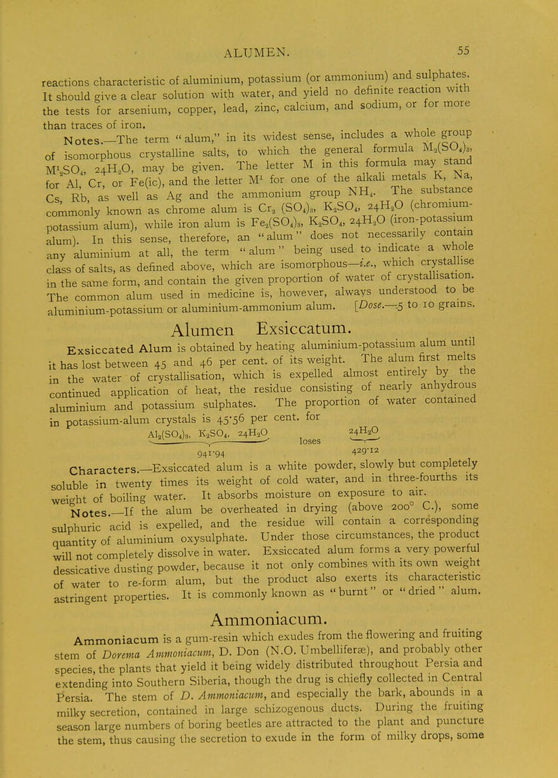 reactions characteristic of aluminium, potassium (or ammonium) and sulphates It should give a clear solution with water, and yield no definite reaction with the tests for arsenium, copper, lead, zinc, calcium, and sodium, or for more than traces of iron. Notes.-The term alum, in its widest sense, includes a whole group of isomorphous crystalline salts, to which the general formula M,(SO.)a, M> SO. 24H.,0, may be given. The letter M in this formula may stand for Al, Cr, o^ Fe(ic), and the letter for one of the alkah -^talj ^ Na Cs Rb as well as Ag and the ammonium group NH,. The substance commoilly known as chrome alum is Cr, (SO.). K.SO. 24H.O (chromium- potassium alum), while iron alum is Fe,(S0.)3, K„SO„ 24H,0 (iron-potassium alum). In this sense, therefore, an alum does not necessarily contain any aluminium at all, the term  alum being used to indicate a whole class of salts, as defined above, Avhich are isomorphous-^..., which crystallise in the same form, and contain the given proportion of water of crystallisation. The common alum used in medicine is, however, always understood to be aluminium-potassium or aluminium-ammonium alum. [Dose.—.s to 10 grains. Alumen Exsiccatum. Exsiccated Alum is obtained by heating aluminium-potassium alum until it has lost between 45 and 46 per cent, of its weight. The alum first melts in the water of crystallisation, which is expelled almost entirely by the continued appUcation of heat, the residue consisting of nearly anhydrous aluminium and potassium sulphates. The proportion of water contained in potassium-alum crystals is 45-56 per cent, for Al2(SO,)8. K2SO4, 24H2O 24H2O - -.^ loses —'— 941-94 429-12 Characters —Exsiccated alum is a white powder, slowly but completely soluble in twenty times its weight of cold water, and in three-fourths its weight of boiling water. It absorbs moisture on exposure to air Notes —If the alum be overheated in drying (above 200° C), some sulDhuric acid is expelled, and the residue will contain a corresponding Quantity of aluminium oxysulphate. Under those circumstances, the product will not completely dissolve in water. Exsiccated alum forms a very powerful dessicative dusting powder, because it not only combines with its own weight of water to re-form alum, but the product also exerts its characteristic astringent properties. It is commonly known as burnt or dried alum. Ammoniacum. Ammoniacum is a gum-resin which exudes from the flowering and fruiting stem of Dorema Ammoniacum, D. Don (N.O. Umbellifer^e), and probably other species, the plants that yield it being widely distributed throughout Persia and extending into Southern Siberia, though the drug is chiefly collected in Central Persia. The stem of D. Ammoniacum, and especially the bark, abounds m a milky secretion, contained in large schizogenous ducts. During the fruiting season large numbers of boring beetles are attracted to the plant and puncture the stem, thus causing the secretion to exude in the form of milky drops, some