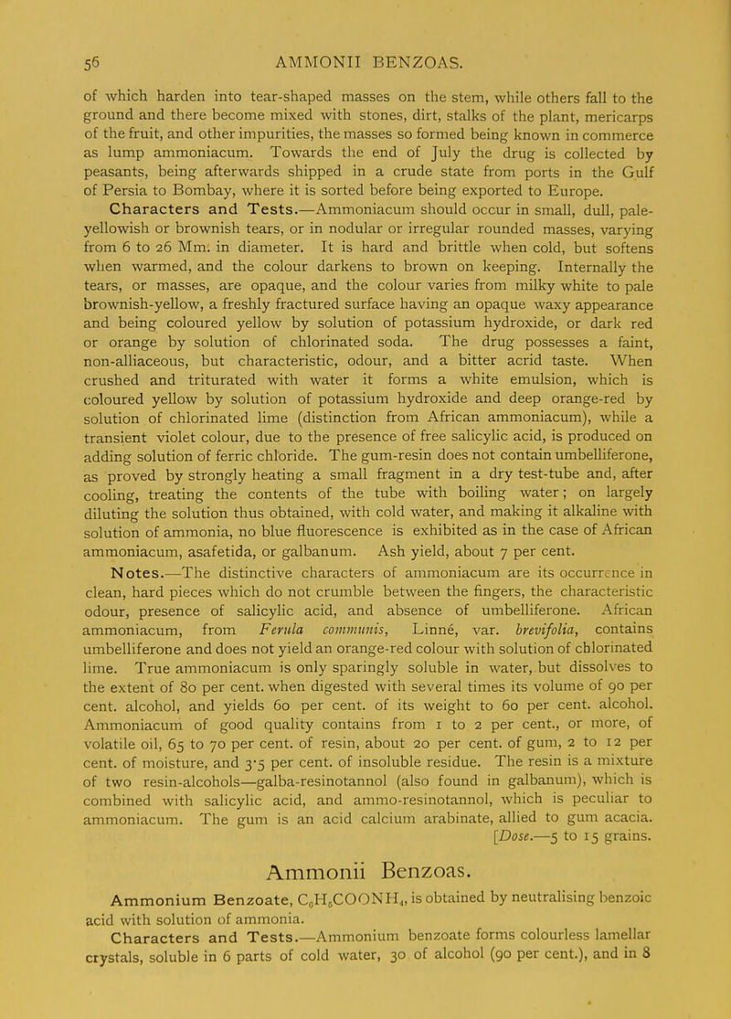 of which harden into tear-shaped masses on the stem, while others fall to the ground and there become mixed with stones, dirt, stallts of the plant, mericarps of the fruit, and other impurities, the masses so formed being known in commerce as lump ammoniacum. Towards the end of July the drug is collected by peasants, being afterwards shipped in a crude state from ports in the Gulf of Persia to Bombay, where it is sorted before being exported to Europe. Characters and Tests.—Ammoniacum should occur in small, dull, pale- yellowish or brownish tears, or in nodular or irregular rounded masses, varying from 6 to 26 Mm. in diameter. It is hard and brittle when cold, but softens when warmed, and the colour darkens to brown on keeping. Internally the tears, or masses, are opaque, and the colour varies from milky white to pale brownish-yellow, a freshly fractured surface having an opaque waxy appearance and being coloured yellow by solution of potassium hydroxide, or dark red or orange by solution of chlorinated soda. The drug possesses a faint, non-alliaceous, but characteristic, odour, and a bitter acrid taste. When crushed and triturated with water it forms a white emulsion, which is coloured yellow by solution of potassium hydroxide and deep orange-red by solution of chlorinated lime (distinction from African ammoniacum), while a transient violet colour, due to the presence of free salicylic acid, is produced on adding solution of ferric chloride. The gum-resin does not contain umbelliferone, as proved by strongly heating a small fragment in a dry test-tube and, after cooling, treating the contents of the tube with boiling water; on largely diluting the solution thus obtained, with cold water, and making it alkaline with solution of ammonia, no blue fluorescence is exhibited as in the case of African ammoniacum, asafetida, or galbanum. Ash yield, about 7 per cent. Notes.—The distinctive characters of ammoniacum are its occurrence in clean, hard pieces which do not crumble between the fingers, the characteristic odour, presence of salicylic acid, and absence of umbelliferone. African ammoniacum, from Ferula communis, Linne, var. brevifoUa, contains umbelliferone and does not yield an orange-red colour with solution of chlorinated lime. True ammoniacum is only sparingly soluble in water, but dissolves to the extent of 80 per cent, when digested with several times its volume of 90 per cent, alcohol, and yields 60 per cent, of its weight to 60 per cent, alcohol. Ammoniacum of good quality contains from i to 2 per cent., or more, of volatile oil, 65 to 70 per cent, of resin, about 20 per cent, of gum, 2 to 12 per cent, of moisture, and 3-5 per cent, of insoluble residue. The resin is a mixture of two resin-alcohols—galba-resinotannol (also found in galbanum), which is combined with salicylic acid, and ammo-resinotannol, which is peculiar to ammoniacum. The gum is an acid calcium arabinate, allied to gum acacia. [Dose.—5 to 15 grains. Ammonii Benzoas. Ammonium Benzoate, CcHjCOONH^, is obtained by neutralising benzoic acid with solution of ammonia. Characters and Tests.—Ammonium benzoate forms colourless lamellar crystals, soluble in 6 parts of cold water, 30 of alcohol (90 per cent.), and in 8