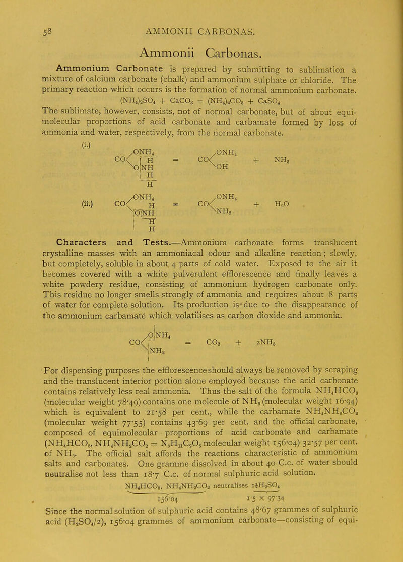 Ammonii Carbonas. Ammonium Carbonate is prepared by submitting to sublimation a mixture of calcium carbonate (chalk) and ammonium sulphate or chloride. The primary reaction which occurs is the formation of normal ammonium carbonate. (NH4)2S04 + CaCOs = (NH4)2C03 + CaSO^ The sublimate, however, consists, not of normal carbonate, but of about equi- molecular proportions of acid carbonate and carbamate formed by loss of ammonia and water, respectively, from the normal carbonate. (i-) /ONH4 /ONH4 CO< iH = C0< + NH3 ^oInh ^oh I H /ONH4 /ONH4 (ii.) C0< H = C0< + HoO OINH H H Characters and Tests.—Ammonium carbonate forms translucent crystalline masses with an ammoniacal odour and alkaline reaction; slowly, but completely, soluble in about 4 parts of cold water. Exposed to the air it becomes covered with a white pulverulent efflorescence and finally leaves a white powdery residue, consisting of ammonium hydrogen carbonate only. This residue no longer smells strongly of ammonia and requires about 8 parts of water for complete solution. Its production is-due to the disappearance of the ammonium carbamate which volatilises as carbon dioxide and ammonia. /OINH4 CO<r = CO2 + 2NHs i For dispensing purposes the efflorescence should always be removed by scraping and the translucent interior portion alone employed because the acid carbonate contains relatively less real ammonia. Thus the salt of the formula NH4HCOS (molecular weight 78-49) contains one molecule of NHg (molecular weight 16-94) which is equivalent to 21-58 per cent, while the carbamate NH4NH2CO2 (molecular weight 77-55) contains 43-69 per cent, and the official carbonate, composed of equimolecular proportions of acid carbonate and carbamate (NH4HCO8, NH4NH2CO2 = NgHnCjOs molecular weight 156-04) 32-57 per cent, of NHg. The official salt affords the reactions characteristic of ammonium salts and carbonates. One gramme dissolved in about 40 C.c. of water should neutralise not less than 18-7 C.c. of normal sulphuric acid solution. NH4HCO8. NH4NH2CO2 neutralises 14H2SO4 ^ ^ 1 156 04 15 X 97 34 Since the normal solution of sulphuric acid contains 48-67 grammes of sulphuric acid (H2SO4/2), 156-04 grammes of ammonium carbonate—consisting of equi-