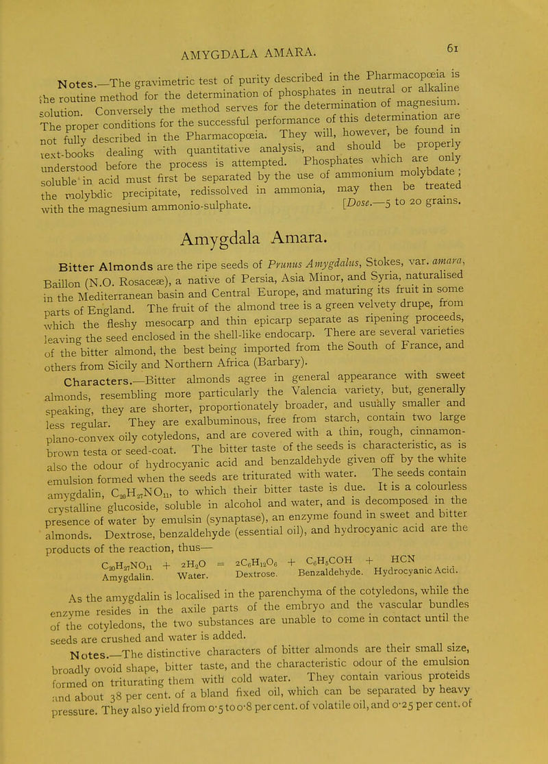 AMYGDALA AMARA. Notes.-The gravimetric test of purity described in the Pharmacopeia is .he rou ine method for the determination of phosphates in neutral or alkahne oLt°on C^^ the method serves for the determination of magnesmm. xte proper conl^^^^^^ performance of this determmation are L't fully described in the Pharmacopeia. They will, howe r be found m vext-books dealing with quantitative analysis, and should be proper y unde-tooci before%he process is attempted. Phosphates which are on y soluble in acid must first be separated by the use of ammonium molybdate the molybdic precipitate, redissolved in ammonia, may then be treated with the magnesium ammonio-sulphate. [Dose.-S to 20 grains. Amygdala Amara. Bitter Almonds are the ripe seeds of Pnmiis Amygdalus, Stokes, var. amara, Baillon (N.O. Rosacece), a native of Persia, Asia Minor, and Syria naturahsed m the Mediterranean basin and Central Europe, and maturmg its fruit m some narts of England. The fruit of the almond tree is a green velvety drupe, from which the fleshy mesocarp and thin epicarp separate as ripening proceeds, leaving the seed enclosed in the shell-like endocarp. There are several varieties of the bitter almond, the best being imported from the South of France, and others from Sicily and Northern Africa (Barbary). Characters.—Bitter almonds agree in general appearance with sweet almonds, resembling more particularly the Valencia variety but, generally c;peaking they are shorter, proportionately broader, and usually smaller and less re-ular They are exalbuminous, free from starch, contain two large plano-convex oily cotyledons, and are covered with a thin, rough, cinnamon- brown testa or seed-coat. The bitter taste of the seeds is characteristic, as is also the odour of hydrocyanic acid and benzaldehyde given oflf by the white emulsion formed when the seeds are triturated with water. The seeds con am amygdahn, C,„H,,NOn, to which their bitter taste is due. It is a colourless crvstalline glucoside, soluble in alcohol and water, and is decomposed m the presence of water by emulsin (synaptase), an enzyme found m sweet and bitter almonds. Dextrose, benzaldehyde (essential oil), and hydrocyanic acid are the products of the reaction, thus— C^Ho,NOn + 2H2O = 2CoHi,Og + CoHsCOH + HCN SdaUn. Water. Dextrose. Benzaldehyde. Hydrocyanic Ac.a. As the amygdalin is locaUsed in the parenchyma of the cotyledons, while the enzyme resides in the axile parts of the embryo and the vascular bundles of the cotyledons, the two substances are unable to come m contact until the seeds are crushed and water is added. Notes —The distinctive characters of bitter almonds are their small size, broadly ovoid shape, bitter taste, and the characteristic odour of the emulsion formed on triturating them with cold water. They contain various proteids -md about 38 per cent, of a bland fixed oil, which can be separated by heavy pressure They also yield from 0-5 to o-8 per cent, of volatile oil, and 0-25 per cent, of