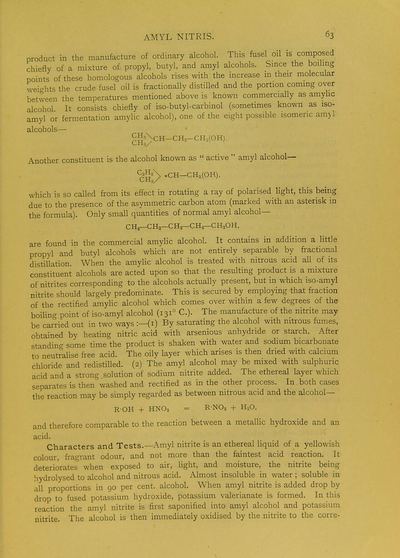 product in the manufacture of ordinary alcohol. This fusel oil is composed chiefly of a mixture of propyl, butyl, and amyl alcohols. Smce the boiling points of these homologous alcohols rises with the increase m their molecular weicrhts the crude fusel oil is fractionally distilled and the portion coming over between the temperatures mentioned above is known commercially as amyhc alcohol. It consists chiefly of iso-butyl-carbinol (sometimes known as iso- amyl or fermentation amylic alcohol), one of the eight possible isomeric am)l alcohols— ^J?8\CH-CH2-CH,(0H). Another constituent is the alcohol known as  active  amyl alcohol— %H3^ »CH-CH2(0H), which is so called from its effect in rotating a ray of polarised light, this being due to the presence of the asymmetric carbon atom (marked with an asterisk in the formula). Only small quantities of normal amyl alcohol— CHs—CH2—CH2—CH2—CH2OH, are found in the commercial amylic alcohol. It contains in addition a little propyl and butyl alcohols which are not entirely separable by fractional distillation. When the amylic alcohol is treated with nitrous acid all of its constituent alcohols are acted upon so that the resulting product is a mixture of nitrites corresponding to the alcohols actually present, but in which iso-amyl nitrite should largely predominate. This is secured by employing that fraction of the rectified amylic alcohol which comes over within a few degrees of the boilino- point of iso-amyl alcohol (131° C). The manufacture of the nitrite may be carried out in two ways :—(i) By saturating the alcohol with nitrous fumes, obtained by heating nitric acid with arsenious anhydride or starch. After standing some time the product is shaken with water and sodium bicarbonate to'neutralise free acid. The oily layer which arises is then dried with calcium chloride and redistilled. (2) The amyl alcohol may be mixed with sulphuric acid and a strong .solution of sodium nitrite added. The ethereal layer which separates is then washed and rectified as in the other process. In both cases the reaction may be simply regarded as between nitrous acid and the alcohol— R-OH + HNO2 = R-NOa + H2O, and therefore comparable to the reaction between a metallic hydroxide and an acid. Characters and Tests.—Amyl nitrite is an ethereal liquid of a yellowish colour, fragrant odour, and not more than the faintest acid reaction. It deteriorates' when exposed to air, light, and moisture, the nitrite being hydrolysed to alcohol and nitrous acid. Almost insoluble in water ; soluble in all proportions in 90 per cent, alcohol. When amyl nitrite is added drop by drop to fused potassium hydroxide, potassium valerianate is formed. In this reaction the amyl nitrite is first saponified into amyl alcohol and potassium nitrite. The alcohol is then immediately oxidised by the nitrite to the corre-