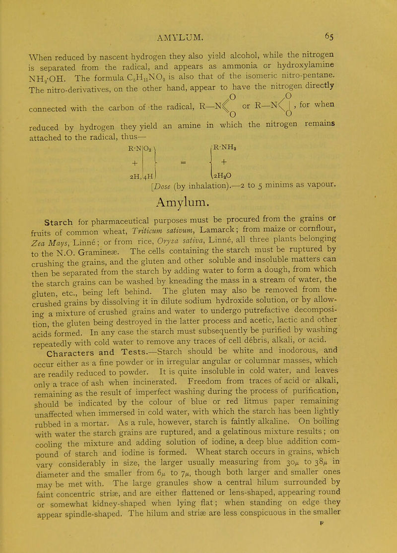 When reduced by nascent hydrogen they also yield alcohol, while the nitrogen is separated from the radical, and appears as ammonia or hydroxylamme NH,-OH. The formula C^HnNOa is also that of the isomeric nitro-pentane. The nitro-derivatives, on the other hand, appear to have the nitrogen directly .0 .0 connected with the carbon of the radical, or R-N<;^, for when reduced by hydrogen they yield an amine in which the nitrogen remains attached to the radical, thus— •R-NHa R-NiOa \ + j 2H,i4H + UHaO [Dose (by inhalation)—2 to 5 minims as vapour. Amylum. Starch for pharmaceutical purposes must be procured from the grains or fruits of common wheat, Tnticum sativum, Lamarck; from maize or cornflour, Zea Mays, Linne; or from rice, 0ry2a sativa, Linne, all three plants belonging to the N.6. Graminece. The cells containing the starch must be ruptured by crushing the grains, and the gluten and other soluble and insoluble matters can then be^separated from the starch by adding water to form a dough, from which the starch grains can be washed by kneading the mass in a stream of water, the gluten, etc., being left behind. The gluten may also be removed from the crushed grains by dissolving it in dilute sodium hydroxide solution, or by allow- ing a mixture of crushed grains and water to undergo putrefactive decomposi- tion, the gluten being destroyed in the latter process and acetic, lactic and other acid's formed. In any case the starch must subsequently be purified by washing repeatedly with cold water to remove any traces of cell debris, alkali, or acid. Characters and Tests.—Starch should be white and inodorous, and occur either as a fine powder or in irregular angular or columnar masses, which are readily reduced to powder. It is quite insoluble in cold water, and leaves only a trace of ash when incinerated. Freedom from traces of acid or alkaU, remaining as the result of imperfect washing during the process of purification, should be indicated by the colour of blue or red litmus paper remaining unaffected when immersed in cold water, with which the starch has been lightly rubbed in a mortar. As a rule, however, starch is faintly alkaline. On boiling with water the starch grains are ruptured, and a gelatinous mixture results; on cooling the mixture and adding solution of iodine, a deep blue addition com- pound of starch and iodine is formed. Wheat starch occurs in grains, which vary considerably in size, the larger usually measuring from 30^ to 38/^ in diameter and the smaller from 6;^ to 7^, though both larger and smaller ones may be met with. The large granules show a central hilum surrounded by faint concentric striae, and are either flattened or lens-shaped, appearing round or somewhat kidney-shaped when lying flat; when standing on edge they appear spindle-shaped. The hilum and stri^ are less conspicuous in the smaller