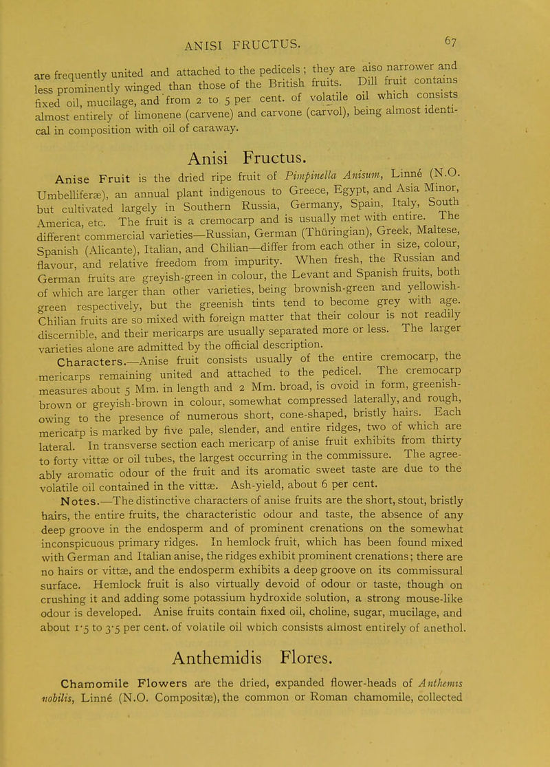 ANISI FRUCTUS. ^7 are frequently united and attached to the pedicels ; they are also narrower and fess prominently winged than those of the British fruits. Dill fruit contains fixeZ on, mucilage, and-from . to 5 per cent, of volatile oil wh.ch consists almost entirely of limonene (carvene) and carvone (carvol), bemg almost identi- cal in composition with oil of caraway. Anisi Fructus. Anise Fruit is the dried ripe fruit of Pimpinella Anisum, Linn6 (N.O. Umbellifer^), an annual plant indigenous to Greece, Egypt, and Asia Minor but cultivated largely in Southern Russia, Germany, Spam, Italy, South America, etc. The fruit is a cremocarp and is usually met with entire, ihe different commercial varieties—Russian, German (Thiiringian), Greek, Maltese, Spanish (Alicante), Italian, and Chilian-differ from each other m size, colour flavour, and relative freedom from impurity. When fresh, the Russian and German fruits are greyish-green in colour, the Levant and Spanish fruits, both of which are larger than other varieties, being brownish-green and yellowish- green respectively, but the greenish tints tend to become grey with age. Chilian fruits are so mixed with foreign matter that their colour is not readily discernible, and their mericarps are usually separated more or less. The larger varieties alone are admitted by the official description. Characters.—Anise fruit consists usually of the entire cremocarp, the mericarps remaining united and attached to the pedicel. The cremocarp measures about 5 Mm. in length and 2 Mm. broad, is ovoid m form, greenish- brown or greyish-brown in colour, somewhat compressed laterally, and rough, owing to the presence of numerous short, cone-shaped, bristly hairs. Each mericarp is marked by five pale, slender, and entire ridges, two of which are lateral In transverse section each mericarp of anise fruit exhibits from thirty to forty vittK or oil tubes, the largest occurring in the commissure. The agree- ably aromatic odour of the fruit and its aromatic sweet taste are due to the volatile oil contained in the vittae. Ash-yield, about 6 per cent. Notes.—The distinctive characters of anise fruits are the short, stout, bristly bairs, the entire fruits, the characteristic odour and taste, the absence of any deep groove in the endosperm and of prominent crenations on the somewhat inconspicuous primary ridges. In hemlock fruit, which has been found mixed with German and Italian anise, the ridges exhibit prominent crenations; there are no hairs or vittae, and the endosperm exhibits a deep groove on its commissural surface. Hemlock fruit is also virtually devoid of odour or taste, though on crushing it and adding some potassium hydroxide solution, a strong mouse-like odour is developed. Anise fruits contain fixed oil, choline, sugar, mucilage, and about 1-5 to 3-5 per cent, of volatile oil which consists almost entirely of anethol. Anthemidis Flores. Chamomile Flowers are the dried, expanded flower-heads of Anthemis iiobilis, Linne (N.O. Compositae), the common or Roman chamomile, collected