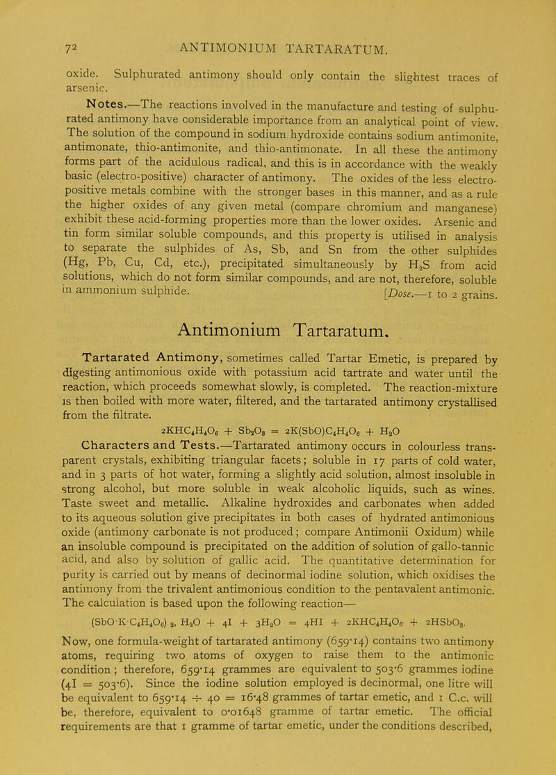 oxide. Sulphurated antimony should only contain the slightest traces of arsenic. Notes.—The reactions involved in the manufacture and testing of sulphu- rated antimony have considerable importance from an analytical point of view. The solution of the compound in sodium hydroxide contains sodium antimonite, antimonate, thio-antimonite, and thio-antimonate. In all these the antimony forms part of the acidulous radical, and this is in accordance with the weakly basic (electro-positive) character of antimony. The oxides of the less electro- positive metals combine with the stronger bases in this manner, and as a rule the higher oxides of any given metal (compare chromium and manganese) exhibit these acid-forming properties more than the lower oxides. Arsenic and tin form similar soluble compounds, and this property is utilised in analysis to separate the sulphides of As, Sb, and Sn from the other sulphides (Hg, Pb, Cu, Cd, etc.), precipitated simultaneously by HaS from acid solutions, which do not form similar compounds, and are not, therefore, soluble in ammonium sulphide. [Dose.—i to 2 crrains. Antimonium Tartaratum, Tartarated Antimony, sometimes called Tartar Emetic, is prepared by digesting antimonious oxide with potassium acid tartrate and water until the reaction, which proceeds somewhat slowly, is completed. The reaction-mixture IS then boiled with more water, filtered, and the tartarated antimony crystallised from the filtrate. 2KHC4H4O6 + SbaOg = 2K(SbO)C4H40a -1- H2O Characters and Tests.—Tartarated antimony occurs in colourless trans- parent crystals, exhibiting triangular facets; soluble in 17 parts of cold water, and in 3 parts of hot water, forming a slightly acid solution, almost insoluble in strong alcohol, but more soluble in weak alcoholic liquids, such as wines. Taste sweet and metallic. Alkaline hydroxides and carbonates when added to its aqueous solution give precipitates in both cases of hydrated antimonious oxide (antimony carbonate is not produced; compare Antimonii Oxidum) while an insoluble compound is precipitated on the addition of solution of gallo-tannic acid, and also by solution of gallic acid. The quantitative determination for purity is carried out by means of decinormal iodine solution, which oxidises the antimony from the trivalent antimonious condition to the pentavalent antimonic. The calculation is based upon the following reaction— (SbO-K-CiH^Os) 2, H2O -f 4I -f 3H2O = 4HI -t- 2KHC4H4O0 + sHSbOs. Now, one formula-weight of tartarated antimony (659'i4) contains two antimony atoms, requiring two atoms of oxygen to raise them to the antimonic condition ; therefore, 659*i4 grammes are equivalent to 503*6 grammes iodine (4I = 503*6). Since the iodine solution employed is decinormal, one litre will he equivalent to 659'i4 -f- 40 = 16*48 grammes of tartar emetic, and i C.c. will be, therefore, equivalent to 0*01648 gramme of tartar emetic. The official requirements are that i gramme of tartar emetic, under the conditions described,