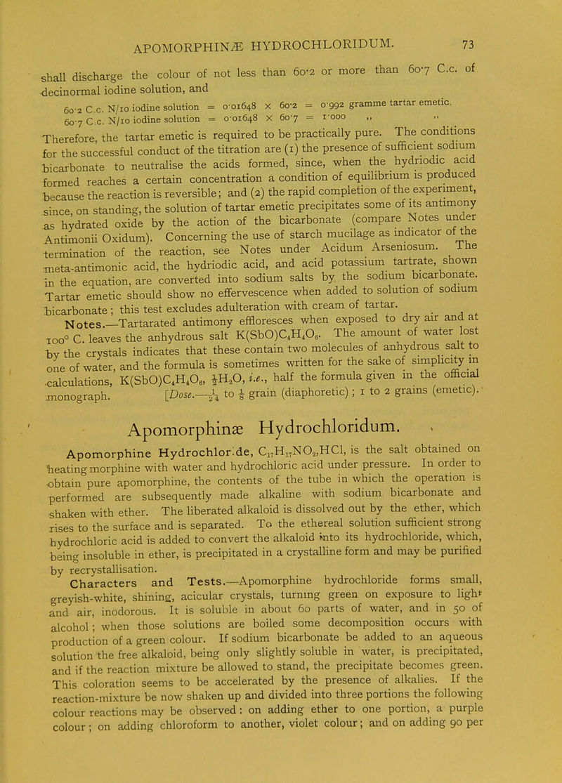 shaU discharge the colour of not less than 6o-2 or more than 607 C.c. of 4ecinormal iodine solution, and 60-2 C.c. N/io iodine solution = 0 01648 X 60-2 = 0-992 gramme tartar emetic, 607 C.c. N/10 iodine solution = 0-01648 X 60-7 = I'ooo Therefore the tartar emetic is required to be practically pure. The conditions for the successful conduct of the titration are (i) the presence of sufficient sodmm bicarbonate to neutralise the acids formed, since, when the hydnodic acid formed reaches a certain concentration a condition of equilibrium is produced because the reaction is reversible; and (2) the rapid completion of the experiment, since, on standing, the solution of tartar emetic precipitates some of its antimony as hydrated oxide by the action of the bicarbonate (compare Notes under Antimonii Oxidum). Concerning the use of starch mucilage as indicator of the termination of the reaction, see Notes under Acidum Arseniosum. The meta-antimonic acid, the hydriodic acid, and acid potassium tartrate, shown in the equation, are converted into sodium salts by the sodium bicarbonate. Tartar emetic should show no effervescence when added to solution of sodium bicarbonate ; this test excludes adulteration with cream of tartar. Notes—Tartarated antimony efBoresces when exposed to dry air and at ioo° C. leaves the anhydrous salt K(SbO)QH,Oe. The amount of water lost -bv the crystals indicates that these contain two molecules of anhydrous salt to one of water, and the formula is sometimes written for the sake of simplicity m .calculations, K(SbO)C,H,Oe, ^HoO, i.e., half the formula given m the official ^lonograph. [Dose.-^-, to 1 grain (diaphoretic); i to 2 grains (emetic). • Apomorphinae Hydrochloridum. Apomorphine Hydrochloride, Ci,Hi,N0„HCl, is the salt obtained on ^heating morphine with water and hydrochloric acid under pressure. In order to •obtain pure apomorphine, the contents of the tube in which the operation is performed are subsequently made alkaline with sodium bicarbonate and shaken with ether. The liberated alkaloid is dissolved out by the ether, which rises to the surface and is separated. To the ethereal solution sufficient strong hydrochloric acid is added to convert the alkaloid into its hydrochloride, which, being insoluble in ether, is precipitated in a crystalline form and may be purified by recrystallisation. Characters and Tests.—Apomorphine hydrochloride forms small, greyish-white, shining, acicular crystals, turning green on exposure to light and air, inodorous. It is soluble in about 60 parts of water, and in 50 of alcohol; when those solutions are boiled some decomposition occurs with production of a green colour. If sodium bicarbonate be added to an aqueous solution the free alkaloid, being only slightly soluble in water, is precipitated, and if the reaction mixture be allowed to stand, the precipitate becomes green. This coloration seems to be accelerated by the presence of alkalies. If the reaction-mixture be now shaken up and divided into three portions the following colour reactions may be observed: on adding ether to one portion, a purple colour ; on adding chloroform to another, violet colour; and on adding 90 per