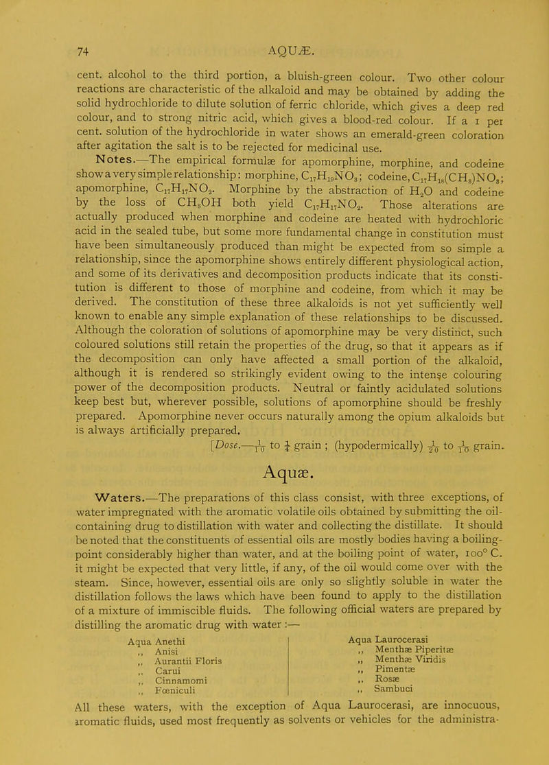 cent, alcohol to the third portion, a bluish-green colour. Two other colour reactions are characteristic of the alkaloid and may be obtained by adding the solid hydrochloride to dilute solution of ferric chloride, which gives a deep red colour, and to strong nitric acid, which gives a blood-red colour. If a i per cent, solution of the hydrochloride in water shows an emerald-green coloration after agitation the salt is to be rejected for medicinal use. Notes.—The empirical formulae for apomorphine, morphine, and codeine show a very simple relationship: morphine, Ci^HigNOsi codeine, Ci7Hi8(CH8)N08; apomorphine, C17H17NO2. Morphine by the abstraction of H^O and codeine by the loss of CH^OH both yield Ci^Hi^NO^. Those alterations are actually produced when morphine and codeine are heated with hydrochloric acid in the sealed tube, but some more fundamental change in constitution must have been simultaneously produced than might be expected from so simple a relationship, since the apomorphine shows entirely different physiological action, and some of its derivatives and decomposition products indicate that its consti- tution is diflferent to those of morphine and codeine, from which it may be derived. The constitution of these three alkaloids is not yet sufficiently well known to enable any simple explanation of these relationships to be discussed. Although the coloration of solutions of apomorphine may be very distinct, such coloured solutions still retain the properties of the drug, so that it appears as if the decomposition can only have affected a small portion of the alkaloid, although it is rendered so strikingly evident owing to the intense colouring power of the decomposition products. Neutral or faintly acidulated solutions keep best but, wherever possible, solutions of apomorphine should be freshly prepared. Apomorphine never occurs naturally among the opium alkaloids but is always artificially prepared. [Dose.—J_ to J grain ; (hypodermically) gV t° To grain. Aquae. Waters.—The preparations of this class consist, with three exceptions, of water impregnated with the aromatic volatile oils obtained by submitting the oil- containing drug to distillation with water and collecting the distillate. It should be noted that the constituents of essential oils are mostly bodies ha^'ing a boiling- point considerably higher than water, and at the boiling point of water, 100° C. it might be expected that very little, if any, of the oil would come over with the steam. Since, however, essential oils are only so slightly soluble in water the distillation follows the laws which have been found to apply to the distillation of a mixture of immiscible fluids. The following official waters are prepared by distilling the aromatic drug with water :— Aqua Laurocerasi ,, Menthae Piperita; „ Menthse Viridis Aqua Anethi ,, Anisi ,, Aurantii Floris Carui ,, Cinnamomi ,, Fceniculi Pimentas Rosas Sambuci All these waters, with the exception of Aqua Laurocerasi, are innocuous, iromatic fluids, used most frequently as solvents or vehicles for the administra-