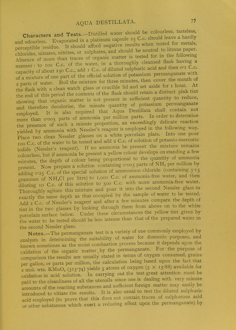 Characters and Tests.-Distilled -ter should be cob^^^^^^^^^^ and odourless Evaporated in a platinum capsule 25 C.c. should leave a hardly nercS e r^^^^^^ -ff°^^ ^^g^^^^'^ results when tested for metals, c3es ni rates, nitrites, or sulphates, and should be neutral to htmus paper. Itence of more than trices of organic matter is tested for m the foUowmg manner to 100 C.c. of the water, in a thoroughly cleansed flask havxng a Tpac ty of about 250 C.c, add i C.c. of diluted sulphuric acid and then o-i C.c of a m Lre of one part of the official solution of potassmm permanganate with f par of water. Boil the mixture for three minutes, then cover the mouth o ?he flask with a clean watch glass or crucible hd and set aside for i hour A the end of this period the contents of the flask should retain a distmct pmk tint showLg that organic matter is not present in sufficient quantity to reduce, and therefore decolorise, the minute quantity of potassium permanganate employed. It is also required that Aqua DestiUata shall contain not more Aan 0-005 parts of ammonia per miUion parts. In order to determme The presence of such a minute proportion, an exceedingly de icate reaction vielded by ammonia with Nessler's reagent is employed m the following way. Place two clean Nessler glasses on a white porcelain plate. Into one pour TOO C c of the water to be tested and add 2 C.c. of solution of potassio-mercuric iodide (Nessler's reagent). If no ammonia be present the mixture remains colourless, but if ammonia be present a yellow colour develops on standing a few minutes, the depth of colour being proportional to the quantity of ammonia present Now prepare a solution containing 0-005 parts of NH3 per million by adding 0-2S C.c. of the special solution of ammonium chloride (containing 3-15 grammes of NH.Cl per litre) to 1,000 C.c. of ammonia-free water and then diluting 10 C.c. of this solution to 500 C.c. with more ammonia-free water. Thoroughly agitate this mixture and pour it into the second Nessler glass to exactly the same depth as that occupied by the sample of water ^ be tested Add 2 C.c. of Nessler's reagent and after a few minutes compare the depth of tint in the two glasses by looking through them from above on to the white porcelain surface below. Under these circumstances the yellow tint given by the water to be tested should be less intense than that of the prepared water m the second Nessler glass. , , , Notes.-The permanganate test is a variety of one commonly employed by analysts in determining the suitability of water for domestic purposes, and known sometimes as the moist combustion process because it depends upon the oxidation of the organic matter, by the permanganate. For the purpose of comparison the results are usually stated in terms of oxygen consumed, grains per gallon, or parts per million, the calculation being based upon the act that 2 mol. wts. KMnO, (31374) yields 5 atoms of oxygen (5 X 15-88) available for oxidation in acid solution. In carrying out the test great attention must be paid to the cleanliness of all the utensils since one is dealing with very minute amounts of the reacting substances and sufficient foreign matter may easi y be introduced to vitiate the results. It is also usual to test the diluted sulphuric acid employed (to prove that this does not contain traces of sulphurous acid or other substances which exert a reducing effect upon the permanganate) by