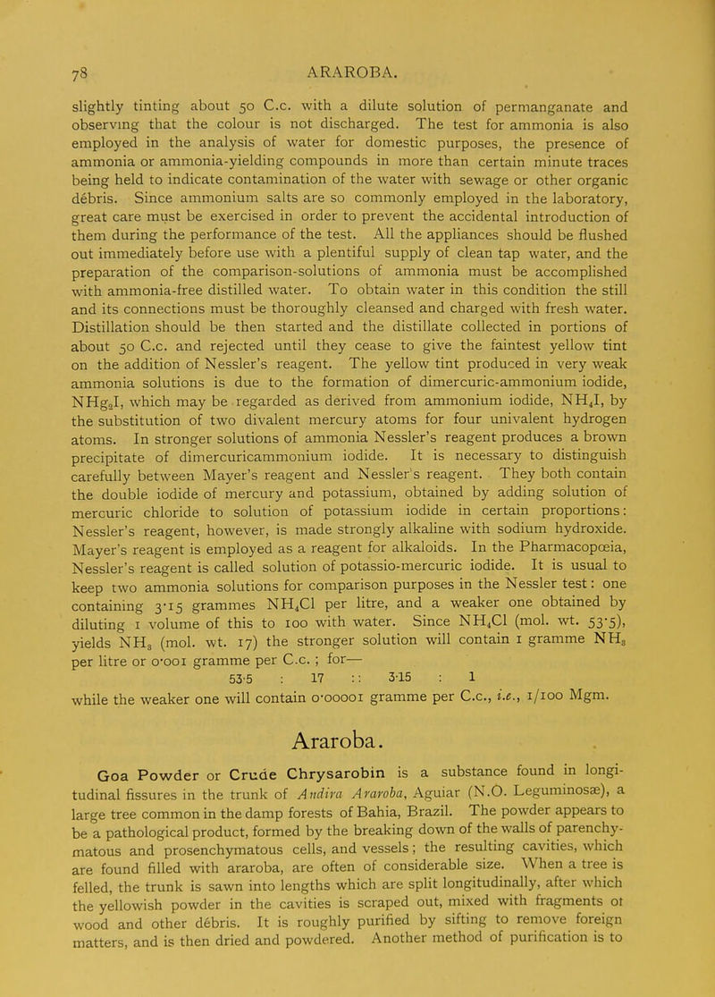 slightly tinting about 50 C.c. with a dilute solution of permanganate and observing that the colour is not discharged. The test for ammonia is also employed in the analysis of water for domestic purposes, the presence of ammonia or ammonia-yielding compounds in more than certain minute traces being held to indicate contamination of the water with sewage or other organic debris. Since ammonium salts are so commonly employed in the laboratory, great care must be exercised in order to prevent the accidental introduction of them during the performance of the test. All the appliances should be flushed out immediately before use with a plentiful supply of clean tap water, and the preparation of the comparison-solutions of ammonia must be accomplished with ammonia-free distilled water. To obtain water in this condition the still and its connections must be thoroughly cleansed and charged with fresh water. Distillation should be then started and the distillate collected in portions of about 50 C.c. and rejected until they cease to give the faintest yellow tint on the addition of Nessler's reagent. The yellow tint produced in very weak ammonia solutions is due to the formation of dimercuric-ammonium iodide, NHgal, which may be regarded as derived from ammonium iodide, NH4I, by the substitution of two divalent mercury atoms for four univalent hydrogen atoms. In stronger solutions of ammonia Nessler's reagent produces a brown precipitate of dimercuricammonium iodide. It is necessary to distinguish carefully between Mayer's reagent and Nessler's reagent. They both contain the double iodide of mercury and potassium, obtained by adding solution of mercuric chloride to solution of potassium iodide in certain proportions: Nessler's reagent, however, is made strongly alkaline with sodium hydroxide. Mayer's reagent is employed as a reagent for alkaloids. In the Pharmacopoeia, Nessler's reagent is called solution of potassio-mercuric iodide. It is usual to keep two ammonia solutions for comparison purposes in the Nessler test: one containing 3-15 grammes NH4CI per litre, and a weaker one obtained by diluting I volume of this to 100 with water. Since NH4CI (mol. wt. 53-5), yields NHg (mol. wt. 17) the stronger solution will contain i gramme NHg per litre or oooi gramme per C.c. ; for— 53-5 17 :: 3-15 : 1 while the weaker one will contain o-ooooi gramme per C.c, i.e., i/ioo Mgm. Araroba. Goa Powder or Crude Chrysarobin is a substance found in longi- tudinal fissures in the trunk of Andira Araroba, Aguiar (N.O. Legummosae), a large tree common in the damp forests of Bahia, Brazil. The powder appears to be a pathological product, formed by the breaking down of the walls of parenchy- matous and prosenchymatous cells, and vessels; the resulting cavities, which are found filled with araroba, are often of considerable size. When a tree is felled, the trunk is sawn into lengths which are split longitudinally, after which the yellowish powder in the cavities is scraped out, mixed with fragments ot wood and other debris. It is roughly purified by sifting to remove foreign matters, and is then dried and powdered. Another method of purification is to