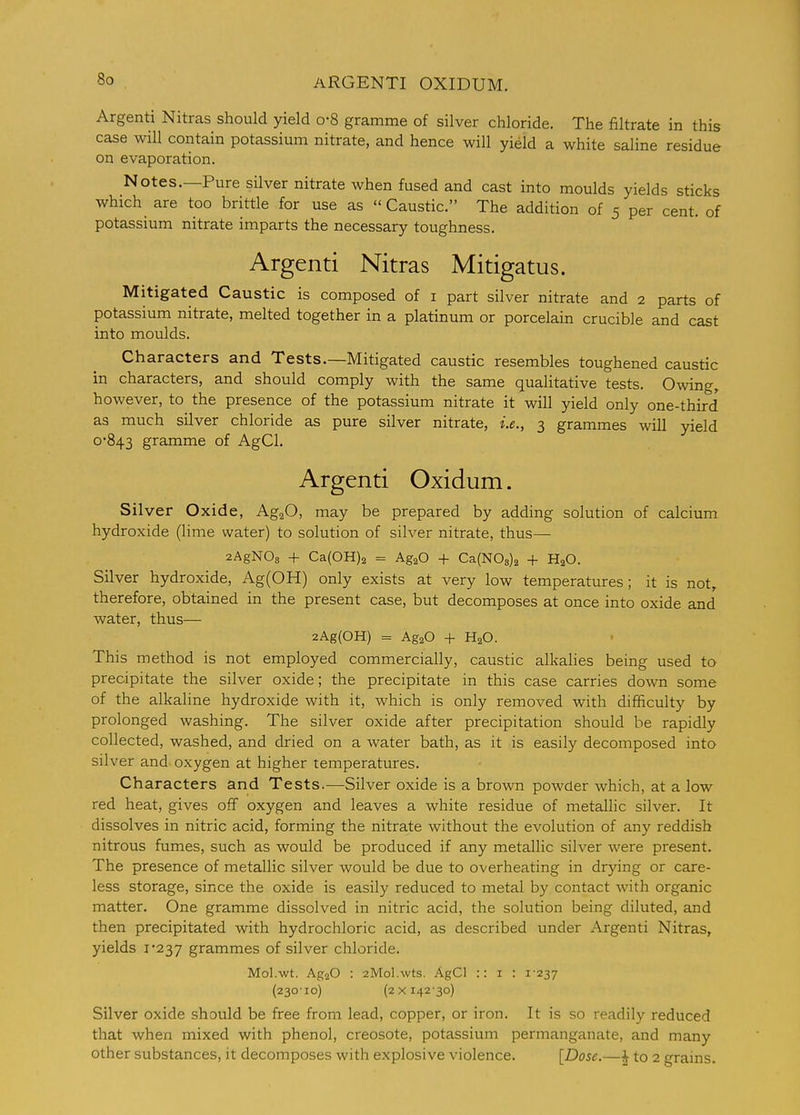 ARGENTI OXIDUM. Argenti Nitras should yield o-8 gramme of silver chloride. The filtrate in this case will contain potassium nitrate, and hence will yield a white saline residue on evaporation. Notes.—Pure silver nitrate when fused and cast into moulds yields sticks which are too brittle for use as Caustic. The addition of 5 per cent, of potassium nitrate imparts the necessary toughness. Argenti Nitras Mitigatus. Mitigated Caustic is composed of i part silver nitrate and 2 parts of potassium nitrate, melted together in a platinum or porcelain crucible and cast into moulds. Characters and Tests.—Mitigated caustic resembles toughened caustic in characters, and should comply with the same qualitative tests. Owing, however, to the presence of the potassium nitrate it will yield only one-third as much silver chloride as pure silver nitrate, i.e., 3 grammes will yield 0-843 gramme of AgCl. Argenti Oxidum. Silver Oxide, AgaO, may be prepared by adding solution of calcium hydroxide (lime water) to solution of silver nitrate, thus— 2AgN03 + Ca(0H)2 = Ag^O + Ca(N03)2 + H2O. Silver hydroxide, Ag(OH) only exists at very low temperatures; it is not, therefore, obtained in the present case, but decomposes at once into oxide and water, thus— 2Ag(OH) = AgaO + H2O. This method is not employed commercially, caustic alkalies being used to precipitate the silver oxide; the precipitate in this case carries down some of the alkaline hydroxide with it, which is only removed with difficulty by prolonged washing. The silver oxide after precipitation should be rapidly collected, washed, and dried on a water bath, as it is easily decomposed into silver and. oxygen at higher temperatures. Characters and Tests.—Silver oxide is a brown powder which, at a low red heat, gives off oxygen and leaves a white residue of metallic silver. It dissolves in nitric acid, forming the nitrate without the evolution of any reddish nitrous fumes, such as would be produced if any metallic silver were present. The presence of metallic silver would be due to overheating in drying or care- less storage, since the oxide is easily reduced to metal by contact with organic matter. One gramme dissolved in nitric acid, the solution being diluted, and then precipitated with hydrochloric acid, as described under Argenti Nitras, yields i'237 grammes of silver chloride. Mol.wt. AgaO : 2Mol.\vts. AgCl :: i : i'237 (230-10) (2x142-30) Silver oxide should be free from lead, copper, or iron. It is so readily reduced that when mixed with phenol, creosote, potassium permanganate, and many other substances, it decomposes with explosive violence. [Dose.—| to 2 grains.