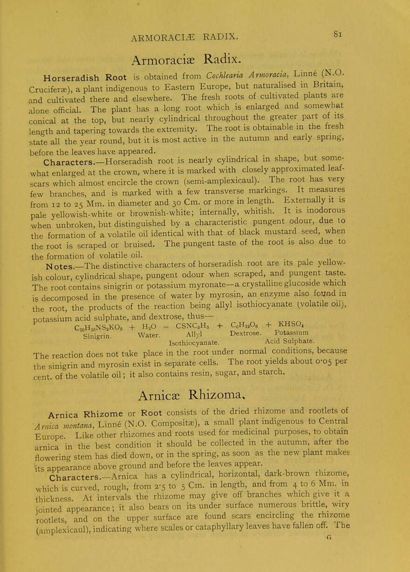 ARMORACI^ RADIX. Armoraciae Radix. Horseradish Root is obtained from Cochlearia Annoracia, Linne (N.O. Cruciferae), a plant indigenous to Eastern Europe, but naturalised in Britam, and cultivated there and elsewhere. The fresh roots of cultivated plants are alone ofhcial. The plant has a long root which is enlarged and somewhat conical at the top, but nearly cylindrical throughout the greater part of its length and tapering towards the extremity. The root is obtainable in the fresh state all the year round, but it is most active in the autumn and early spring, before the leaves have appeared. Characters.—Horseradish root is nearly cylindrical m shape, but some- what enlarged at the crown, where it is marked with closely approximated leaf- scars which almost encircle the crown (semi-amplexicaul). The root has very few branches, and is m.arked with a few transverse markings. It measures from 12 to 25 Mm. in diameter and 30 Cm. or more in length. Externally it is pale yellowish-white or brownish-white; internally, whitish. It is inodorous when unbroken, but distinguished by a characteristic pungent odour, due lo the formation of a volatile oil identical with that of black mustard seed, when the root is scraped or bruised. The pungent taste of the root is also due to the formation of volatile oil. Notes.—The distinctive characters of horseradish root are its pale yellow- ish colour, cyhndrical shape, pungent odour when scraped, and pungent taste. The root contains sinigrin or potassium myronate-a crystalline glucoside which is decomposed in the presence of water by myrosin, an enzyme also fo^J^nd in the root, the products of the reaction being allyl isothiocyanate ^volatile oil), potassium acid sulphate, and dextrose, thus— C,oHicNS,KOa + H..O = CSNC3H5 + CoHi.Oe -f KHSO4 Sinigrin. Water. Allyl Dextrose. Potassium Isothiocyanate. Acid Sulphate. The reaction does not take place in the root under normal conditions, because the sinigrin and myrosin exist in separate cells. The root yields about 0-05 per cent, of the volatile oil; it also contains resin, sugar, and starch. Arnicae Rhizoma, Arnica Rhizome or Root consists of the dried rhizome and rootlets of Arnica montam, Linne (N.O. Compositae), a small plant indigenous to Central Europe Like other rhizomes and roots used for medicinal purposes, to obtain arnica in the best condition it should be collected in the autumn, after the flowering stem has died down, or in the spring, as soon as the new plant makes its appearance above ground and before the leaves appear. Characters —Arnica has a cylindrical, horizontal, dark-brown rhizome, which is curved, rough, from 2-5 to 5 Cm. in length, and from 4 to 6 Mm. in thickness At intervals the rhizome may give off branches which give it a iointed appearance; it also bears on its under surface numerous brittle, wiry rootlets, and on the upper surface are found scars encirchng the rhizome (amplexicaul), indicating where scales or cataphyllary leaves have fallen off. The