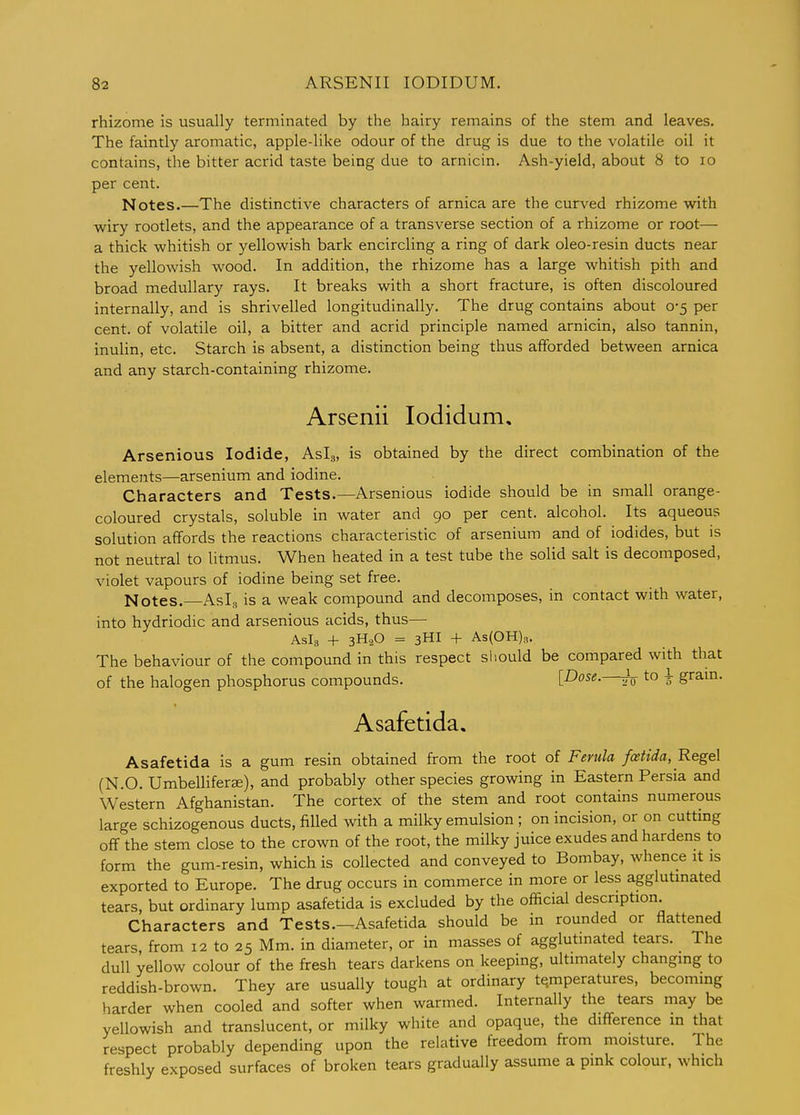 rhizome is usually terminated by the hairy remains of the stem and leaves. The faintly aromatic, apple-like odour of the drug is due to the volatile oil it contains, the bitter acrid taste being due to arnicin. Ash-yield, about 8 to lo per cent. Notes.—The distinctive characters of arnica are the curved rhizome with wiry rootlets, and the appearance of a transverse section of a rhizome or root— a thick whitish or yellowish bark encircling a ring of dark oleo-resin ducts near the yellowish wood. In addition, the rhizome has a large whitish pith and broad medullary rays. It breaks with a short fracture, is often discoloured internally, and is shrivelled longitudinally. The drug contains about 0-5 per cent, of volatile oil, a bitter and acrid principle named arnicin, also tannin, inulin, etc. Starch is absent, a distinction being thus afforded between arnica and any starch-containing rhizome. Arsenii lodidum, Arsenious Iodide, Asia, is obtained by the direct combination of the elements—arsenium and iodine. Characters and Tests.—Arsenious iodide should be in small orange- coloured crystals, soluble in water and 90 per cent, alcohol. Its aqueous solution affords the reactions characteristic of arsenium and of iodides, but is not neutral to litmus. When heated in a test tube the solid salt is decomposed, violet vapours of iodine being set free. Notes. Asia is a weak compound and decomposes, in contact with water, into hydriodic and arsenious acids, thus— Aslg + 3H.2O = 3HI + As(OH)a. The behaviour of the compound in this respect sliould be compared with that of the halogen phosphorus compounds. [Dose.—^ to 4- gram. Asafetida. Asafetida is a gum resin obtained from the root of Ferula fatida, Regel (N.O. Umbelliferse), and probably other species growing in Eastern Persia and Western Afghanistan. The cortex of the stem and root contains numerous large schizogenous ducts, filled with a milky emulsion ; on incision, or on cutting off the stem close to the crown of the root, the milky juice exudes and hardens to form the gum-resin, which is collected and conveyed to Bombay, whence it is exported to Europe. The drug occurs in commerce in more or less agglutinated tears, but ordinary lump asafetida is excluded by the official description. Characters and Tests.—Asafetida should be in rounded or flattened tears, from 12 to 25 Mm. in diameter, or in masses of agglutinated tears. The dull yellow colour of the fresh tears darkens on keeping, ultimately changing to reddish-brown. They are usually tough at ordinary temperatures, becommg harder when cooled and softer when warmed. Internally the tears may be yellowish and translucent, or milky white and opaque, the difference in that respect probably depending upon the relative freedom from moisture. The freshly exposed surfaces of broken tears gradually assume a pink colour, which