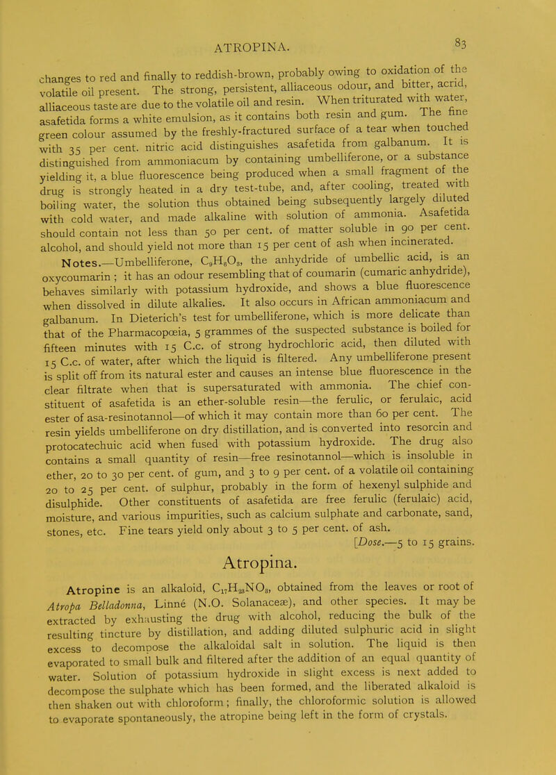 ATROPINA. changes to red and finally to reddish-brown, probably owing to oxidation of the volatUe oil present. The strong, persistent, alliaceous odour, and bitter, ac id alliaceous taste are due to the volatile oil and resin When triturated wxth wa^er asafetida forms a white emulsion, as it contains both resm and gum The fine green colour assumed by the freshly-fractured surface of a tear when touched with 35 per cent, nitric acid distinguishes asafetida from galbanum it is distinguished from ammoniacum by containing umbelliferone, or a substance yielding it, a blue fluorescence being produced when a small fragment of the drug is strongly heated in a dry test-tube, and, after cooling, treated with boilin<^ water, the solution thus obtained being subsequently largely diluted with cold water, and made alkaline with solution of ammonia. Asafetida should contain not less than 50 per cent, of matter soluble m 90 per cent, alcohol, and should yield not more than 15 per cent of ash when incinerated. Notes.-Umbelliferone, C.U.O,, the anhydride of umbellic acid, is an oxycoumarin ; it has an odour resembling that of coumarin (cumaric anhydride), behaves similarly with potassium hydroxide, and shows a blue fluorescence when dissolved in dilute alkalies. It also occurs in African ammoniacum and galbanum. In Dieterich's test for umbelliferone, which is more delicate than that of the Pharmacopoeia, 5 grammes of the suspected substance is boiled for fifteen minutes with 15 C.c. of strong hydrochloric acid, then diluted with 15 C.c. of water, after which the liquid is filtered. Any umbelliferone present is split off from its natural ester and causes an intense blue fluorescence in the clear filtrate when that is supersaturated with ammonia. The chief con- stituent of asafetida is an ether-soluble resin—the ferulic, or ferulaic, acid ester of asa-resinotannol—of which it may contain more than 60 per cent.^ The resin yields umbelliferone on dry distillation, and is converted into resorcin and protocatechuic acid when fused with potassium hydroxide. The drug also contains a small quantity of resin—free resinotannol—which is insoluble in ether, 20 to 30 per cent, of gum, and 3 to 9 per cent, of a volatile oil containing 20 to' 25 per cent, of sulphur, probably in the form of hexenyl sulphide and disulphide. Other constituents of asafetida are free feruUc (ferulaic) acid, moisture, and various impurities, such as calcium sulphate and carbonate, sand, stones, etc. Fine tears yield only about 3 to 5 per cent, of ash. [Dose.—5 to 15 grains. Atropina. Atropine is an alkaloid, Ci7H2.,N08, obtained from the leaves or root of Atropa Belladonna, Linne (N.O. Solanaceae), and other species. It maybe extracted by exhausting the drug with alcohol, reducing the bulk of the resulting tincture by distillation, and adding diluted sulphuric acid in slight excess to decomoose the alkaloidal salt in solution. The liquid is then evaporated to small bulk and filtered after the addition of an equal quantity of water. Solution of potassium hydroxide in slight excess is next added to decompose the sulphate which has been formed, and the liberated alkaloid is then shaken out with chloroform; finally, the chloroformic solution is allowed to evaporate spontaneously, the atropine being left in the form of crystals.
